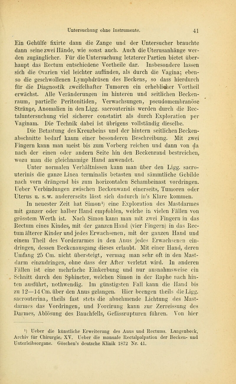 Ein Gehülfe fixirte dann die Zange und der Untersucher brauchte dann seine zwei Hände, wie sonst auch. Auch die üterusanhänge wer- den zugänglicher. Für die Untersuchung letzterer Partien bietet über- haupt das Rectum entschiedene Vortheile dar. Insbesondere lassen sich die Ovarien viel leichter auffinden, als durch die Vagina; eben- so die geschwollenen Lymphdrüsen des Beckens, so dass hierdurch für die Diagnostik zweifelhafter Tumoren ein erhebli^er Yortheil erwächst. Alle Veränderungen im hinteren und seitlichen Becken- raum, partielle Peritonitiden, Verwachsungen, pseudomembranöse Stränge, Anomalien in denLigg. sacrouterinis werden durch die Rec- taluntersuchung viel sicherer constatirt als durch Exploration per Vaginam. Die Technik dabei ist übrigens vollständig dieselbe. Die Betastung des Kreuzbeins und der hintern seitlichen Becken- abschnitte bedarf kaum einer besonderen Beschreibung. Mit zwei Fingern kann man meist bis zum Vorberg reichen und dann von da nach der einen oder andern Seite hin den Beckenrand bestreichen, wozu man die gleichnamige Hand anwendet. Unter normalen Verliältnissen kann man über den Ligg. sacro- uterinis die ganze Linea terminalis betasten und sämmtliche Gebilde nach vorn drängend bis zum horizontalen Schambeinast vordringen. Ueber Verbindungen zwischen Beckenwand einerseits, Tumoren oder Uterus u. s.w. andererseits lässt sich dadurch iii's Klare kommen. In neuester Zeit hat Simon ^) eine Exploration des Mastdarmes mit ganzer oder halber Hand empfohlen, welche in vielen Fällen von grösstem Werth ist. Nach Simon kann man mit zwei Fingern in das Rectum eines Kindes, mit der ganzen Hand (vier Fingern) in das Rec- tum älterer Kinder und jedes Erwachsenen, mit der ganzen Hand und einem Theil des Vorderarmes in den Anus jedes Erwachsenen ein- dringen, dessen Beckenausgang dieses erlaubt. Mit einer Hand, deren Umfang 25 Cm. nicht übersteigt, vermag man sehr oft in den Mast- darm einzudringen, ohne dass der After verletzt wird. In anderen Fällen ist eine mehrfache Einkerbung und nur ausnahmsweise ein Schnitt durch den Sphincter, welchen Simon in der Raphe nach hin- ten ausführt, nothwendig. Im günstigsten Fall kann die Hand bis zu 12—14 Cm. über den Anus gelangen. Hier beengen theils die Ligg. sacrouterina, theils fast stets die abnehmende Lichtung des Mast- darmes das Vordringen, und Forcirung kann zur Zerreissung des Da^rmes, Ablösung des Bauchfells, Gefässrupturen führen. Von hier ^) Ueber die künstliche Erweiterung des Anus und Eectums. Langenbeck, Archiv für Chirurgie. XV. Ueber die manuale Rectalpalpation der Becken- und Unterleibsorgane. Göschen's deutsche Klinik 1872 Nr. 41.