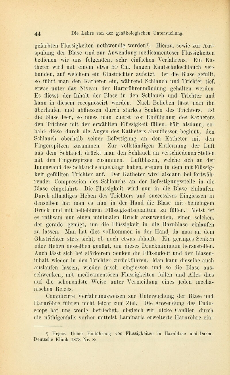gefärbten Flüssigkeiten nothwendig werden^). Hierzu, sowie zur Aus- spülung der Blase und zur Anwendung medicamentöser Flüssigkeiten l^edienen wir uns folgenden, sehr einfachen Verfahrens. Ein Ka- theter wird mit einem etwa 50 Cm. langen Kautschukschlauch ver- bundeu; auf welchem ein Glastrichter aufsitzt. Ist die Blase gefüllt, so führt man den Katheter ein, während Schlauch und Trichter tief, etwas unter das Niveau der Harnröhrenmündung gehalten werden. Es fliesst der Inhalt der Blase in den Schlauch und Trichter und kann in diesem recognoscirt werden. Nach Belieben lässt man ihn überlaufen und abfiiessen durch starkes Senken des Trichters. Ist die Blase leer, so muss man zuerst vor Einführung des Katheters den Trichter mit der erwählten Flüssigkeit füllen, hält alsdann, so- bald diese durch die Augen des Katheters abzufliessen beginnt, den Schlauch oberhalb seiner Befestigung an den Katheter mit den Fingerspitzen zusammen. Zur vollständigen Entfernung der Luft aus dem Schlauch drückt man den Schlauch an verschiedenen Stellen mit den Fingerspitzen zusammen. Luftblasen, welche sich an der Innenwand des Schlauchs angehängt haben, steigen in dem mit Flüssig- keit gefüllten Trichter auf. Der Katheter wird alsdann bei fortwäh- render Conipression des Schlauchs an der Befestigungsstelle in die Blase eingeführt. Die Flüssigkeit wird nun in die Blase einlaufen. Durch allmäliges Heben des Trichters und successives Eingiessen in denselben hat man es nun in der Hand die Blase mit beliebigem Druck und mit beliebigem Flüssigkeitsquantum zu füllen. Meist ist es rathsam nur einen minimalen Druck anzuwenden, einen solchen, der gerade genügt, um die Flüssigkeit in die Harnblase einlaufen zu lassen. Man hat dies vollkommen in der Hand, da man an dem Glastrichter stets sieht, ob noch etwas abläuft. Ein geringes Senken oder Heben desselben genügt, um dieses Druckminimum herzustellen. Auch lässt sich bei stärkerem Senken die Flüssigkeit und der Blasen- inhalt wieder in den Trichter zurückführen. Man kann dieselbe auch auslaufen lassen, wieder frisch eingiessen und so die Blase aus- schwenken, mit medicamentösen Flüssigkeiten füllen und Alles dies auf die schonendste Weise unter Vermeidung eines jeden mecha- nischen Pteizes. Complicirte Verfahrungsweisen zur Untersuchung der Blase und Harnröhre führen nicht leicht zum Ziel. Die Anwendung des Endo- scops hat uns wenig befriedigt, obgleich wir dicke Canülen durch die nöthigenfalls vorher mittelst Laminaria erweiterte Harnröhre ein- ^) Hegar. Ueber Einführung von Flüssigkeiten in Harnblase und Darm. Deutsche Klinik 1873 Nr. 8: