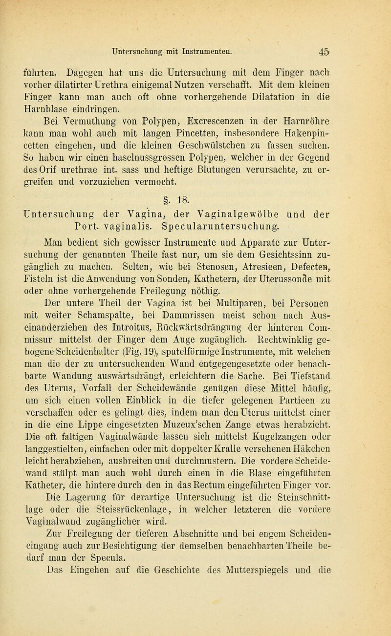 führten. Dagegen hat uns die Untersuchung mit dem Finger nach vorher dilatirter Urethra einigemal Nutzen verschafft. Mit dem kleinen Finger kann man auch oft ohne vorhergehende Dilatation in die Harnblase eindringen. Bei Vermuthung von Polypen, Excrescenzen in der Harnröhre kann man wohl auch mit langen Pincetten, insbesondere Hakenpin- cetten eingehen, und die kleinen Geschwülstchen zu fassen suchen. So haben wir einen haselnussgrossen Polypen, welcher in der Gegend des Orif urethrae int. sass und heftige Blutungen verursachte, zu er- greifen und vorzuziehen vermocht. §. 18. Untersuchung der Vagina, der Vaginalgewölbe und der Port, vaginalis. Specularuntersuchung. Man bedient sich gewisser Instrumente und Apparate zur Unter- suchung der genannten Theile fast nur, um sie dem Gesichtssinn zu- gänglich zu machen. Selten, wie bei Stenosen, Atresieen, DefecteH, Fisteln ist die Anwendung von Sonden, Kathetern, der Uterusson3e mit oder ohne vorhergehende Freilegung nöthig. Der untere Theil der Vagina ist bei Multiparen, bei Personen mit weiter Schamspalte, bei Dammrissen meist schon nach Aus- einanderziehen des Introitus, Rückwärtsdrängung der hinteren Com- missur mittelst der Finger dem Auge zugänglich. Rechtwinklig ge- bogene Scheidenhalter (Fig. 19), spateiförmige Instrumente, mit welchen man die der zu untersuchenden Wand entgegengesetzte oder benach- barte Wandung auswärtsdrängt, erleichtern die Sache. Bei Tiefstand des Uterus, Vorfall der Scheidewände genügen diese Mittel häufig,, um sich einen vollen Einblick in die tiefer gelegenen Partieen zu verschaffen oder es gelingt dies, indem man den Uterus mittelst einer in die eine Lippe eingesetzten Muzeux'schen Zange etwas herabzieht. Die oft faltigen Vaginalwände lassen sich mittelst Kugelzangen oder langgestielten, einfachen oder mit doppelter Kralle versehenen Häkchen leicht herabziehen, ausbreiten und durchmustern. Die vordere Scheide- wand stülpt man auch wohl durch einen in die Blase eingeführten Katheter, die hintere durch den in das Rectum eingeführten Finger vor. Die Lagerung für derartige Untersuchung ist die Steinschnitt- lage oder die Steissrückenlage, in welcher letzteren die vordere Vaginalwand zugänglicher wird. Zur Freilegung der tieferen Abschnitte und bei engem Scheiden- eingang auch zur Besichtigung der demselben benachbarten Theile be- darf man der Specula. Das Eingehen auf die Geschichte des Mutterspiegels und die