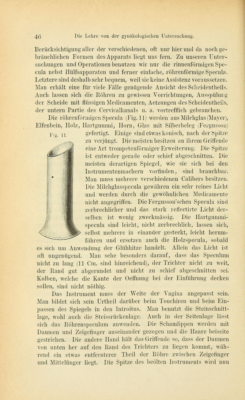 Berücksichtigung aller der verschiedenen, oft nur hier und da noch ge- bräuchlichen Formen des Apparats liegt uns fern. Zu unseren Unter- suchungen und Operationen benutzen wir nur die rinnenförmigen Spe- cula nebst Hülfsapparaten und ferner einfache, röhrenförmige Specula. Letztere sind deshalb sehr bequem, weil sie keine Assistenz voraussetzen. Man erhält eine für viele Fälle genügende Ansicht des Scheidentheils. Auch lassen sich die Röhren zu gewissen Vorrichtungen, Ausspüluiig der Scheide mit flüssigen Medicamenten, Aetzungen des Scheidentheils, 4er untern Partie des Cervicalkanals u. a. vortrefflich gebrauchen. Die röhrenförmigen Specula (Fig. 11) werden aus Milchglas (Mayer), Elfenbein, Holz, Hartgummi, Hörn, Glas mit Silberbeleg (Fergusson) gefertigt. Einige sind etwas konisch, nach der Spitze zu verjüngt. Die meisten besitzen an ihrem Griffende eine Art trompetenförmiger Erweiterung. Die Spitze ist entweder gerade oder schief abgeschnitten. Die meisten derartigen Spiegel, wie sie sich bei den Instrumentenmachern vorfinden, sind brauchbar. Man muss mehrere verschiedeneu Calibers besitzen. Die Milchgiasspecula gewähren ein sehr reines Licht und werden durch die gewöhnlichen Medicamente nicht angegriffen. Die Fergusson'schen Specula sind zerbrechlicher und das stark reflectirte Licht der- selben ist wenig zweckmässig. Die Hartgummi- specula sind leicht, nicht zerbrechlich, lassen sich, selbst mehrere in einander gesteckt, leicht herum- führen und ersetzen auch die Holzspecula, sobald ^es sich um Anwendung der Glühhitze handelt. Allein das Licht ist oft ungenügend. Man sehe besonders darauf, dass das Speculum nicht zu lang (11 Cm. sind hinreichend), der Trichter nicht zu weit, der Rand gut abgerundet und nicht zu schief abgeschnitten sei. Kolben, welche die Kante der Oeffnung bei der Einführung decken sollen, sind nicht nöthig. Das histrument muss der Weite der Vagina angepasst sein. JVIan bildet sich sein Urtheil darüber beim Touchiren und beim Ein- passen des Spiegels in den Introitus. läge, wohl auch die Steissrückenlage. sich das Röhrenspeculum anwenden. Daumen und Zeigefinger auseinander gezogen und die Haare beiseite gestrichen. Die andere Hand hält das Griffende so, dass der Daumen von unten her auf den Rand des Trichters zu liegen kommt, wäh- rend ein etwas entfernterer Theil der Röhre zwischen Zeigefinger imd Mittelfinger liegt. Die Spitze des beölten Instruments wird nun Man benutzt die Steinschnitt- Auch in der Seitenlage lässt Die Schamlippen werden mit