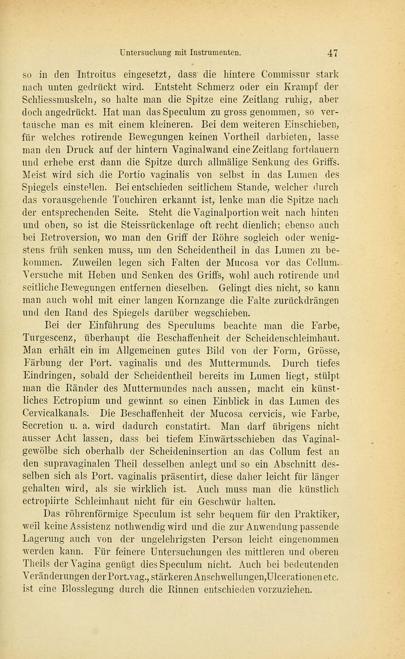 SO in den Introitus eingesetzt; dass die hintere Commissur stark nach unten gedrückt wird. Entsteht Schmerz oder ein Krampf der Schhessmuskehi, so halte man die Sjjitze eine Zeitlang ruhig, aber doch angedrückt. Hat man dasSpeculum zu gross genommen, so ver- tausche man es mit einem kleineren. Bei dem weiteren Einschieben, für welches rotirende Bewegungen keinen Vortheil darbieten, lasse man den Druck auf der hintern Vaginalwand eine Zeitlang fortdauern und erhebe erst dann die Spitze durch allmälige Senkung des Griffs. Meist wird sich die Portio vaginalis von selbst in das Lumen des Spiegels einstellen. Bei entschieden seitlichem Stande, welcher durch das vorausgehende Touchiren erkannt ist, lenke man die Spitze nach der entsprechenden Seite. Steht die Vaginalportion weit nach hinten und oben, so ist die Steissrückenlage oft recht dienlich; ebenso auch bei Betroversion, wo man den Griff der Röhre sogleich oder wenig- stens früh senken muss, um den Scheidentheil in das Lumen zu be- kommen. Zuweilen legen sich Falten der Mucosa vor das Collum. Versuche mit Heben und Senken des Griffs, wohl auch rotirende und seitliche Bewegungen entfernen dieselben. Gelingt dies nicht, so kann man auch wohl mit einer langen Kornzange die Falte zurückdrängen und den Rand des Spiegels darüber wegschieben. Bei der Einführung des Speculums beachte man die Farbe, Turgescenz, überhaupt die Beschaffenheit der Scheidenschleimhaut. Man erhält ein im Allgemeinen gutes Bild von der Form, Grösse, Färbung der Port, vaginalis und des Muttermunds. Durch tiefes Eindringen, sobald der Scheidentheil bereits im Lumen liegt, stülpt man die Ränder des Muttermundes nach aussen, macht ein künst- liches Ectropium und gewinnt so einen Einblick in das Lumen des Cervicalkanals. Die Beschaffenheit der Mucosa cervicis, wie Farbe, Secretion u. a. wird dadurch constatirt. Man darf übrigens nicht ausser Acht lassen, dass bei tiefem Einwärtsschieben das Vaginal- gewölbe sich oberhalb der Scheideninsertion an das Collum fest an den supravaginalen Theil desselben anlegt und so ein Abschnitt des- selben sich als Port, vaginalis präsentirt, diese daher leicht für länger gehalten wird, als sie wirklich ist. Auch muss man die künstlich ectropiirte Schleimhaut nicht für ein Geschwür halten. Das röhrenförmige Speculum ist sehr bequem für den Praktiker, weil keine Assistenz nothwendig wird und die zur Anwendung passende Lagerung auch von der ungelehrigsten Person leicht eingenommen werden kann. Für feinere Untersuchungen des mittleren und oberen Theils der Vagina genügt dies Speculum nicht. Auch bei bedeutenden Veränderungen der Port.vag., stärkeren Anschwellungen,Ulcerationen etc. ist eine Blosslegung durch die Rinnen entschieden vorzuziehen.