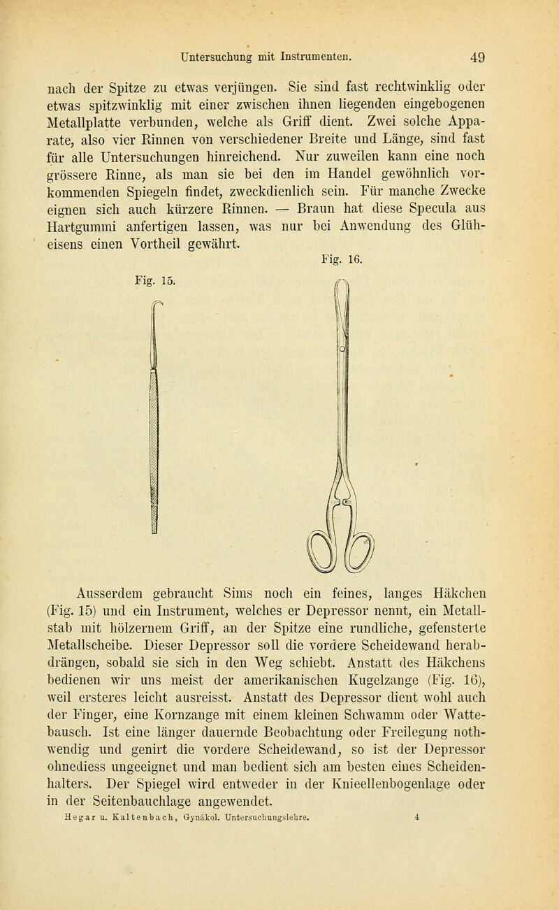 nach der Spitze zu etwas verjüngen. Sie sind fast rechtwinklig oder etwas spitzwinklig mit einer zwischen ihnen liegenden eingebogenen Metallplatte verbunden, welche als Griff dient. Zwei solche Appa- rate, also vier Rinnen von verschiedener Breite und Länge, sind fast für alle Untersuchungen hinreichend. Nur zuweilen kann eine noch grössere Rinne, als man sie bei den im Handel gewöhnlich vor- kommenden Spiegeln findet, zweckdienlich sein. Für manche Zwecke eignen sich auch kürzere Rinnen. — Braun hat diese Specula aus Hartgummi anfertigen lassen, was nur bei Anwendung des Glüh- eisens einen Vortheil gewährt. Fig. 16. Fig. 15. Ausserdem gebraucht Sims noch ein feines, langes Häkchen (Fig. 15) und ein Instrument, welches er Depressor nennt, ein Metall- stab mit hölzernem Griff, an der Spitze eine rundliche, gefensterte Metallscheibe. Dieser Depressor soll die vordere Scheidewand herab- drängen, sobald sie sich in den Weg schiebt. Anstatt des Häkchens bedienen wir uns meist der amerikanischen Kugelzange (Fig. 16), weil ersteres leicht ausreisst. Anstatt des Depressor dient wohl auch der Finger, eine Kornzange mit einem kleinen Schwamm oder Watte- bausch. Ist eine länger dauernde Beobachtung oder Freilegung noth- wendig und genirt die vordere Scheidewand, so ist der Depressor ohnediess ungeeignet und man bedient sich am besten eines Scheiden- halters. Der Spiegel wird entweder in der Knieellenbogenlage oder in der Seitenbauchlage angewendet. Hegar u. Kaltenbach, Gynäkol. Untersuchungslelire. 4