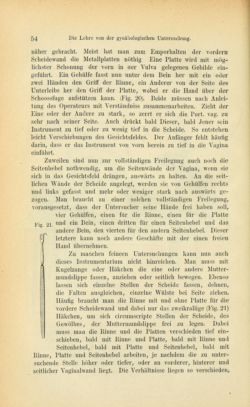 näher gebracht. Meist hat man zum Emporhalten der vordern Scheidewand die Metallplatten nöthig Eine Platte wird mit mög- lichster Schonung der vorn in cier Vulva gelegenen Gebilde ein- geführt. Ein Gehülfe fasst nun unter dem Bein her mit ein oder zwei Händen den Griff der Rinne, ein Anderer von der Seite des; Unterleibs her den Griff der Platte, wobei er die Hand über dei' Schoossfuge aufstützen kann. (Fig. 20). Beide müssen nach Anlei- tung des Operateurs mit Verständüiss zusammenarbeiten. Zieht der Eine oder der Andere zu stark, so zerrt er sich die Port. vag. zu sehr nach seiner Seite. Auch drückt bald Dieser, bald Jener sein Instrument zu tief oder zu wenig tief in die Scheide. So entstehen leicht Verschiebungen des Gesichtsfeldes. Der Anfänger fehlt häufig; darin, dass er das Instrument von vorn herein zu tief in die Vagina einführt. Zuweilen sind nun zur vollständigen Freilegung auch noch die Seitenhebel nothwendig, um die Seitenwände der Vagina, wenn sie sich in das Gesichtsfeld drängen, auswärts zu halten. An die seit- lichen Wände der Scheide angelegt, werden sie von Gehülfen rechts und links gefasst und mehr oder w^eniger stark nach auswärts ge- zogen. Man braucht zu einer solchen vollständigen Freilegung, vorausgesetzt, dass der Untersucher seine Hände frei haben soll,, vier Gehülfen, einen für die Rinne, einen für die Platte Fig 21. ^^^^ ^^^ Bein, einen dritten für einen Seitenhebel und das- andere Bein, den vierten für den andern Seitenhebel. Dieser letztere kann noch andere Geschäfte mit der einen freien Hand übernehmen. Zu manchen feineen Untersuchungen kann nun auch dieses Instrumentarium nicht hinreichen. Man muss mit Kugelzange oder Häkchen die eine oder andere Mutter- mundslippe fassen, anziehen oder seitlich bewegen. Ebenso lassen sich einzelne Stellen der Scheide fassen, dehnen,, die Falten ausgleichen, einzelne Wülste bei Seite ziehen. Häufig braucht man die Rinne mit und ohne Platte für die vordere Scheidewand und dabei nur das zweikrallige (Fig. 21) Häkchen, um sich circumscripte Stellen der Scheide, des Gewölbes, der Muttermundslippe frei zu legen. Dabei muss mao die Rinne und die Platten verschieden tief ein- schieben, bald mit Rinne und Platte, bald mit Rinne und Seitenhebel, bald mit Platte und Seitenhebel, bald mit Rinne, Platte und Seitenhebel arbeiten, je nachdem die zu unter- suchende Stelle höher oder tiefer, oder an vorderer, hinterer und seitlicher Vaginalwand liegt. Die Verhältnisse liegen so verschieden^