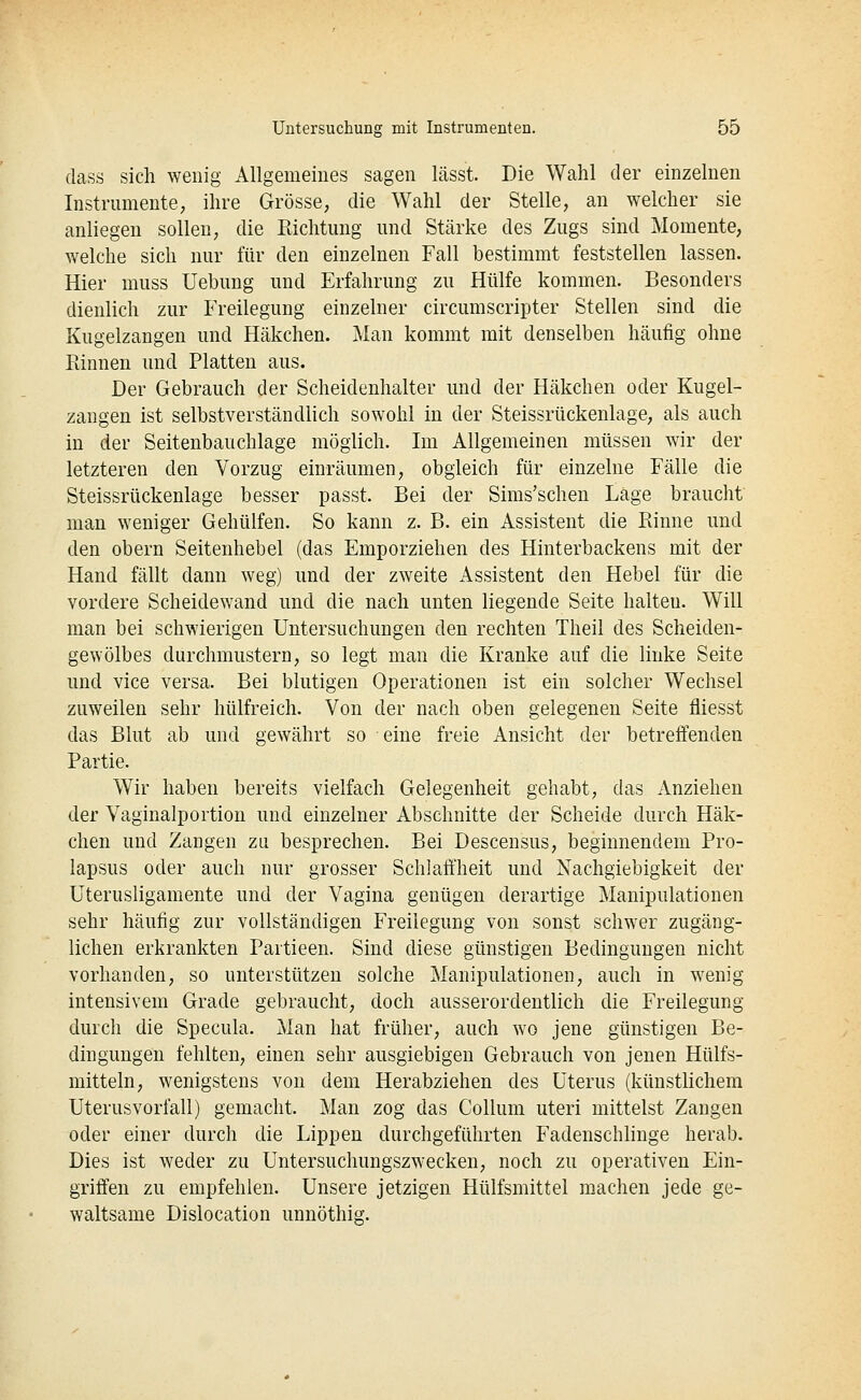 dass sich wenig Allgemeines sagen lässt. Die Wahl der einzelnen Instrumente, ihre Grösse, die Wahl der Stelle, an welcher sie anliegen sollen, die Richtung und Stärke des Zugs sind Momente, welche sich nur für den einzelnen Fall bestimmt feststellen lassen. Hier niuss Uebung und Erfahrung zu Hülfe kommen. Besonders dienlich zur Freilegung einzelner circumscripter Stellen sind die Kugelzangen und Häkchen. Man kommt mit denselben häufig ohne Rinnen und Platten aus. Der Gebrauch der Scheidenhalter und der Häkchen oder Kugel- zangen ist selbstverständlich sowohl in der Steissrückenlage, als auch in der Seitenbauchlage möglich. Im Allgemeinen müssen wir der letzteren den Vorzug einräumen, obgleich für einzelne Fälle die Steissrückenlage besser passt. Bei der Sims'schen Läge braucht man weniger Gehülfen. So kann z. B. ein Assistent die Rinne und den obern Seitenhebel (das Emporziehen des Hinterbackens mit der Hand fällt dann weg) und der zweite Assistent den Hebel für die vordere Scheidewand und die nach unten liegende Seite halteu. Will man bei schwierigen Untersuchungen den rechten Theil des Scheiden- gewölbes durchmustern, so legt man die Kranke auf die linke Seite und vice versa. Bei blutigen Operationen ist ein solcher Wechsel zuweilen sehr hülfreich. Von der nach oben gelegeneu Seite fliesst das Blut ab und gewährt so eine freie Ansicht der betreffenden Partie. Wir haben bereits vielfach Gelegenheit gehabt, das Anziehen der Vaginalportion und einzelner Abschnitte der Scheide durch Häk- chen und Zangen zu besprechen. Bei Descensus, beginnendem Pro- lapsus oder auch nur grosser Schlaffheit und Nachgiebigkeit der Uterusligamente und der Vagina genügen derartige Manipulationen sehr häutig zur vollständigen Freiiegung von sonst schwer zugäng- lichen erkrankten Partieen. Sind diese günstigen Bedingungen nicht vorhanden, so unterstützen solche Manipulationen, auch in wenig intensivem Grade gebraucht, doch ausserordentlich die Freilegung durch die Specula. Man hat früher, auch wo jene günstigen Be- dingungen fehlten, einen sehr ausgiebigen Gebrauch von jenen Hülfs- mitteln, wenigstens von dem Herabziehen des Uterus (künstlichem Uterusvorfall) gemacht. Man zog das Collum uteri mittelst Zangen oder einer durch die Lippen durchgeführten Fadenschlinge herab. Dies ist weder zu Untersuchungszwecken, noch zu operativen Ein- griffen zu empfehlen. Unsere jetzigen Hülfsmittel machen jede ge- waltsame Dislocation unnöthig.