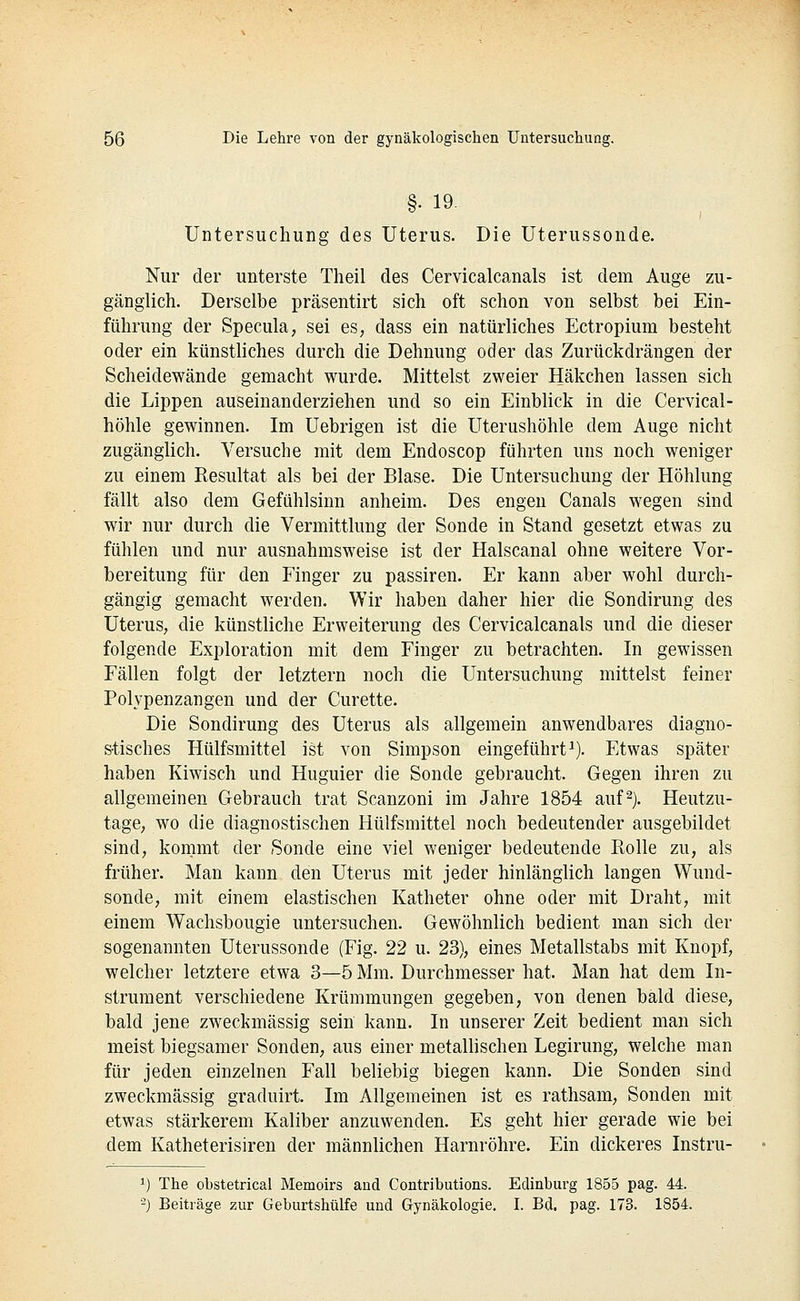 §. 19- Untersuchung des Uterus. Die Uterussonde. Nur der unterste Theil des Cervicalcanals ist dem Auge zu- gänglich. Derselbe präsentirt sich oft schon von selbst bei Ein- führung der Specula, sei es, dass ein natürliches Ectropium besteht öder ein künstliches durch die Dehnung oder das Zurückdrängen der Scheidewände gemacht wurde. Mittelst zweier Häkchen lassen sich die Lippen auseinanderziehen und so ein Einblick in die Cervical- höhle gewinnen. Im Uebrigen ist die Uterushöhle dem Auge nicht zugänglich. Versuche mit dem Endoscop führten uns noch weniger zu einem Resultat als bei der Blase. Die Untersuchung der Höhlung fällt also dem Gefühlsinn anheim. Des engen Canals wegen sind wir nur durch die Vermittlung der Sonde in Stand gesetzt etwas zu fühlen und nur ausnahmsweise ist der Halscanal ohne weitere Vor- bereitung für den Finger zu passiren. Er kann aber wohl durch- gängig gemacht werden. Wir haben daher hier die Sondirung des Uterus, die künstliche Erweiterung des Cervicalcanals und die dieser folgende Exploration mit dem Finger zu betrachten. In gewissen Fällen folgt der letztern noch die Untersuchung mittelst feiner Polypenzangen und der Curette. Die Sondirung des Uterus als allgemein anwendbares diagno- stisches Hülfsmittel ist von Simpson eingeführti). Etwas später haben Kiwisch und Huguier die Sonde gebraucht. Gegen ihren zu allgemeinen Gebrauch trat Scanzoni im Jahre 1854 auf^). Heutzu- tage, wo die diagnostischen Hülfsmittel noch bedeutender ausgebildet sind, kommt der Sonde eine viel weniger bedeutende Rolle zu, als früher. Man kann den Uterus mit jeder hinlänglich langen Wund- sonde, mit einem elastischen Katheter ohne oder mit Draht, mit einem Wachsbougie untersuchen. Gewöhnlich bedient man sich der sogenannten Uterussonde (Fig. 22 u. 23), eines Metallstabs mit Knopf, welcher letztere etwa 3—5 Mm. Durchmesser hat. Man hat dem In- strument verschiedene Krümmungen gegeben, von denen bald diese, bald jene zweckmässig sein kann. In unserer Zeit bedient man sich meist biegsamer Sonden, aus einer metallischen Legirung, welche man für jeden einzelnen Fall beliebig biegen kann. Die Sonden sind zweckmässig graduirt. Im Allgemeinen ist es rathsam, Sonden mit etwas stärkerem Kaliber anzuwenden. Es geht hier gerade wie bei dem Katheterisiren der männlichen Harnröhre. Ein dickeres Instru- 1) The obstetrical Memoirs and Contributions. Edinburg 1855 pag. 44. '-) Beiträge zur Geburtshülfe und Gynäkologie, I. Bd. pag. 173. 1854.