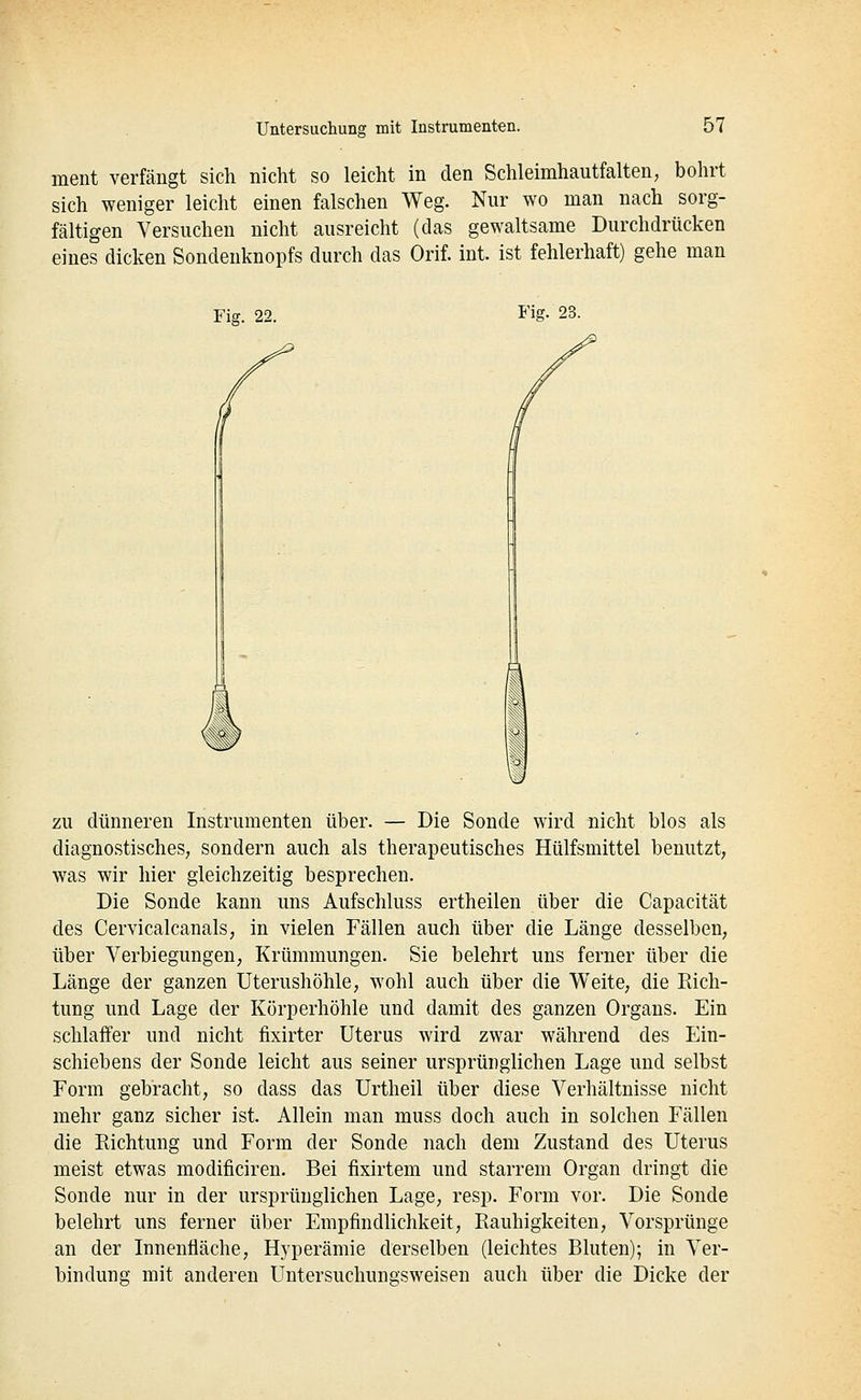 ment verfängt sich nicht so leicht in den Schleimhautfalten, bohrt sich weniger leicht einen falschen Weg. Nur wo man nach sorg- fältigen Versuchen nicht ausreicht (das gewaltsame Durchdrücken eines dicken Sondenknopfs durch das Orif. int. ist fehlerhaft) gehe man Fig. 22. Fig. 23. ZU dünneren Instrumenten über. — Die Sonde wird nicht blos als diagnostisches, sondern auch als therapeutisches Hülfsmittel benutzt, was wir hier gleichzeitig besprechen. Die Sonde kann uns Aufschluss ertheilen ilber die Capacität des Cervicalcanals, in vielen Fällen auch über die Länge desselben, über Verbiegungen, Krümmungen. Sie belehrt uns ferner über die Länge der ganzen Uterushöhle, wohl auch über die Weite, die Rich- tung und Lage der Körperhöhle und damit des ganzen Organs. Ein schlaffer und nicht fixirter Uterus wird zwar während des Ein- schiebens der Sonde leicht aus seiner ursprünglichen Lage und selbst Form gebracht, so dass das Urtheil über diese Verhältnisse nicht mehr ganz sicher ist. Allein man muss doch auch in solchen Fällen die Richtung und Form der Sonde nach dem Zustand des Uterus meist etwas modificiren. Bei fixirtem und starrem Organ dringt die Sonde nur in der ursprünglichen Lage, resp. Form vor. Die Sonde belehrt uns ferner über Empfindlichkeit, Rauhigkeiten, Vorsprünge an der Innenfläche, Hyperämie derselben (leichtes Bluten); in Ver- bindung mit anderen Untersuchungsweisen auch über die Dicke der