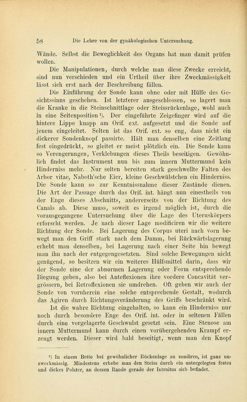 Wände. Selbst die Beweglichkeit des Organs hat man damit prüfen wollen. Die Manipulationen, durch welche man diese Zwecke erreicht, sind nun verschieden und ein Urtheil über ihre Zweckmässigkeit lässt sich erst nach der Beschreibung fällen. Die Einführung der Sonde kann ohne oder mit Hülfe des Ge- sichtssinns geschehen. Ist letzterer ausgeschlossen, so lagert man die Kranke in die Steinschnittlage oder Steissrückenlage, wohl auch in eine Seitenposition ^). Der eingeführte Zeigefinger wird auf die hintere Lippe knapp am Orif. ext. aufgesetzt und die Sonde auf jenem eingeleitet. Selten ist das Orif. ext. so eng, dass nicht ein dickerer Sondenknopf passirte. Hält man denselben eine Zeitlang fest eingedrückt, so gleitet er meist plötzlich ein. Die Sonde kann so Verengerungen, Verklebungen dieses Theils beseitigen. Gewöhn- lich findet das Instrument nun bis zum Innern Muttermund kein Hinderniss mehr. Nur selten bereiten stark geschwellte Falten des Arbor vitae, Naboth'sche Eier, kleine Geschwülstchen ein Hinderniss. Die Sonde kann so zur Kenntnissnahme dieser Zustände dienen. Die Art der Passage durch das Orif. int. hängt nun einestheils von der Enge dieses Abschnitts, andererseits von der Richtung des Canals ab. Diese muss, soweit es irgend möglich ist, durch die vorausgegangene Untersuchung über die Lage des Uteruskörpers erforscht werden. Je nach dieser Lage modificiren wir die weitere Richtung der Sonde. Bei Lagerung des Corpus uteri nach vorn be- wegt man den Griff stark nach dem Damm, bei Rückwärtslagerung erhebt man denselben, bei Lagerung nach einer Seite hin bewegt man ihn nach der entgegengesetzten. Sind solche Bewegungen nicht genügend, so besitzen wir ein weiteres Hülfsmittel darin, dass wir der Sonde eine der abnormen Lagerung oder Form entsprechende Biegung geben, also bei Anteflexionen ihre vordere Concavität ver- grössern, bei Retroflexioneu sie umdrehen. Oft geben wir auch der Sonde von vornherein eine solche entsprechende Gestalt, wodurch das Agiren durch Richtungsveränderung des Griffs beschränkt wird. Ist die wahre Richtung eingehalten, so kann ein Hinderniss nur noch durch besondere Enge des Orif. int. oder in seltenen Fällen durch eine vorgelagerte Geschwulst gesetzt sein. Eine Stenose am Innern Muttermund kann durch einen vorübergehenden Krampf er- zeugt werden. Dieser wird bald beseitigt, wenn man den Knopf 1) In einem Bette bei gewöhnlicher Kückenlage zu sondiren, ist ganz un- zweckmässig. Mindestens erhebe man den Steiss durch ein untergelegtes festes und dickes Polster, an dessen Rande gerade der Introitus sich befindet.