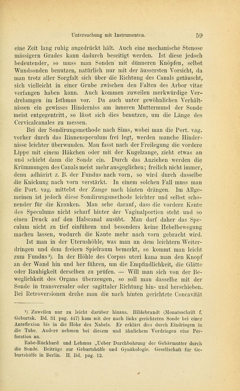 eine Zeit lang ruhig angedrückt hält. Auch eine mechanische Stenose massigem Grades kann dadurch beseitigt werden. Ist diese jedoch bedeutender, so muss man Sonden' mit dünneren Knöpfen, selbst Wundsonden benutzen, natürlich nur mit der äussersten Vorsicht, da man trotz aller Sorgfalt sich über die Richtung des Canals getäuscht^ sich vielleicht in einer Grube zwischen den Falten des Arbor vitae verfangen haben kann. Auch kommen zuweilen merkwürdige Ver- drehungen im Isthmus vor. Da auch unter gewöhnlichen Verhält- nissen ein gewisses Hinderniss am inneren Muttermund der Sonde meist entgegentritt, so lässt sich dies benutzen, um die Länge des Cervicalcanales zu messen. Bei der Sondirungsmethode nach Sims, wobei man die Port. vag. vorher durch das Rinnenspeculum frei legt, werden manche Hinder- nisse leichter überwunden. Man fasst nach der Freilegung die vordere Lippe mit einem Häkchen oder mit der Kugelzange, zieht etwas an und schiebt dann die Sonde ein. Durch das Anziehen werden die Krümmungen des Canals meist mehr ausgeglichen; freihch nicht immer, denn adhärirt z. B. der Fundus nach vorn, so wird durch dasselbe die Knickung nach vorn verstärkt. In einem solchen Fall muss man die Port. vag. mittelst der Zange nach hinten drängen. Im Allge- meinen ist jedoch diese Sondirungsmethode leichter und selbst scho- nender für die Kranken. Man sehe darauf, dass die vordere Kante des Speculums nicht scharf hinter der Vaginalportion steht und so einen Druck auf den Halscanal ausübt. Man darf daher das Spe- culum nicht zu tief einführen und besonders keine Hebelbewegung machen lassen, wodurch die Kante mehr nach vorn gebracht wird. Ist man in der Uterushöhle, was man an dem leichtern Weiter- dringen und dem freiem Spielraum bemerkt, so kommt man leicht zum Fundus^). In der Höhle des Corpus uteri kann man den Knopf an der Wand hin und her führen, um die Empfindlichkeit, die Glätte oder Rauhigkeit derselben zu prüfen. — Will man sich von der Be- weglichkeit des Organs überzeugen, so soll man dasselbe mit der Sonde in transversaler oder sagittaler Richtung hin- und herschieben. Bei Retroversionen drehe man die nach hinten gerichtete Concavität ^) Zuweilen nur zu leicht darüber hinaus. Hildebrandt (Monatsschrift f. Geburtsk. Bd. 31 pag. 447) kam mit der nach links gerichteten Sonde bei einer Anteflexion bis in die Höhe des Nabels. Er erklärt dies durch Eindringen in die Tube. Andere nehmen bei diesem und ähnlichem Vordringen eine Per- foration an. Rabe-Rückhard und Lehmus „Ueber Durchbohrung der Gebärmutter durch die Sonde. Beiträge zur Geburtshülfe und Gynäkologie. Gesellschaft für Ge- burtshülfe in Berlin. U. Bd. pag. 12.