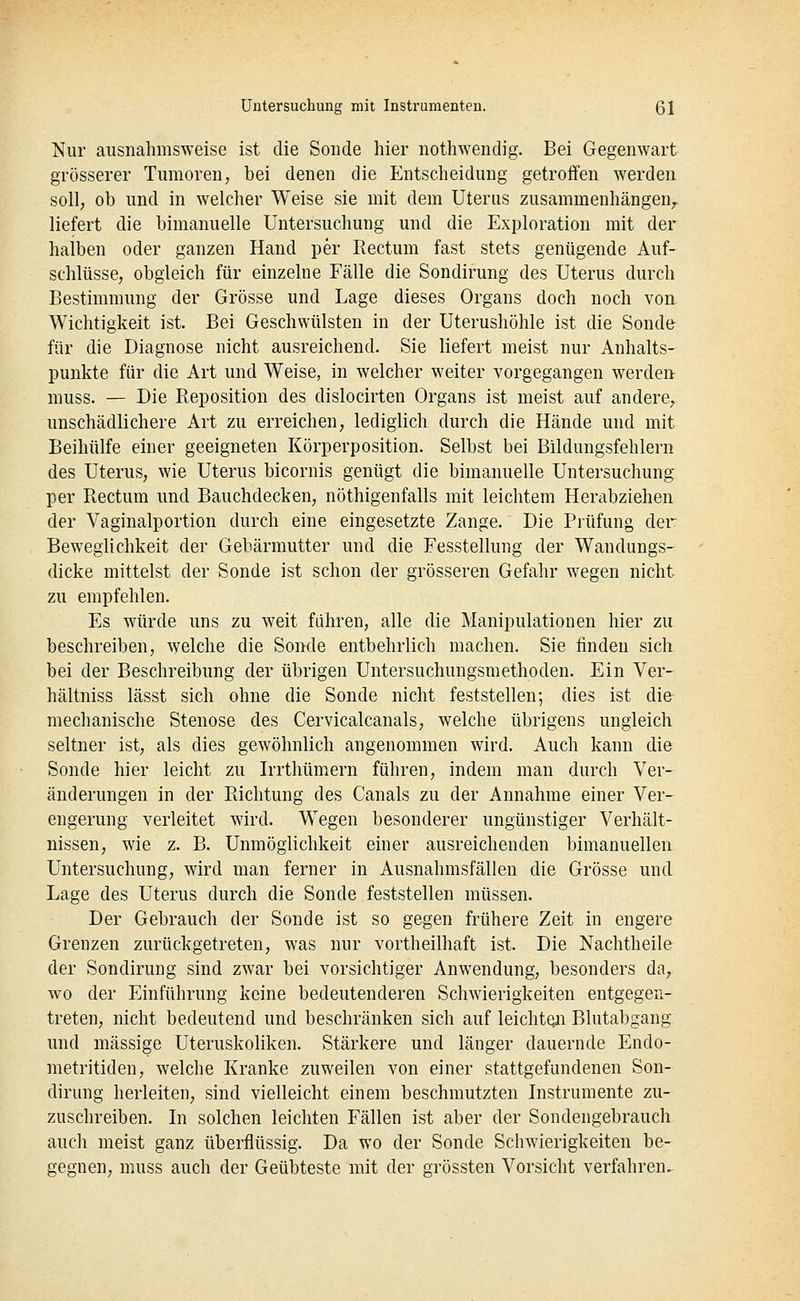 Nur ausnahmsweise ist die Sonde hier nothwendig. Bei Gegenwart grösserer Tumoren, bei denen die Entscheidung getroffen werden soll, ob und in welcher Weise sie mit dem Uterus zusammenhängen, liefert die bimanuelle Untersuchung und die Exploration mit der halben oder ganzen Hand per Rectum fast stets genügende Auf- schlüsse, obgleich für einzelne Fälle die Sondirung des Uterus durch Bestimmung der Grösse und Lage dieses Organs doch noch von Wichtigkeit ist. Bei Geschwülsten in der Uterushöhle ist die Sondfr für die Diagnose nicht ausreichend. Sie liefert meist nur Anhalts- punkte für die Art und Weise, in welcher weiter vorgegangen werden- muss. — Die Reposition des dislocirten Organs ist meist auf andere, unschädlichere Art zu erreichen, lediglich durch die Hände und mit Beihülfe einer geeigneten Körperposition. Selbst bei Bildungsfehlern des Uterus, wie Uterus bicornis genügt die bimanuelle Untersuchung per Rectum und Bauchdecken, nöthigenfalls mit leichtem Herabziehen der Vaginalportion durch eine eingesetzte Zange. Die Prüfung der Beweglichkeit der Gebärmutter und die Fesstellung der Wandungs- dicke mittelst der Sonde ist schon der grösseren Gefahr wegen nicht zu empfehlen. Es würde uns zu weit führen, alle die Manipulationen hier zu beschreiben, welche die Sonde entbehrlich machen. Sie finden sich bei der Beschreibung der übrigen Untersuchungsmethoden. Ein Ver- hältniss lässt sich ohne die Sonde nicht feststellen; dies ist die mechanische Stenose des Cervicalcanals, welche übrigens ungleich seltner ist, als dies gewöhnlich angenommen wird. Auch kann die Sonde hier leicht zu Irrthümern führen, indem man durch Ver- änderungen in der Richtung des Canals zu der Annahme einer Ver- engerung verleitet wird. Wegen besonderer ungünstiger Verhält- nissen, wie z. B. Unmöglichkeit einer ausreichenden bimanuellen Untersuchung, wird man ferner in Ausnahmsfällen die Grösse und Lage des Uterus durch die Sonde feststellen müssen. Der Gebrauch der Sonde ist so gegen frühere Zeit in engere Grenzen zurückgetreten, was nur vortheilhaft ist. Die Nachtheile der Sondirung sind zwar bei vorsichtiger Anwendung, besonders da, wo der Einführung keine bedeutenderen Schwierigkeiten entgegen- treten, nicht bedeutend und beschränken sich auf leichten Blutabgang und massige Uteruskoliken. Stärkere und länger dauernde Endo- metritiden, welche Kranke zuweilen von einer stattgefundenen Son- dirung herleiten, sind vielleicht einem beschmutzten Instrumente zu- zuschreiben. In solchen leichten Fällen ist aber der Sondengebrauch auch meist ganz überflüssig. Da wo der Sonde Schwierigkeiten be- gegnen, muss auch der Geübteste mit der grössten Vorsicht verfahren.