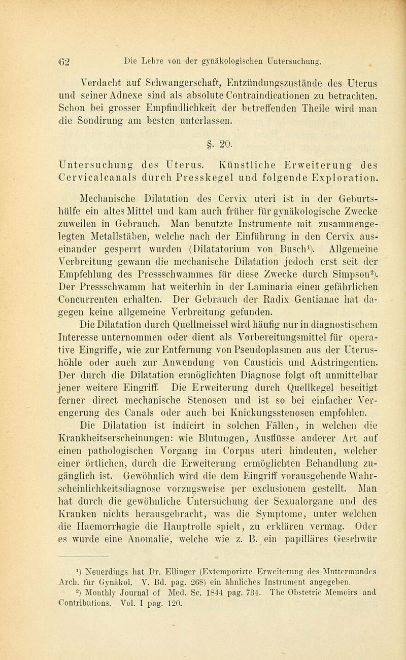 Verdaclit auf Schwangerschaft, Entzündungszustände des Uterus und seiner Adnexe sind als absolute Contraindicationen zu betrachten. Schon bei grosser Empfindlichkeit der betreffenden Theile wird man die Sondirung am besten unterlassen. §. 20. Untersuchung des Uterus. Künstliche Erweiterung des €ervicalcanals durch Presskegel und folgende Exploration. Mechanische Dilatation des Cervix uteri ist in der Geburts- hülfe ein altes Mittel und kam auch früher für gynäkologische Zwecke zuweilen in Gebrauch. Man benutzte Instrumente mit zusammenge- legten Metallstäben, welche nach der Einführung in den Cervix aus- einander gesperrt wurden (Dilatatorium von Busch^). Allgemeine Verbreitung gewann die mechanische Dilatation jedoch erst seit der Empfehlung des Pressschwammes für diese Zwecke durch Simpson^). Der Pressschwamm hat weiterhin in der Laminaria einen gefährlichen Concurrenten erhalten. Der Gebrauch der Radix Gentianae hat da- gegen keine allgemeine Verbreitung gefunden. Die Dilatation durch Quellmeissel wird häufig nur in diagnostischem Interesse unternommen oder dient als Vorbereitungsmittel für opera- tive Eingriffe, wie zur Entfernung von Pseudoplasmen aus der Uterus- liöhle oder auch zur Anwendung von Causticis und Adstringentien. Der durch die Dilatation ermöglichten Diagnose folgt oft unmittelbar jener weitere Eingriff. Die Erweiterung durch Quellkegel beseitigt ferner direct mechanische Stenosen und ist so bei einfacher Ver- engerung des Canals oder auch bei Knickungsstenosen empfohlen. Die Dilatation ist indicirt in solchen Fällen, in welchen die Krankheitserscheinungen: wie Blutungen, Ausflüsse anderer Art auf einen pathologischen Vorgang im Corpus uteri hindeuten, welcher einer örtlichen, durch die Erweiterung ermöglichten Behandlung zu- gänglich ist. Gewöhnlich wird die dem Eingriff vorausgehende Wahr- scheinlichkeitsdiagnose vorzugsweise per exclusionem gestellt. Man hat durch die gewöhnliche Untersuchung der Sexualorgane und des Kranken nichts herausgebracht, was die Symptome, unter welchen die Haemorrhagie die Hauptrolle spielt, zu erklären vermag. Oder es wurde eine Anomalie, welche wie z. B. ein papilläres Geschwür . ^) Neuerdings hat Dr. EUinger (Extemporirte Erweiterung des Muttermundes Arch. für Gynäkol. V. Bd. pag. 268) ein ähnliches Instrument angegeben. 2) Monthly Journal of Med. Sc. 1844 pag. 734. The Obstetric Memoirs and Contributions. Vol. I pag. 120.
