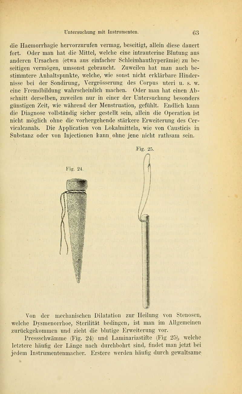 die Haemorrhagie hervorzurufen vermag; beseitigt, allein diese dauert fort. Oder man hat die Mittel, welche eine intrauterine Blutung aus anderen Ursachen (etwa aus einfacher Schleimhauthyperämie) zu be- seitigen vermögen, umsonst gebraucht. Zuweilen hat man auch be- stimmtere Anhaltspunkte, welche, wie sonst nicht erklärbare Hinder- nisse bei der Sondirung, Vergrösserung des Corpus uteri u. s. w. eine Fremdbildung wahrscheinlich machen. Oder man hat einen Ab- schnitt derselben, zuweilen nur in einer der Untersuchung besonders günstigen Zeit, wie während der Menstruation, gefühlt. Endlich kann die Diagnose vollständig sicher gestellt sein, allein die Operation ist nicht möglich ohne die vorhergehende stärkere Erweiterung des Cer- vicalcanals. Die Application von Lokalmitteln, wie von Causticis in Substanz oder von Injectionen kann ohne jene nicht rathsam sein. Fig. 25. Fiff. 24. Von der mechanischen Dilatation zur Heilung von Stenosen, welche Dysmenorrhoe, Sterilität bedingen, ist man im Allgemeinen zurückgekommen und zieht die blutige Erweiterung vor. Pressschwämme (Fig. 24) und Laminariastifte (Fig 25), welche letztere häufig der Länge nach durchbohrt sind, findet man jetzt bei jedem Listrumentenmacher. Erstere werden häufig durch gewaltsame