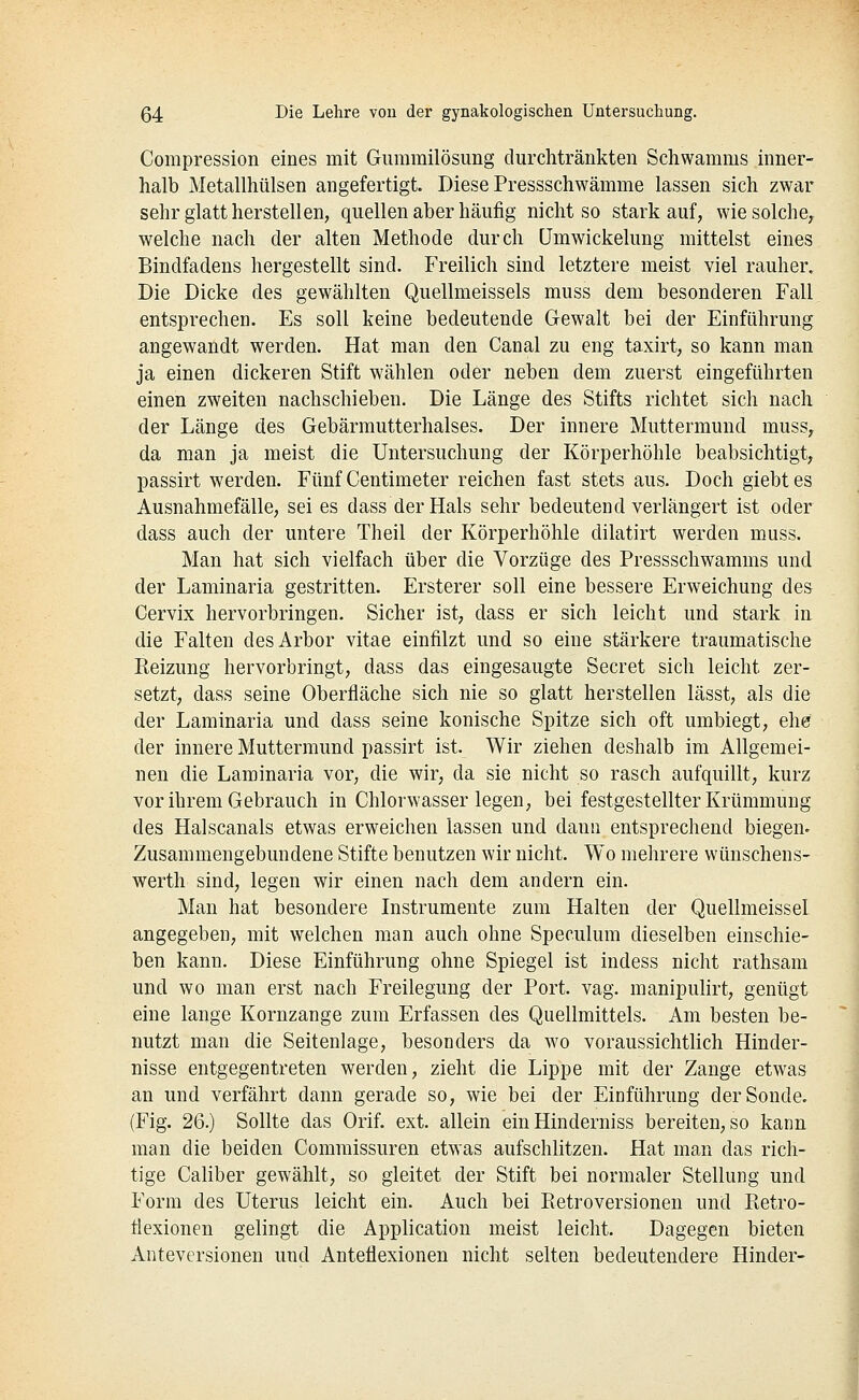 Compression eines mit Gummilösung durchtränkten Schwamms inner- halb Metallhülsen angefertigt. Diese Pressschwämme lassen sieh zwar sehr glatt herstellen, quellen aber häufig nicht so starkauf, wie solche, welche nach der alten Methode durch ümwickelung mittelst eines Bindfadens hergestellt sind. Freilich sind letztere meist viel rauher. Die Dicke des gewählten Quellmeissels muss dem besonderen Fall^ entsprechen. Es soll keine bedeutende Gewalt bei der Einführung angewandt werden. Hat man den Canal zu eng taxirt, so kann man ja einen dickeren Stift wählen oder neben dem zuerst eingeführten einen zweiten nachschieben. Die Länge des Stifts richtet sich nach der Länge des Gebärmutterhalses. Der innere Muttermund muss, da man ja meist die Untersuchung der Körperhöhle beabsichtigt, passirt werden. Fünf Centimeter reichen fast stets aus. Doch giebt es Ausnahmefälle, sei es dass der Hals sehr bedeutend verlängert ist oder dass auch der untere Theil der Körperhöhle dilatirt werden muss. Man hat sich vielfach über die Vorzüge des Pressschwamms und der Laminaria gestritten. Ersterer soll eine bessere Erweichung des Cervix hervorbringen. Sicher ist, dass er sich leicht und stark in die Falten desArbor vitae einfilzt und so eine stärkere traumatische Reizung hervorbringt, dass das eingesaugte Secret sich leicht zer- setzt, dass seine Oberfläche sich nie so glatt herstellen lässt, als die der Laminaria und dass seine konische Spitze sich oft umbiegt, ehe der innere Muttermund passirt ist. Wir ziehen deshalb im Allgemei- nen die Laminaria vor, die wir, da sie nicht so rasch aufquillt, kurz vor ihrem Gebrauch in Chlorwasseriegen, bei festgestellter Krümmung des Halscanals etwas erweichen lassen und dann entsprechend biegen- Zusammengebundene Stifte benutzen wir nicht. Wo mehrere wünschens- werth sind, legen wir einen nach dem andern ein. Man hat besondere Instrumente zum Halten der Quellmeissel angegeben, mit welchen man auch ohne Speculum dieselben einschie- ben kann. Diese Einführung ohne Spiegel ist indess nicht rathsam und wo man erst nach Freilegung der Port. vag. manipulirt, genügt eine lange Kornzange zum Erfassen des Quellmittels. Am besten be- nutzt man die Seitenlage, besonders da wo voraussichtlich Hinder- nisse entgegentreten werden, zieht die Lippe mit der Zange etwas an und verfährt dann gerade so, wie bei der Einführung der Sonde. (Fig. 26.) Sollte das Orif. ext. allein ein Hinderniss bereiten, so kann man die beiden Commissuren etwas aufschlitzen. Hat man das rich- tige Caliber gewählt, so gleitet der Stift bei normaler Stellung und Form des Uterus leicht ein. Auch bei Eetroversionen und Ptetro- flexionen gelingt die Application meist leicht. Dagegen bieten Anteversionen und Anteiiexionen nicht selten bedeutendere Hinder-