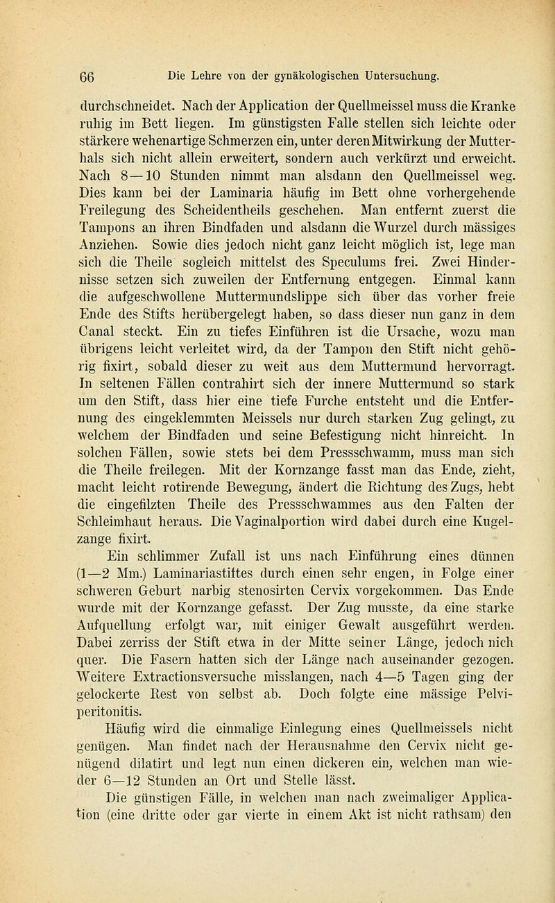 durchschneidet. Nach der Application der QueUmeissel muss die Kranke ruhig im Bett liegen. Im günstigsten Falle stellen sich leichte oder stärkere wehenartige Schmerzen ein, unter deren Mitwirkung der Mutter- hals sich nicht allein erweitert, sondern auch verkürzt und erweicht. Nach 8—10 Stunden nimmt man alsdann den QueUmeissel weg. Dies kann bei der Laminaria häufig im Bett ohne vorhergehende Freilegung des Scheidentheils geschehen. Man entfernt zuerst die Tampons an ihren Bindfaden und alsdann die Wurzel durch massiges Anziehen. Sowie dies jedoch nicht ganz leicht möglich ist, lege man sich die Theile sogleich mittelst des Speculums frei. Zwei Hinder- nisse setzen sich zuweilen der Entfernung entgegen. Einmal kann die aufgeschwollene Muttermundslippe sich über das vorher freie Ende des Stifts herübergelegt haben, so dass dieser nun ganz in dem Canal steckt. Ein zu tiefes Einführen ist die Ursache, wozu man übrigens leicht verleitet wird, da der Tampon den Stift nicht gehö- rig fixirt, sobald dieser zu weit aus dem Muttermund hervorragt. In seltenen Fällen contrahirt sich der innere Muttermund so stark um den Stift, dass hier eine tiefe Furche entsteht und die Entfer- nung des eingeklemmten Meisseis nur durch starken Zug gelingt, zu welchem der Bindfaden und seine Befestigung nicht hinreicht. In solchen Fällen, sowie stets bei dem Pressschwamm, muss man sich die Theile freilegen. Mit der Kornzange fasst man das Ende, zieht, macht leicht rotirende Bewegung, ändert die Richtung des Zugs, hebt die eingefilzten Theile des Pressschwammes aus den Falten der Schleimhaut heraus. Die Vaginalportion wird dabei durch eine Kugel- zange fixirt. Ein schlimmer Zufall ist uns nach Einführung eines dünnen (1—2 Mm.) Laminariastiftes durch einen sehr engen, in Folge einer schweren Geburt narbig stenosirten Cervix vorgekommen. Das Ende wurde mit der Kornzange gefasst. Der Zug musste, da eine starke Aufquellung erfolgt war, mit einiger Gewalt ausgeführt werden. Dabei zerriss der Stift etwa in der Mitte seiner Länge, jedoch nich quer. Die Fasern hatten sich der Länge nach auseinander gezogen. Weitere Extractionsversuche misslangen, nach 4—5 Tagen ging der gelockerte Rest von selbst ab. Doch folgte eine massige Pelvi- peritonitis. Häufig wird die einmalige Einlegung eines Quellmeissels nicht genügen. Man findet nach der Herausnahme den Cervix nicht ge- nügend dilatirt und legt nun einen dickeren ein, welchen man wie- der 6—12 Stunden an Ort und Stelle lässt. Die günstigen Fälle, in welchen man nach zweimaliger Applica- tion (eine dritte oder gar vierte in einem Akt ist nicht rathsam) den