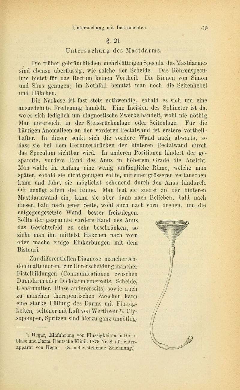 §. 21. Untersuchung des Mastdarms. Die früher gebräuchlichen naehrblättrigen Specula des Mastdarmes sind ebenso überflüssig, wie solche der Scheide, Das Röhrenspecu- lum bietet für das Rectum keinen Vortheil. Die Rinnen von Simon und Sims genügen; im Nothfall benutzt man noch die Seitenhebel und Häkchen. Die Narkose ist fast stets nothwendig, sobald es sich um eine ausgedehnte Freilegung handelt. Eine Incision des Sphincter ist da, wo es sich lediglich um diagnostische Zwecke handelt, wohl nie nöthig Man untersucht in der Steissrückenlage oder Seitenlage. Für die liäufigen Anomalieen an der vorderen Rectalwand ist erstere vortheil- hafter. In dieser senkt sich die vordere Wand nach abwärts, so dass sie bei dem Herunterdrücken der hinteren Rectalwand durch das Speculum sichtbar wird. In anderen Positionen hindert der ge- spannte, vordere Rand des Anus in höherem Grade die Ansicht. Man wähle im Anfang eine wenig umfängliche Rinne, welche man später, sobald sie nicht genügen sollte, mit einer grösseren vertauschen kann und führt sie möglichst schonend durch den Anus hindurch. Oft genügt allein die Rinne. Man legt sie zuerst au der hinteren Mastdarmwand ein, kann sie aber dann nach Belieben, bald nach dieser, bald nach jener Seite, wohl auch nach vorn drehen, um die entgegengesetzte Wand besser freizulegen. Sollte der gespannte vordere Rand des Anus das Gesichtsfeld zu sehr beschränken, so ziehe man ihn mittelst Häkchen nach vorn oder mache einige Einkerbungen mit dem Bistouri. Zur differentiellen Diagnose mancher Ab- dominaltumoren, zur Unterscheidung mancher Fistelbildungen (Communicationen zwischen Dünndarm oder Dickdarm einerseits. Scheide, Gebärmutter, Blase andererseits) sowie auch zu manchen therapeutischen Zwecken kann eine starke Füllung des Darms mit Flüssig- keiten, seltener mit Luft von Werthsein^). Cly- sopompen, Spritzen sind hierzu ganz unnöthig. ij Hegar, Einführung von Flüssigkeiten in Harn- blase und Darm. Deutsche Klinik 1373 Nr. 8. (Trichter- apparat von Hegar. (S. nebenstehende Zeichnung.)