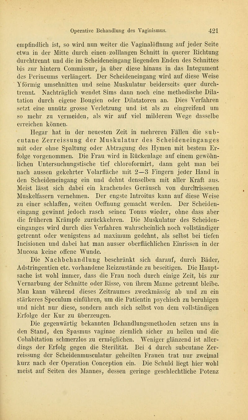 empfindlich ist, so wird nun weiter die Vaginalöfinung auf jeder Seite etwa in der Mitte durch einen zolllangen Schnitt in querer Richtung durchtrennt und die im Scheideneingang liegenden Enden des Schnittes bis zur hintern Commissur; ja über diese hinaus in das Integument des Perineums verlängert. Der Scheideneingang wird auf diese Weise Yförmig umschnitten und seine Muskulatur beiderseits quer durch- trennt. Nachträglich w^endet Sims dann noch eine methodische Dila- tation durch eigene Bougien oder Diktatoren an. Dies Verfahren setzt eine unnütz grosse Verletzung und ist als zu eingreifend um so mehr zu vermeiden, als wir auf viel milderem Wege dasselbe erreichen können. Hegar hat in der neuesten Zeit in mehreren Fällen die sub- cutane Zerreissung der Muskulatur des Scheideneinganges mit oder ohne Spaltung oder Abtragung des Hymen mit bestem Er- folge vorgenommen. Die Frau wird in Rückenlage auf einem gewöhn- lichen Untersuchungstische tief chloroformirt, dann geht man bei nach aussen gekehrter Volarfläche mit 2—3 Fingern jeder Hand in den Scheideneingang ein und dehnt denselben mit aller Kraft aus. Meist lässt sich dabei ein krachendes Geräusch von durcltrissenen Muskelfasern vernehmen. Der engste Introitus kann auf diese Weise zu einer schlaffen, weiten Oeffnuug gemacht werden. Der Scheiden- eingang gewinnt jedoch rasch seinen Tonus wieder, ohne dass aber die früheren Krämpfe zurückkehren. Die Muskulatur des Scheiden- einganges wird durch dies Verfahren wahrscheinlich noch vollständiger getrennt oder wenigstens ad maximum gedehnt, als selbst bei tiefen Incisionen und dabei hat man ausser oberflächlichen Einrissen in der Mucosa keine offene Wunde. Die Nachbehandlung beschränkt sich darauf, durch Bäder, Adstringentien etc. vorhandene Reizzustände zu beseitigen. Die Haupt- sache ist wohl immer, dass die Frau noch durch einige Zeit, bis zur Vernarbung der Schnitte oder Risse, von ihrem Manne getrennt bleibe. Man kann während dieses Zeitraumes zweckmässig ab und zu ein stärkeres Speculum einführen, um die Patientin psychisch zu beruhigen und nicht nur diese, sondern auch sich selbst von dem vollständigen Erfolge der Kur zu überzeugen. Die gegenwärtig bekannten Behandlungsmethoden setzen uns in den Stand, den Spasmus vaginae ziemlich sicher zu heilen und die Cohabitation schmerzlos zu ermöglichen. Weniger glänzend ist aller- dings der Erfolg gegen die Sterilität. Bei 4 durch subcutane Zer- reissung der Scheidenmusculatur geheilten Frauen trat nur zweimal kurz nach der Operation Conception ein. Die Schuld liegt hier wohl meist auf Seiten des Mannes, dessen geringe geschlechtliche Potenz