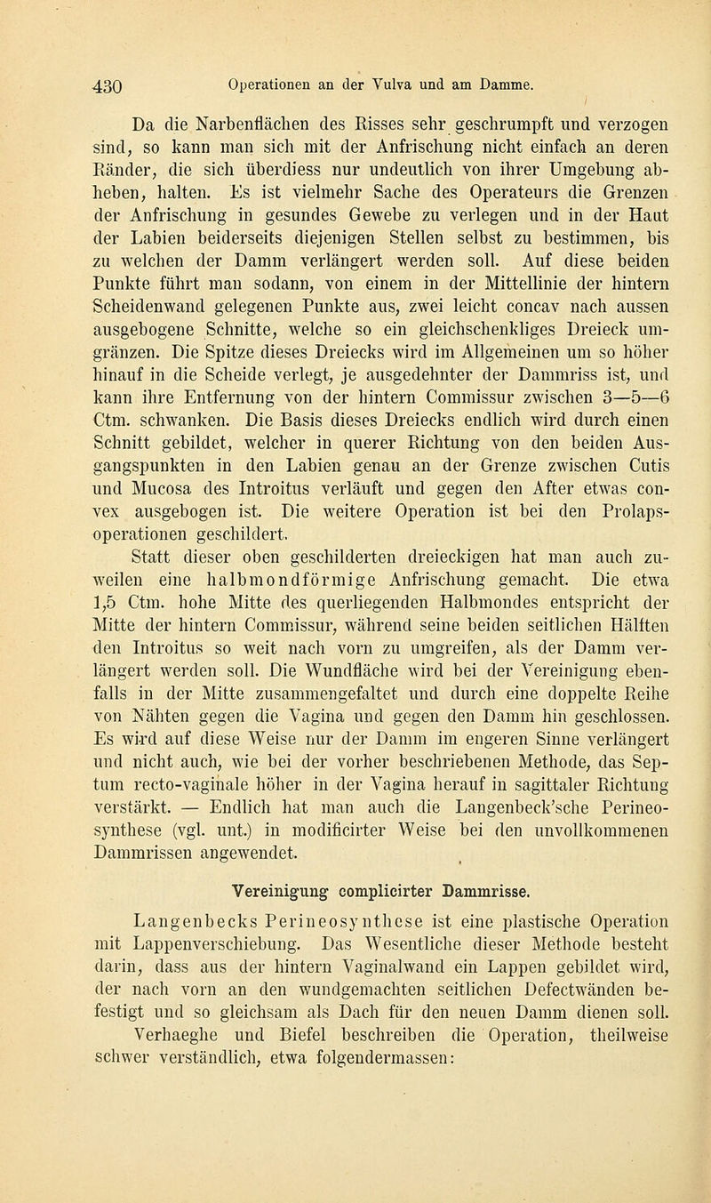 Da die Narbenflächen des Risses sehr geschrumpft und verzogen sind; so kann man sich mit der Anfrischung nicht einfach an deren Eänder, die sich überdiess nur undeutlich von ihrer Umgebung ab- lieben, halten. Es ist vielmehr Sache des Operateurs die Grenzen der Anfrischung in gesundes Gewebe zu verlegen und in der Haut der Labien beiderseits diejenigen Stellen selbst zu bestimmen, bis zu welchen der Damm verlängert werden soll. Auf diese beiden Punkte führt man sodann, von einem in der Mittellinie der hintern Scheidenwand gelegenen Punkte aus, zwei leicht concav nach aussen ausgebogene Schnitte, welche so ein gleichschenkliges Dreieck um- gränzen. Die Spitze dieses Dreiecks wird im Allgemeinen um so höher hinauf in die Scheide verlegt, je ausgedehnter der Dammriss ist, und kann ihre Entfernung von der hintern Commissur zwischen 3—5—6 Ctm. schwanken. Die Basis dieses Dreiecks endlich wird durch einen Schnitt gebildet, welcher in querer Richtung von den beiden Aus- gangspunkten in den Labien genau an der Grenze zwischen Cutis und Mucosa des Introitus verläuft und gegen den After etwas con- vex ausgebogen ist. Die weitere Operation ist bei den Prolaps- operationen geschildert. Statt dieser oben geschilderten dreieckigen hat man auch zu- weilen eine halbmondförmige Anfrischung gemacht. Die etwa 1,5 Ctm. hohe Mitte des querliegenden Halbmondes entspricht der Mitte der hintern Commissur, während seine beiden seitlichen Hälften den Introitus so weit nach vorn zu umgreifen, als der Damm ver- längert werden soll. Die Wundfläche wird bei der Vereinigung eben- falls in der Mitte zusammengefaltet und durch eine doppelte Reihe von Nähten gegen die Vagina und gegen den Damm hin geschlossen. Es wird auf diese Weise nur der Damm im engeren Sinne verlängert und nicht auch, wie bei der vorher beschriebenen Methode, das Sep- tum recto-vaginale höher in der Vagina herauf in sagittaler Richtung verstärkt. — Endlich hat man auch die Langenbeck'sche Perineo- synthese (vgl. unt.) in modificirter Weise bei den unvollkommenen Dammrissen angewendet. Vereinigung complicirter Dammrisse. Langenbecks Perineosynthese ist eine i^lastische Operation mit Lappenverschiebung. Das Wesentliche dieser Methode besteht darin, dass aus der hintern Vaginalwand ein Lappen gebildet wird, der nach vorn an den wundgemachten seitlichen Defectwänden be- festigt und so gleichsam als Dach für den neuen Damm dienen soll. Verhaeghe und Biefel beschreiben die Operation, theilweise schwer verständlich, etwa folgendermassen: