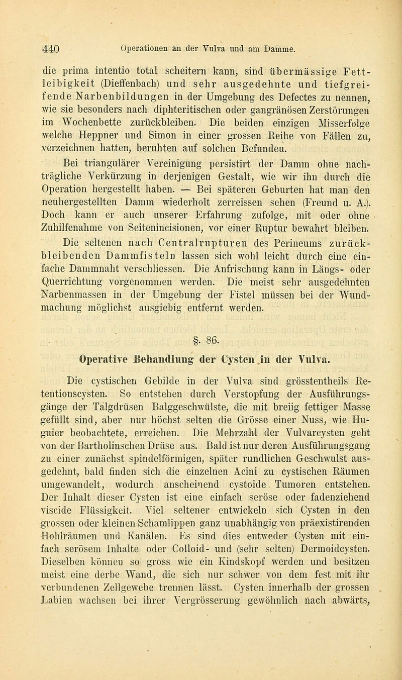 die prima intentio total scheitern kann, sind übermässige Fett- leibigkeit (Dieffenbach) und sehr ausgedehnte und tiefgrei- fende Narbenbildungen in der Umgebung des Defectes zu nennen, wie sie besonders nach diphteritischen oder gangränösen Zerstörungen im Wochenbette zurückbleiben. Die beiden einzigen Misserfolge welche Heppner und Simon in einer grossen Keihe von Fällen zu, verzeichnen hatten, beruhten auf solchen Befunden. Bei triangulärer Vereinigung persistirt der Damm ohne nach- trägliche Verkürzung in derjenigen Gestalt, wie wir ihn durch die Operation hergestellt haben. — Bei späteren Geburten hat man den neuhergestellten Damm wiederholt zerreissen sehen (Freund u. A.). Doch kann er auch unserer Erfahrung zufolge, mit oder ohne Zuhilfenahme von Seitenincisionen, vor einer Ruptur bewahrt bleiben. Die seltenen nach Centralrupturen des Perineums zurück- bleibenden Damm fisteln lassen sich wohl leicht durch eine ein- fache Dammnaht verschliessen. Die Anfrischung kann in Längs- oder Querrichtung vorgenommen werden. Die meist sehr ausgedehnten Narbenmassen in der Umgebung der Fistel müssen bei der Wund- machung möglichst ausgiebig entfernt werden. §. 86. Operative Beliandlung der Cysten,in der Vulva. Die cystischen Gebilde in der Vulva sind grösstentheils Pie- tentionscysten. So entstehen durch Verstopfung der Ausführungs- gänge der Talgdrüsen Balggeschwülste, die mit breiig fettiger Masse gefüllt sind, aber nur höchst selten die Grösse einer Nuss, wie Hu- guier beobachtete, erreichen. Die Mehrzahl der Vulvarcysten geht von der ßartholinschen Drüse aus. Bald ist nur deren Ausführungsgang zu einer zunächst spindelförmigen, später rundlichen Geschwulst aus- gedehnt, bald finden sich die einzelnen Acini zu cystischen Räumen umgewandelt, wodurch anscheinend cystoide Tumoren entstehen. Der Inhalt dieser Cysten ist eine einfach seröse oder fadenziehend viscide Flüssigkeit. Viel seltener entwickeln sich Cysten in den grossen oder kleinen Schamlippen ganz unabhängig von präexistirenden Hohlräumen und Kanälen. Es sind dies entweder Cysten mit ein- fach serösem Inhalte oder Colloid- und (sehr selten) Dermoidcysten. Dieselben können so gross wie ein Kindskopf werden und besitzen meist eine derbe Wand, die sich nur schwer von dem fest mit ihr verbundenen Zellgewebe trennen lässt. Cysten innerhalb der grossen Labien wachsen bei ihrer Vergrösserung gewöhnlich nach abwärts.