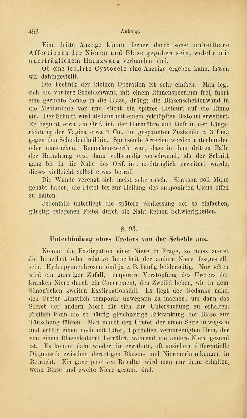 45Ö Aahang. Eine dritte Anzeige könnte ferner durch sonst unheilbare Affectionen der Nieren und Blase gegeben sein, welche mit unerträglichem Harnzwang verbunden sind. Ob eine isolirte Cystocele eine Anzeige ergeben kann, lassen wir dahingestellt. Die Technik der kleinen Operation ist sehr einfach. Man legt sich die vordere Scheidenwand mit einem Rinnenspeculum frei, führt eine gerinnte Sonde in die Blase, drängt die Blasenscheidenwand in die Medianlinie vor und sticht ein spitzes Bistouri auf die Rinne •ein. Der Schnitt wird alsdann mit einem geknöpften Bistouri erweitert. Er beginnt etwa am Orif. int. der Harnröhre und läuft in der Längs- orichtung der Vagina etwa 2 Cm. (im gespannten Zustande c. 3 Cm.) .gegen den Scheidentheil hin. Spritzende Arterien w^erden unterbunden oder umstochen. Bemerkenswerth war, dass in dem dritten Falle -der Harndrang erst dann vollständig verschwand, als der Schnitt -ganz bis in die Nähe des Orif. int. nachträglich erweitert wurde, dieses vielleicht selbst etwas betraf. Die Wunde verengt sich meist sehr rasch. Simpson soll Mühe gehabt haben, die Fistel bis zur Heilung des supponirten Ulcus offen zu halten. Jedenfalls unterliegt die spätere Schliessung der so einfachen, günstig gelegenen Fistel durch die Naht keinen Schwierigkeiten. §. 93. Unterbindung eines Ureters von der Scheide aus. Kommt die Exstirpation einer Niere in Frage, so muss zuerst <lie Intactheit oder relative Intactheit der andern Niere festgestellt sein. Hydropyonephrosen sind ja z. B. häufig beiderseitig. Nur selten wird ein günstiger Zufall, temporäre Verstopfung des Ureters der kranken Niere durch ein Concrement, den Zweifel heben, wie in dem Simon'schen zweiten Exstirpationsfall. Es liegt der Gedanke nahe, -.den Ureter künstlich temporär unwegsam zu machen, um dann das Secret der andern Niere für sich zur Untersuchung zu erhalten. F'reilich kann die so häufig gleichzeitige Erkrankung der Blase zur Täuschung führen. Man macht den Ureter der einen Seite unwegsam und erhält einen noch mit Eiter, Epithelien verunreinigten Urin, der von einem Blasenkatarrh herrührt, während die andere Niere gesund ist. Es kommt dann wieder die erwähnte, oft unsichere differentielle Diagnostik zwischen derartigen Blasen- und Nierenerkrankungen in Betracht. Ein ganz positives Resultat wird man nur dann erhalten, •wenn Blase und zweite Niere gesund sind.