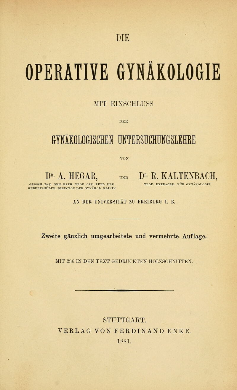 DIE OPERATIVE GYNÄKOLOGIE MIT EINSCHLUSS GYNÄKOLOGISCHEN UNTERSUCHUNGSLEHRE DE A. HEGAR, ™ DK R. KALTENBACH, GEOSSH. BAD. GEH. BÄTH, PBOF. OED. PDBL. DEK PEOF. EXTEAOED. FÜR GYNÄKOLOGIE GEBTTETSHÜLEE, DIEECTOE BEB GYNÄKOL. KLINIK AN DER UNIVERSITÄT ZU FREIBURG I. B. Zweite gänzlich umgearbeitete und vermehrte Auflage. MIT 236 IN DEN TEXT GEDRUCKTEN HOLZSCHNITTEN. STUTTGART. VERLAG VON FERDINAND ENKE. 1881.