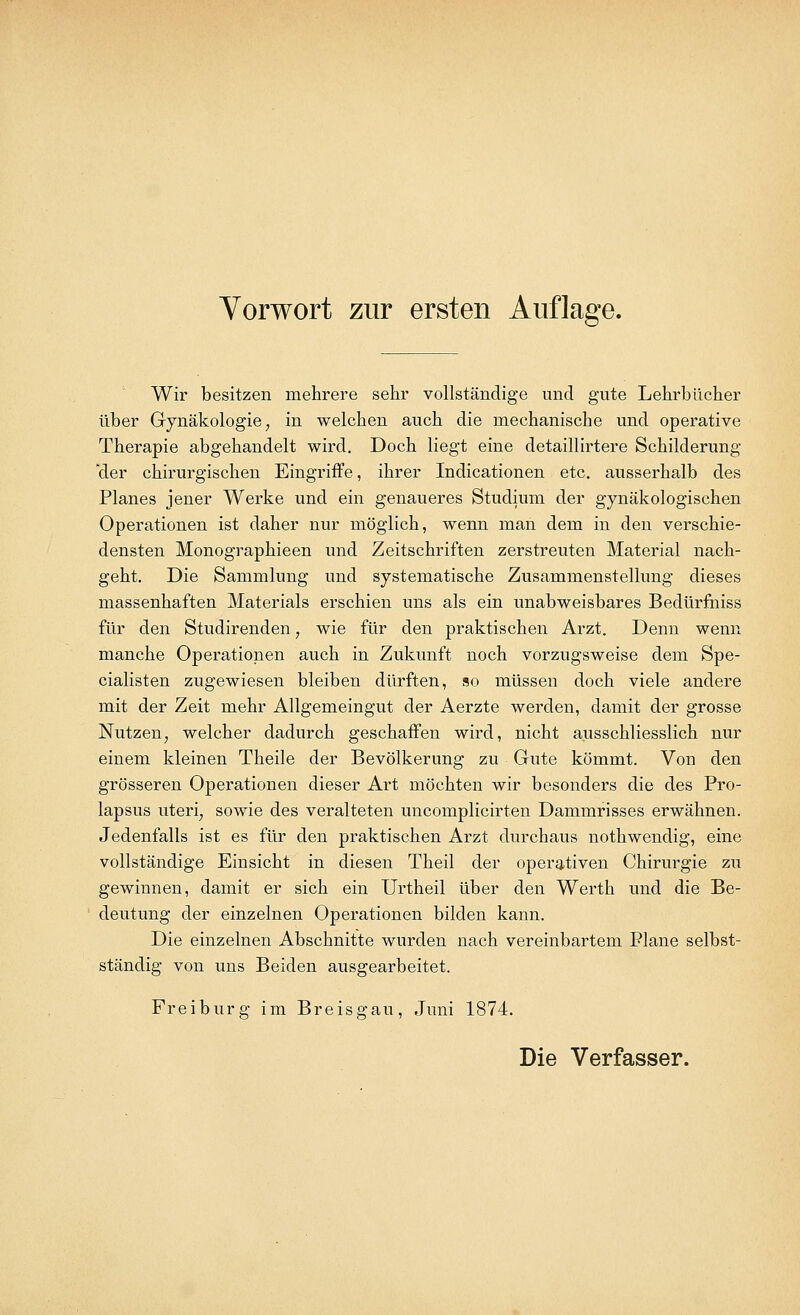 Wir besitzen mehrere sehr vollständige und gute Lehrbücher über Gynäkologie, in welchen auch die mechanische und operative Therapie abgehandelt wird. Doch liegt eine detaillirtere Schilderung der chirurgischen Eingriffe, ihrer Indicationen etc. ausserhalb des Planes jener Werke und ein genaueres Studium der gynäkologischen Operationen ist daher nur möglich, wenn man dem in den verschie- densten Monographieen und Zeitschriften zerstreuten Material nach- geht. Die Sammlung und systematische Zusammenstellung dieses massenhaften Materials erschien uns als ein unabweisbares Bedürfniss für den Studirenden, wie für den praktischen Arzt. Denn wenn manche Operationen auch in Zukunft noch vorzugsweise dem Spe- cialisten zugewiesen bleiben dürften, so müssen doch viele andere mit der Zeit mehr Allgemeingut der Aerzte werden, damit der grosse Nutzen, welcher dadurch geschaffen wird, nicht ausschliesslich nur einem kleinen Theile der Bevölkerung zu Gute kömmt. Von den grösseren Operationen dieser Art möchten wir besonders die des Pro- lapsus uteri, sowie des veralteten uncomplicirten Dammrisses erwähnen. Jedenfalls ist es für den praktischen Arzt durchaus nothwendig, eine vollständige Einsicht in diesen Theil der operativen Chirurgie zu gewinnen, damit er sich ein Urtheil über den Werth und die Be- deutung der einzelnen Operationen bilden kann. Die einzelnen Abschnitte wurden nach vereinbartem Plane selbst- ständig von uns Beiden ausgearbeitet. Freiburg im Breisgau, Juni 1874.
