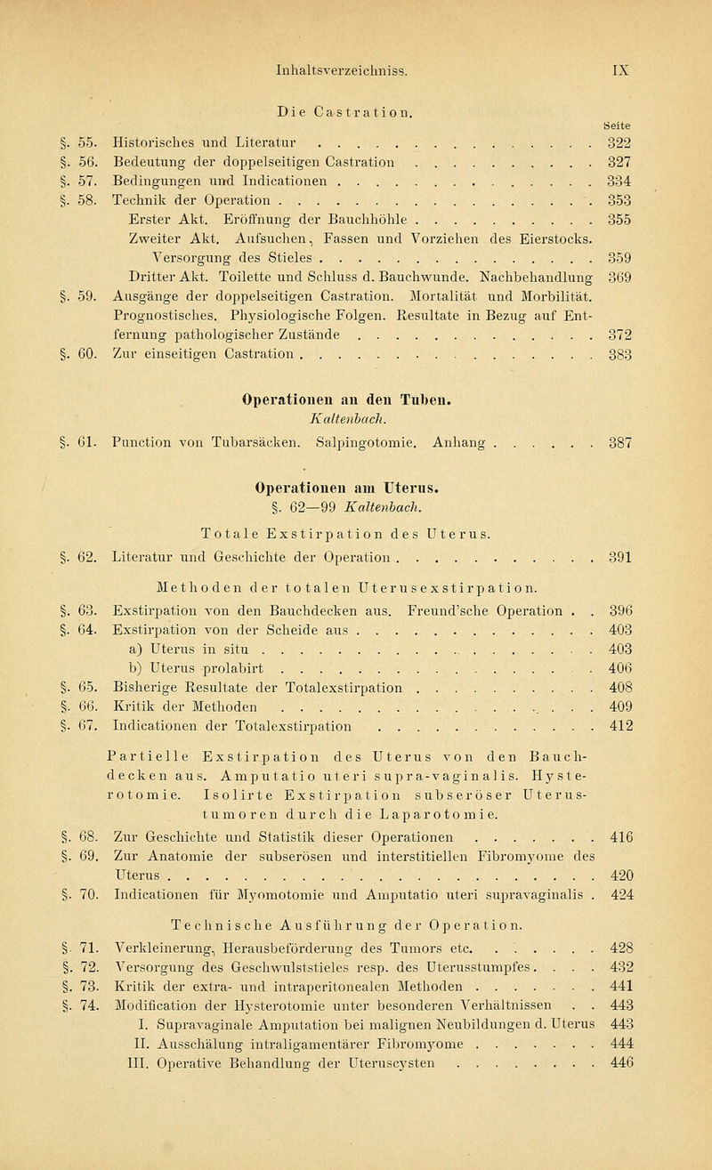 Die Castration. Seite §. 55. Historisches und Literatm' 322 §. 56. Bedeutung der doppelseitigen Castration 327 §. 57. Bedingungen und Indicationen 334 §. 58. Technik der Operation 353 Erster Akt. Eröffnung der Bauchhöhle 355 Zweiter Akt. Aufsuchen, Fassen und Vorziehen des Eierstocks. Versorgung des Stieles 359 Dritter Akt. Toilette und Schluss d. Bauchwunde. Nachbehandlung 369 §. 59. Ausgänge der doppelseitigen Castration. Mortalität und Morbilität. Prognostisches. Physiologische Folgen. Resultate in Bezug auf Ent- fernung pathologischer Zustände 372 §. 60. Zur einseitigen Castration 383 Operationen an den Tuben. Kaltenbach. §. 61. Punction von Tubarsäcken. Salpingotomie. Anhang 387 Operationen am Uterus. §. 62—99 Kaltenbach. Totale Exstirpation des Uterus. §. 62. Literatur und Geschichte der Operation 391 Methoden der totalen Uterusexstirpation. §. 63. Exstirpation von den Bauchdecken aus. Freund'sche Operation . . 396 §. 64. Exstirpation von der Scheide aus 403 a) Uterus in situ 403 b) Uterus prolabirt 406 §. 65. Bisherige Resultate der Totalexstirpation 408 §. 66. Kritik der Methoden 409 §. 67. Indicationen der Totalexstirpation 412 Partielle Exstirpation des Uterus von den Bauch- decken aus. Amputatio uteri supr a-vagin alis. Hyste- rotomie. Isolirte Exstirpation s üb serös er Uterus- tumoren durch die Laparotomie. §. 68. Zur Geschichte und Statistik dieser Operationen 416 §. 69. Zur Anatomie der subserösen und interstitiellen Fibromyome des Uterus 420 §. 70. Indicationen für Myomotomie und Amputatio uteri supravaginalis . 424 Technische Ausführung der Operation. §• 71. Verkleinerung, Herausbeförderung des Tumors etc. ...... 428 §. 72. A7ersorgung des Geschwulststieles resp. des Uterusstumpfes. . . . 432 §. 73. Kritik der extra- und intraperitonealen Methoden 441 §. 74. Modification der Hysterotomie unter besonderen Verhältnissen . . 443 I. Supravaginale Amputation bei malignen Neubildungen d. Uterus 443 II. Ausschälung intraligamentärer Fibromyome 444 III. Operative Behandlung der Uteruscysten 446