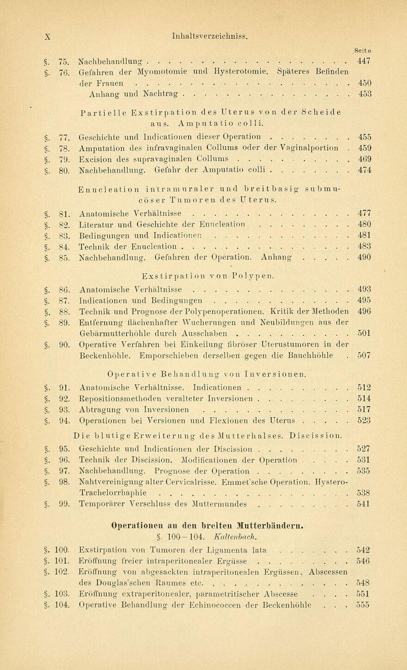 Seite §. 75. Nachbehandlung 447 §. 76. Gefahren der Myomotomie und Hysterotomie. Späteres Befinden der Frauen 450 Anhang und Nachtrag 453 Partielle Exstirpation des Uterus von der Scheide aus. Amputatio colli. §. 77. Geschichte und Indicationen dieser Operation 455 §. 78. Amputation des infravaginalen Collums oder der Vaginalportion . 459 §. 79. Excision des supravaginalen Collums 469 §. 80. Nachbehandlung. Gefahr der Amputatio colli ........ 474 E n u c 1 e a t i o n intra muraler und breitbasig subrnii- cöser Tumoren des Uterns. §. 81. Anatomische Verhältnisse 477 §. 82. Literatur und Geschichte der Enucleation 480 §. 83. Bedingungen und Indicationen 481 §. 84. Technik der Enucleation 483 §. 85. Nachbehandlung. Gefahren der Operation. Anhang 490 Exstirpation von Polypen. §. 86. Anatomische Verhältnisse 493 §. 87. Indicationen und Bedingungen 495 §. 88. Technik und Prognose der Polypenoperationen. Kritik der Methoden 496 §. 89. Entfernung flächenhafter Wucherungen und Neubildungen aus der Gebärmutterhöhle durch Ausschaben 501 §. 90. Operative Verfahren bei Einkeilung fibröser Uterustumoren in der Beckenhöhle. Emporschieben derselben gegen die Bauchhöhle . 507 Operative Behandlung von Inversionen. §. 91. Anatomische Verhältnisse. Indicationen 512 §. 92. Repositionsmethoden veralteter Inversionen 514 §. 93. Abtragung von Inversionen 517 §. 94. Operationen bei Versionen und Flexionen des Uterus 523 Die blutige Erweiterung des Muttern alses. Discission. §. 95. Geschichte und Indicationen der Discission 527 §. 96. Technik der Discission. Modificationen der Operation 531 §. 97. Nachbehandlung. Prognose der Operation 535 §. 98. Nahtvereinigung alter Cervicalrisse. Emmet'sche Operation. Hystero- Trachelorrhaphie 538 §. 99. Temporärer Verschluss des Muttermundes 541 Operationen au den breiten Mutterbändern. §. 100-104. Kaltenback. §. 100- Exstirpation von Tumoren der Ligamenta lata 542 §. 101. Eröffnung freier intraperitonealer Ergüsse 546 §. 102. Eröffnung von abgesackten intraperitonealen Ergüssen, Abscessen des Douglas'schen Baumes etc. 548 §. 103. Eröffnung extraperitonealer, parametritischer Abscesse .... 551 §. 104. Operative Behandlung der Echinococcen der Beckenhöhle . . . 555