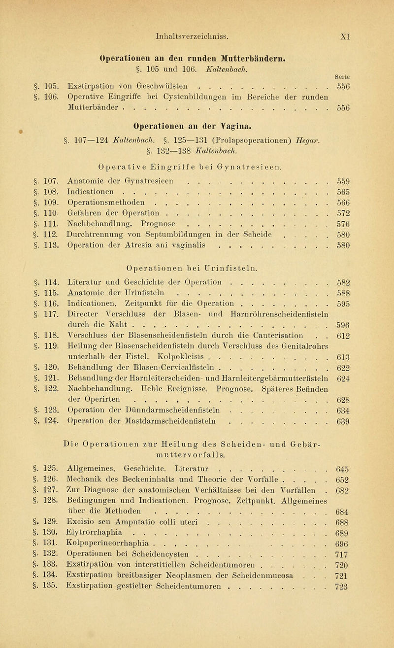 Operationen an den runden Mutterbändern. §. 105 und 106. Kaltenbach. Seite §. 105. Exstirpation von Geschwülsten 556 §. 106. Operative Eingriffe bei Cystenbildungen im Bereiche der runden Mutterbänder 556 Operationen au der Vagina. §. 107—124 Kaltenbach. §. 125—131 (Prolapsoperationen) Hegar. §. 132—138 Kaltenbaeh. Operative Eingriffe bei Gynatresieen. 107. Anatomie der Gynatresieen 559 108. Indicationen 565 109. Operationsmethoden 566 110- Gefahren der Operation 572 111. Nachbehandlung. Prognose 576 112. Durchtrennung von Septumbildungen in der Scheide 580 113. Operation der Atresia ani vaginalis 580 Operationen bei Urinfisteln. Literatur und Geschichte der Operation 582 Anatomie der Urinfisteln 588 Indicationen. Zeitpunkt für die Operation 595 Directer Verschluss der Blasen- und Harnröhrenscheidenfisteln durch die Naht 596 Verschluss der Blasenscheidenfisteln durch die Cauterisation . . 612 Heilung der Blasenscheidenfisteln durch Verschluss des Genitalrohrs unterhalb der Fistel. Kolpokleisis 613 Behandlung der Blasen-Cervicalfisteln 622 Behandlung der Harnleiterscheiden- und Harnleitergebärmutterfisteln 624 Nachbehandlung. Ueble Ereignisse. Prognose. Späteres Befinden der Operirten 628 Operation der Dünndarmscheidenfisteln 634 Operation der Mastdarmscheidenfisteln 639 Die Operationen zur Heilung des Scheiden- und Gebär- muttervorfalls. Allgemeines. Geschichte. Literatur 645 Mechanik des Beckeninhalts und Theorie der Vorfälle 652 Zur Diagnose der anatomischen Verhältnisse bei den Vorfällen . 682 Bedingungen und Indicationen. Prognose. Zeitpunkt. Allgemeines über die Methoden 684 Excisio seu Amputatio colli uteri 688 Elytrorrhaphia 689 Kolpoperineorrhaphia 696 Operationen bei Scheidencysten 717 Exstirpation von interstitiellen Scheidentumoren 720 Exstirpation breitbasiger Neoplasmen der Scheidenmucosa . . . 721 Exstirpation gestielter Scheidentumoren 723 §■ 114 §. 115 §. 116 §■ 117. §. 118 §. 119 §. 120 §. 121 §. 122 §. 123 §. 124. §• 125 §• 126 §• 127 §• 128 §. 129 §. 130. §■ 131 §• 132 §• 133 §• 134. §. 135.