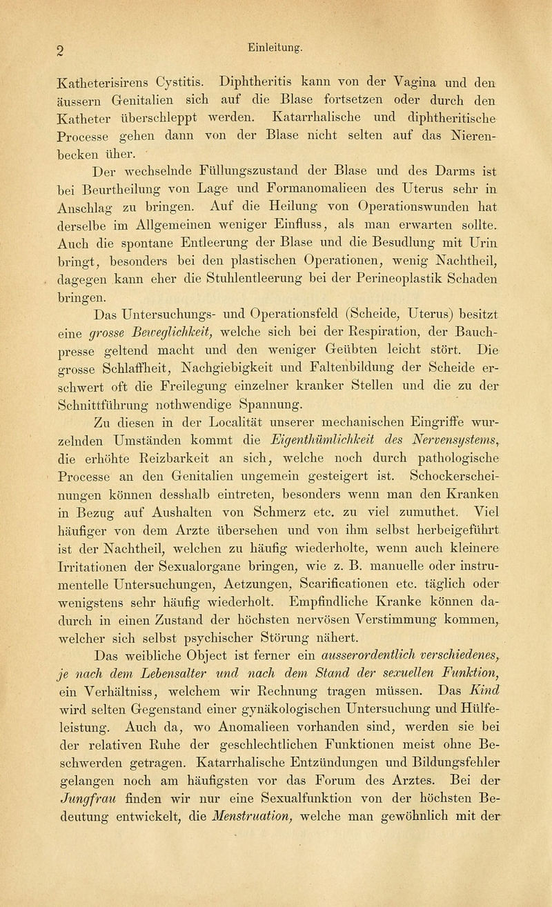 Katheterisirens Cystitis. Diphtheritis kann von der Vagina und den äussern Genitalien sich auf die Blase fortsetzen oder durch den Katheter überschleppt werden. Katarrhalische und diphtherische Processe gehen dann von der Blase nicht selten auf das Nieren- becken üher. Der wechselnde Füllungszustand der Blase und des Darms ist bei Beurtheilung von Lage und Formanomalieen des Uterus sehr in Anschlag zu bringen. Auf die Heilung von Operationswunden hat derselbe im Allgemeinen weniger Einfluss, als man erwarten sollte. Auch die spontane Entleerung der Blase und die Besudlung mit Urin bringt, besonders bei den plastischen Operationen, wenig Nachtheil, dagegen kann eher die Stuhlentleerung bei der Perineoplastik Schaden bringen. Das Untersuchungs- und Operationsfeld (Scheide, Uterus) besitzt eine grosse Beweglichkeit, welche sich bei der Respiration, der Bauch- presse geltend macht und den weniger Geübten leicht stört. Die grosse Schlaffheit, Nachgiebigkeit und Faltenbildung der Scheide er- schwert oft die Freilegimg einzelner kranker Stellen und die zu der Schnittführimg nothwendige Spannung. Zu diesen in der Localität unserer mechanischen Eingriffe wur- zelnden Umständen kommt die Eigentümlichkeit des Nervensystems,. die erhöhte Reizbarkeit an sich, welche noch durch pathologische Processe an den Genitalien ungemein gesteigert ist. Schockerschei- nungen können desshalb eintreten, besonders wenn man den Kranken in Bezug auf Aushalten von Schmerz etc. zu viel zumuthet. Viel häufiger von dem Arzte übersehen und von ihm selbst herbeigeführt ist der Nachtheil, welchen zu häufig wiederholte, wenn auch kleinere Irritationen der Sexualorgane bringen, wie z. B. manuelle oder instru- menteile Untersuchungen, Aetzungen, Scarificationen etc. täglich oder wenigstens sehr häufig wiederholt. Empfindliche Kranke können da- durch in einen Zustand der höchsten nervösen Verstimmung kommen,, welcher sich selbst psychischer Störung nähert. Das weibliche Object ist ferner ein ausserordentlich verschiedenes,. je nach dem Lebensalter und nach dem Stand der sexuellen Funktion, ein Verhältniss, welchem wir Rechnung tragen müssen. Das Kind wird selten Gegenstand einer gynäkologischen Untersuchung und Hülfe- leistung. Auch da, wo Anomalieen vorhanden sind, werden sie bei der relativen Ruhe der geschlechtlichen Funktionen meist ohne Be- schwerden getragen. Katarrhalische Entzündungen und Bildimgsfehler gelangen noch am häufigsten vor das Forum des Arztes. Bei der Jungfrau finden wir nur eine Sexualfunktion von der höchsten Be- deutung entwickelt, die Menstruation, welche man gewöhnlich mit der