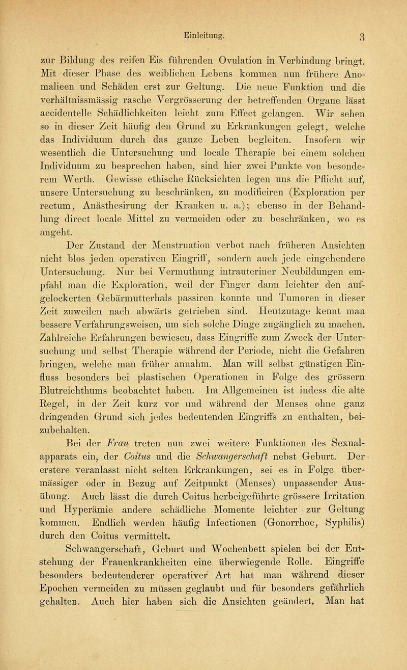 zur Bildung des reifen Eis führenden Ovulation in Verbindung- bringt. Mit dieser Phase des weiblichen Lebens kommen nun frühere Ano- malieen und Schäden erst zur Geltung. Die neue Funktion und die verhältnissinässig rasche Vergrösserung der betreffenden Organe lässt accidentelle Schädlichkeiten leicht zum Effect gelangen. Wir sehen so in dieser Zeit häufig den Grund zu Erkrankungen gelegt, welche das Individuum durch das ganze Leben begleiten. Insofern wir wesentlich die Untersuchung und locale Therapie bei einem solchen Individuum zu besprechen haben, sind hier zwei Punkte von besonde- rem Werth. Gewisse ethische Rücksichten legen uns die Pflicht auf, unsere Untersuchung zu beschränken, zu modificiren (Exploration per rectum, Anästhesirung der Kranken u. a.); ebenso in der Behand- lung direct locale Mittel zu vermeiden oder zu beschränken, wo es angeht. Der Zustand der Menstruation verbot nach früheren Ansichten nicht blos jeden operativen Eingriff, sondern auch jede eingehendere Untersuchung. Nur bei Vermuthung intrauteriner Neubildungen em- pfahl man die Exploration, weil der Finger dann leichter den auf- gelockerten Gebärmutterhals passiren konnte und Tumoren in dieser Zeit zuweilen nach abwärts getrieben sind. Heutzutage kennt man bessere Verfahrungsweisen, um sich solche Dinge zugänglich zu machen. Zahlreiche Erfahrungen bewiesen, dass Eingriffe zum Zweck der Unter- suchung und selbst Therapie während der Periode, nicht die Gefahren bringen, welche man früher annahm. Man will selbst günstigen Ein- fluss besonders bei plastischen Operationen in Folge des grossem Blutreichthums beobachtet haben. Im Allgemeinen ist indess die alte Regel, in der Zeit kurz vor und während der Menses ohne ganz dringenden Grund sich jedes bedeutenden Eingriffs zu enthalten, bei- zubehalten. Bei der Frau treten nun zwei weitere Funktionen des Sexual- apparats ein, der Coitus und die Schwangerschaft nebst Geburt. Der erstere veranlasst nicht selten Erkrankungen, sei es in Folge über- mässiger oder in Bezug auf Zeitpunkt (Menses) unpassender Aus- übung. Auch lässt die durch Coitus herbeigeführte grössere Lritation und Hyperämie andere schädliche Momente leichter zur Geltung kommen. Endlich werden häufig Infectionen (Gonorrhoe, Syphilis) durch den Coitus vermittelt. Schwangerschaft, Geburt und Wochenbett spielen bei der Ent- stehung der Frauenkrankheiten eine überwiegende Rolle. Eingriffe besonders bedeutenderer operativer Art hat man während dieser Epochen vermeiden zu müssen geglaubt und für besonders gefährlich gehalten. Auch hier haben sich die Ansichten geändert. Man hat