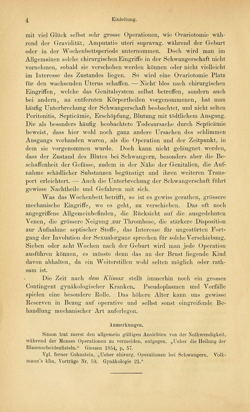 mit viel Glück selbst sehr grosse Operationen, wie Ovariotomie wäh- rend der Gravidität, Amputatio uteri supravag. während der Geburt oder in der Wochenbettsperiode unternommen. Doch wird man im Allgemeinen solche chirurgischen Eingriffe in der Schwangerschaft nicht vornehmen, sobald sie verschoben werden können oder nicht vielleicht im Interesse des Zustandes liegen. So wird eine Ovariotomie Platz für den wachsenden Uterus schaffen. — Nicht blos nach chirurgischen Eingriffen, welche das Genitalsystem selbst betreffen, sondern auch bei andern, an entfernten Körpertheilen vorgenommenen, hat man häufig Unterbrechung der Schwangerschaft beobachtet, und nicht selten Peritonitis, Septicämie, Erschöpfung, Blutung mit tödtlichem Ausgang. Die als besonders häufig beobachtete Todesursache durch Septicämie beweist, dass hier wohl noch ganz andere Ursachen des schlimmen Ausgangs vorhanden waren, als die Operation und der Zeitpunkt, in dem sie vorgenommen wurde. Doch kann nicht geläugnet werden, dass der Zustand des Blutes bei Schwangern, besonders aber die Be- schaffenheit der Gefässe, zudem in der Nähe der Genitalien, die Auf- nahme schädlicher Substanzen begünstigt und ihren weiteren Trans- port erleichtert. — Auch die Unterbrechung der Schwangerschaft führt gewisse Nachtheile und Gefahren mit sich. Was das Wochenbett betrifft, so ist es gewiss gerathen, grössere mechanische Eingriffe, wo es geht, zu verschieben. Das oft noch angegriffene Allgemeinbefinden, die Rücksicht auf die ausgedehnten Venen, die grössere Neigung .zur Thrombose, die stärkere Disposition zur Aufnahme septischer Stoffe, das Interesse für ungestörten Fort- gang der Involution der Sexualorgane sprechen für solche Verschiebung. Sieben oder acht Wochen nach der Geburt wird man jede Operation ausführen können, es müsste denn das an der Brust liegende Kind davon abhalten, da ein Weiterstillen wohl selten möglich oder rath- sam ist. Die Zeit nach dem Klimax stellt immerhin noch ein grosses Contingent gynäkologischer Kranken. Pseudoplasmen und Vorfälle spielen eine besondere Rolle. Das höhere Alter kann uns gewisse Reserven in Bezug auf operative und selbst sonst eingreifende Be- handlung mechanischer Art auferlegen. Anmerkungen. Simon trat zuerst den allgemein gültigen Ansichten von der Notwendigkeit, während der Menses Operationen zu vermeiden, entgegen. „Ueber die Heilung der Blasenscheidenfisteln. Giessen 1854, p. 57. Vgl. ferner Cohnstein, „Ueber chirurg. Operationen bei Schwangern. Volk- mann's klin. Vorträge Nr. 59. Gynäkologie 21.