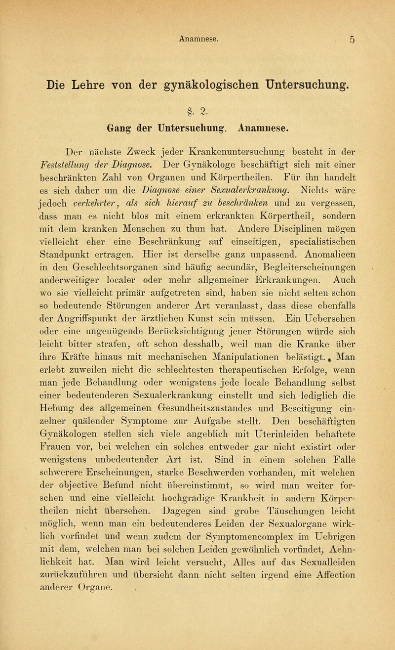 Die Lehre von der gynäkologischen Untersuchung. §• 2- Gang der Untersuchung. Anamnese. Der nächste Zweck jeder Krankenuntersuchung besteht in der Feststellung der Diagnose. Der Gynäkologe beschäftigt sich mit einer beschränkten Zahl von Organen und Körpertheilen. Für ihn handelt es sich daher um die Diagnose einer Sexualerkrankung. Nichts wäre jedoch verkehrter, als sich hierauf zu beschränken und zu vergessen, dass man es nicht blos mit einem erkrankten Körpertheil, sondern mit dem kranken Menschen zu thun hat. Andere Disciplinen mögen vielleicht eher eine Beschränkung auf einseitigen, specialistischen Standpunkt ertragen. Hier ist derselbe ganz unpassend. Anomalieen in den Geschlechtsorganen sind häufig secundär, Begleiterscheinungen anderweitiger localer oder mehr allgemeiner Erkrankungen. Auch wo sie vielleicht primär aufgetreten sind, haben sie nicht selten schon so bedeutende Störungen anderer Art veranlasst, dass diese ebenfalls der Angriffspunkt der ärztlichen Kunst sein müssen. Ein Uebersehen oder eine ungenügende Berücksichtigung jener Störungen würde sich leicht bitter strafen, oft schon desshalb, weil man die Kranke über ihre Kräfte hinaus mit mechanischen Manipulationen belästigt. # Man erlebt zuweilen nicht die schlechtesten therapeutischen Erfolge, wenn man jede Behandlung oder wenigstens jede locale Behandlung selbst einer bedeutenderen Sexualerkrankung einstellt und sich lediglich die Hebung des allgemeinen Gesundheitszustandes und Beseitigung ein- zelner quälender Symptome zur Aufgabe stellt. Den beschäftigten Gynäkologen stellen sich viele angeblich mit Uterinleiden behaftete Frauen vor, bei welchen ein solches entweder gar nicht existirt oder wenigstens unbedeutender Art ist. Sind in einem solchen Falle schwerere Erscheinungen, starke Beschwerden vorhanden, mit welchen der objective Befund nicht übereinstimmt, so wird man weiter for- schen und eine vielleicht hochgradige Krankheit in andern Körper- theilen nicht übersehen. Dagegen sind grobe Täuschungen leicht möglich, wenn man ein bedeutenderes Leiden der Sexualorgane wirk- lich vorfindet und wenn zudem der Symptomencomplex im Uebrigen mit dem, welchen man bei solchen Leiden gewöhnlich vorfindet, Aehn- lichkeit hat. Man wird leicht versucht, Alles auf das Sexualleiden zurückzuführen und übersieht dann nicht selten irgend eine AfFection anderer Organe.