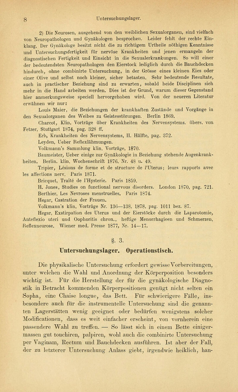 g Untersuchungslager. 2) Die Neurosen, ausgehend von den weiblichen Sexualorganen, sind vielfach von Neuropathologen und Gynäkologen besprochen. Leider fehlt der rechte Ein- klang. Der Gynäkologe besitzt nicht die zu richtigem Urtheile nöthigen Kenntnisse und Untersuchungsfertigkeit für nervöse Krankheiten und jenen ermangeln der diagnostischen Fertigkeit und Einsicht in die Sexualerkrankungen. So will einer der bedeutendsten Neuropathologen den Eierstock lediglich durch die Bauchdecken hindurch, ohne combinirte Untersuchung, in der Grösse eines kleinen Eies oder einer Olive und selbst noch kleiner, sicher betasten. Sehr bedeutende Resultate,, auch in practischer Beziehung sind zu erwarten, sobald beide Disciplinen sich mehr in die Hand arbeiten werden. Dies ist der Grund, warum dieser Gegenstand hier anmerkungsweise speciell hervorgehoben wird. Von der neueren Literatur erwähnen wir nur: Louis Maier, die Beziehungen der krankhaften Zustände und Vorgänge in den Sexualorganen des Weibes zu Geistesstörungen. Berlin 1869. Charcot, Klin. Vorträge über Krankheiten des Nervensystems, übers, von Fetzer, Stuttgart 1874, pag. 328 ff. Erb, Krankheiten des Nervensystems, II. Hälfte, pag. 372. Leyden, Ueber Reflexlähmungen. Volkmann's Sammlung klin. Vorträge, 1870. Baumeister, Ueber einige zur Gynäkologie in Beziehung stehende Augenkrank- heiten. Berlin, klin. Wochenschrift 1876, Nr. 48 u. 49. Tripier, Lesions de forme et de structure de l'Uterus; leurs rapports avec les affections nerv. Paris 1871. Bricquet, Traite de l'Hysterie. Paris 1859. H. Jones, Studies on functional nervous disorders. London 1870, pag. 721. Berthier, Les Nevroses menstruelles, Paris 1874. Hegar, Castration der Frauen. Volkmann's klin. Vorträge Nr. 136—138, 1878, pag. 1011 bez. 87. Hegar, Exstirpation des Uterus und der Eierstöcke durch die Laparotomie, Anteflexio uteri und Oophoritis chron., heftige Menorrhagieen und Schmerzen, Reflexneurose. Wiener med. Presse 1877, Nr. 14—17. §• 3. Untersuchuiigslager. Operationstisch. Die physikalische Untersuchimg erfordert gewisse Vorbereitungen, unter welchen die Wahl und Anordnung der Körperposition besonders wichtig ist. Für die Herstellung der für die gynäkologische Diagno- stik in Betracht kommenden Körperpositionen genügt nicht selten ein Sopha, eine Chaise longue, das Bett. Für schwierigere Fälle, ins- besondere auch für die instrumentelle Untersuchung sind die genann- ten Lagerstätten wenig geeignet oder bedürfen wenigstens solcher Modifikationen, dass es weit einfacher erscheint, von vornherein eine passendere Wahl zu treffen. — So lässt sich in einem Bette einiger- massen gut touchiren, palpiren, wohl auch die combinirte Untersuchung per Vaginam, Rectum und Bauchdecken ausführen. Ist aber der Fall, der zu letzterer Untersuchung Anlass giebt, irgendwie heiklich, han-