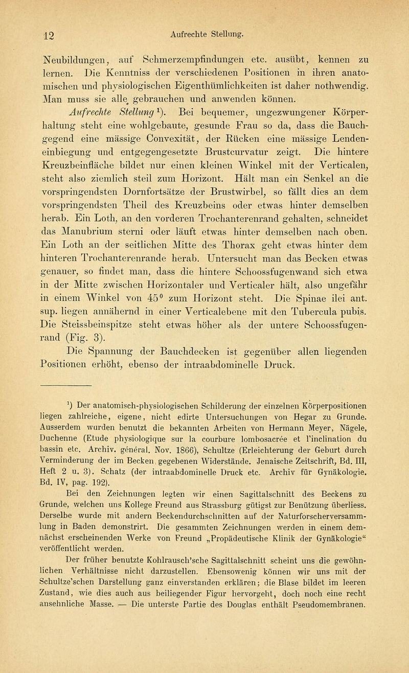 ±2 Aufrechte Stellung. Neubildungen, auf Schmerzenrpfmdungen etc. ausübt, kennen zu lernen. Die Kenntniss der verschiedenen Positionen in ihren anato- mischen und physiologischen Eigenthümlichkeiten ist daher nothwendig. Man muss sie alle^ gebrauchen und anwenden können. Aufrechte Stellungr). Bei bequemer, ungezwungener Körper- haltung steht eine wohlgebaute, gesunde Frau so da, dass die Bauch- gegend eine massige Convexität, der Rücken eine massige Lenden- einbiegung und entgegengesetzte Brustcurvatur zeigt. Die hintere Kreuzbeinfläche bildet nur einen kleinen Winkel mit der Verticalen, steht also ziemlich steil zum Horizont. Hält man ein Senkel an die vorspringendsten Dornfortsätze der Brustwirbel, so fällt dies an dem vorspringendsten Theil des Kreuzbeins oder etwas hinter demselben herab. Ein Loth, an den vorderen Trochanterenrand gehalten, schneidet das Manubrium sterni oder läuft etwas hinter demselben nach oben. Ein Loth an der seitlichen Mitte des Thorax geht etwas hinter dem hinteren Trochanterenrande herab. Untersucht man das Becken etwas genauer, so findet man, dass die hintere Schoossfugenwand sich etwa in der Mitte zwischen Horizontaler und Verticaler hält, also ungefähr in einem Winkel von 45° zum Horizont steht. Die Spinae ilei ant. sup. liegen annähernd in einer Verticalebene mit den Tubercula pubis. Die Steissbeinspitze steht etwas höher als der untere Schoossfugen- rand (Fig. 3). Die Spannung der Bauchdecken ist gegenüber allen liegenden Positionen erhöht, ebenso der intraabdominelle Druck. 1) Der anatomisch-physiologischen Schilderung der einzelnen Körperpositionen liegen zahlreiche, eigene, nicht edirte Untersuchungen von Hegar zu Grunde. Ausserdem wurden benutzt die bekannten Arbeiten von Hermann Meyer, Nägele, Duchenne (Etüde physiologique sur la courbure lombosacree et Tinclination du bassin etc. Archiv, general. Nov. 1866), Schultze (Erleichterung der Geburt durch Verminderung der im Becken, gegebenen Widerstände. Jenaische Zeitschrift, Bd. III, Heft 2 u. 3). Schatz (der intraabdominelle Druck etc. Archiv für Gynäkologie. Bd. IV, pag. 192). Bei den Zeichnungen legten wir einen Sagittalschnitt des Beckens zu Grunde, welchen uns Kollege Freund aus Strassburg gütigst zur Benützung überliess. Derselbe wurde mit andern Beckendurchschnitten auf der Naturforscherversamm- lung in Baden demonstrirt. Die gesammten Zeichnungen werden in einem dem- nächst erscheinenden Werke von Freund „Propädeutische Klinik der Gynäkologie veröffentlicht werden. Der früher benutzte Kohlrausch'sche Sagittalschnitt scheint uns die gewöhn- lichen Verhältnisse nicht darzustellen. Ebensowenig können wir uns mit der Schultze'schen Darstellung ganz einverstanden erklären; die Blase bildet im leeren Zustand, wie dies auch aus beiliegender Figur hervorgeht, doch noch eine recht ansehnliche Masse. — Die unterste Partie des Douglas enthält Pseudomembranen.