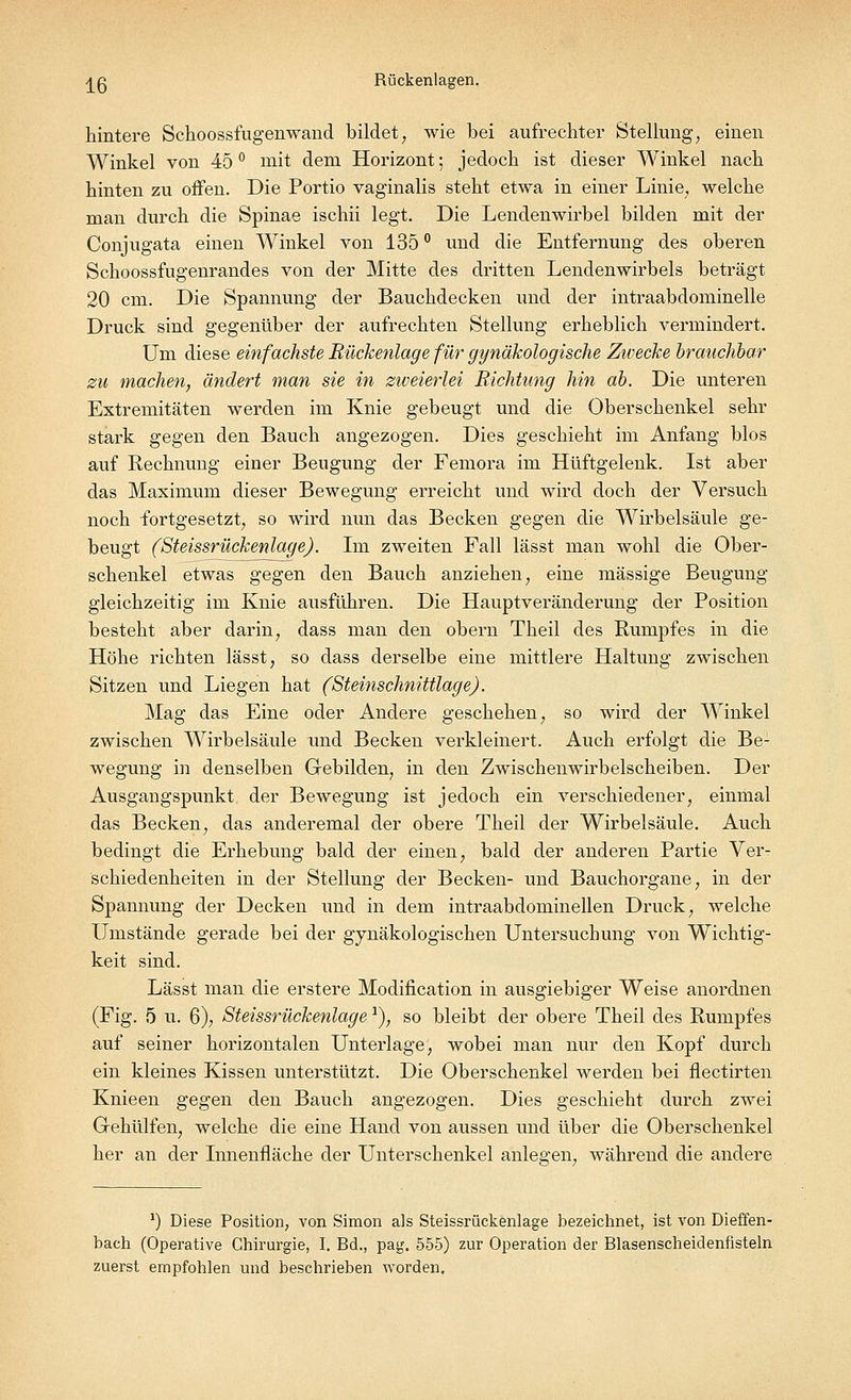 ^ß Rückenlagen. hintere Schoossfugenwand bildet, wie bei aufrechter Stellung, einen Winkel von 45 ° mit dem Horizont; jedoch ist dieser Winkel nach hinten zu offen. Die Portio vaginalis steht etwa in einer Linie, welche man durch die Spinae ischii legt. Die Lendenwirbel bilden mit der Conjugata einen Winkel von 135 ° und die Entfernung des oberen Schoossfugenrandes von der Mitte des dritten Lendenwirbels beträgt 20 cm. Die Spannung der Bauchdecken und der intraabdominelle Druck sind gegenüber der aufrechten Stellung erheblich vermindert. Um diese einfachste Rückenlage für gynäkologische Zwecke brauchbar zu machen, ändert man sie in zweierlei Richtung hin ab. Die unteren Extremitäten werden im Knie gebeugt und die Oberschenkel sehr stark gegen den Bauch angezogen. Dies geschieht im Anfang blos auf Rechnung einer Beugung der Femora im Hüftgelenk. Ist aber das Maximum dieser Bewegung erreicht und wird doch der Versuch noch fortgesetzt, so wird nun das Becken gegen die Wirbelsäule ge- beugt (Steissrückenlage). Im zweiten Fall lässt man wohl die Ober- schenkel etwas gegen den Bauch anziehen, eine massige Beugung gleichzeitig im Knie ausführen. Die Hauptveränderung der Position besteht aber darin, dass man den obern Theil des Rumpfes in die Höhe richten lässt, so dass derselbe eine mittlere Haltung zwischen Sitzen und Liegen hat (Steinschnittlage). Mag das Eine oder Andere geschehen, so wird der Winkel zwischen Wirbelsäule und Becken verkleinert. Auch erfolgt die Be- wegung in denselben Gebilden, in den Zwischenwirbelscheiben. Der Ausgangspunkt der Bewegung ist jedoch ein verschiedener, einmal das Becken, das anderemal der obere Theil der Wirbelsäule. Auch bedingt die Erhebung bald der einen, bald der anderen Partie Ver- schiedenheiten in der Stellung der Becken- und Bauchorgane, in der Spannung der Decken und in dem intraabdominellen Druck, welche Umstände gerade bei der gynäkologischen Untersuchung von Wichtig- keit sind. Lässt man die erstere Modifikation in ausgiebiger Weise anordnen (Fig. 5 u. 6), Steissrückenlage *), so bleibt der obere Theil des Rumpfes auf seiner horizontalen Unterlage, wobei man nur den Kopf durch ein kleines Kissen unterstützt. Die Oberschenkel werden bei flectirten Knieen gegen den Bauch angezogen. Dies geschieht durch zwei Gehülfen, welche die eine Hand von aussen und über die Oberschenkel her an der Innenfläche der Unterschenkel anlegen, während die andere ') Diese Position, von Simon als Steissrückenlage bezeichnet, ist von Dieffen- bach (Operative Chirurgie, I. Bd., pag. 555) zur Operation der Blasenscheidenüsteln zuerst empfohlen und beschrieben worden.