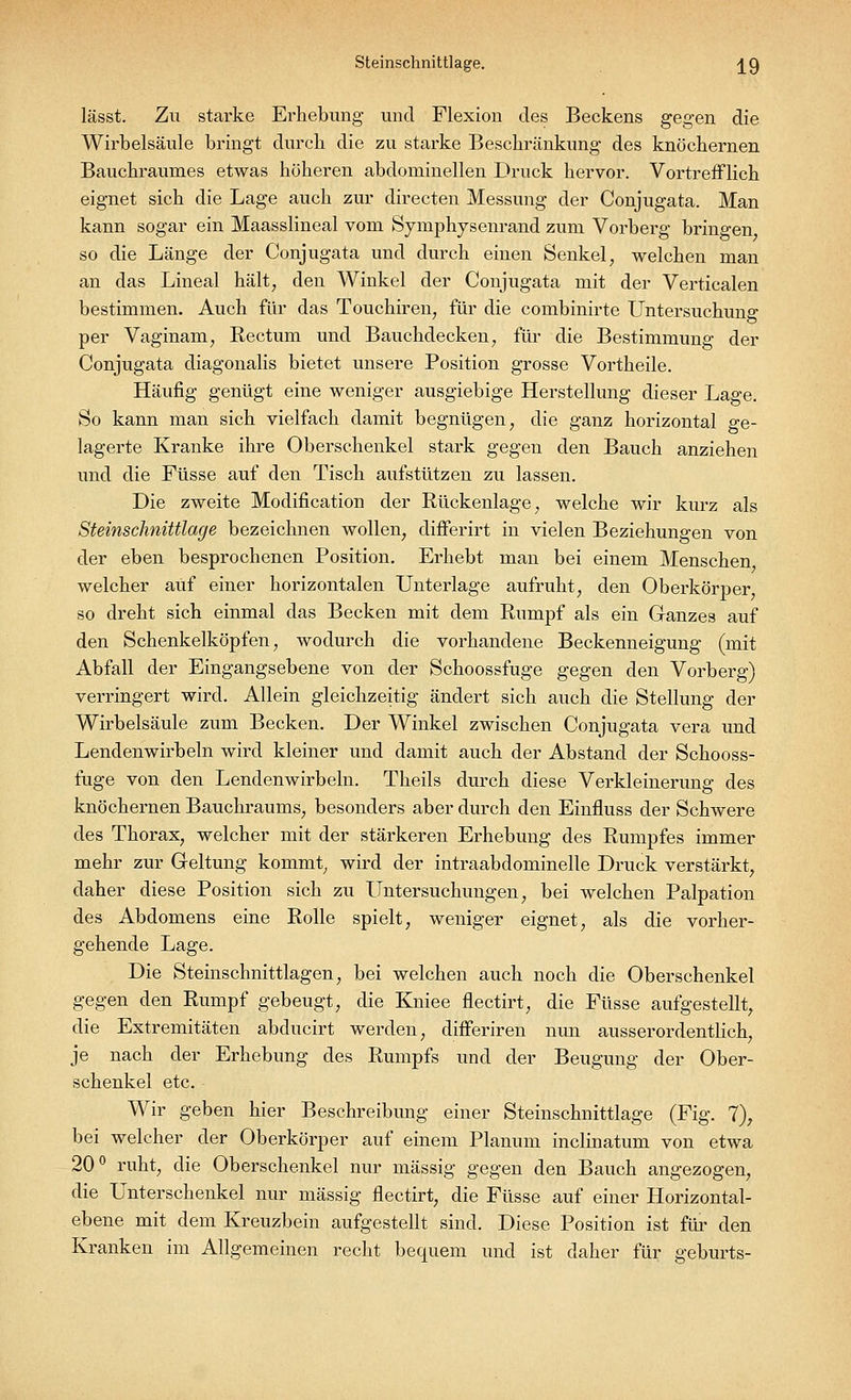 Steinschnittlage. ^9 lässt. Zu starke Erhebung und Flexion des Beckens gegen die Wirbelsäule bringt durch die zu starke Beschränkung des knöchernen Bauchraumes etwas höheren abdominellen Druck hervor. Vortrefflich eignet sich die Lage auch zur directen Messung der Conjugata. Man kann sogar ein Maasslineal vom Symphysenrand zum Vorberg bringen so die Länge der Conjugata und durch einen Senkel, welchen man an das Lineal hält, den Winkel der Conjugata mit der Verticalen bestimmen. Auch für das Touchiren, für die combinirte Untersuchung per Vaginam, Rectum und Bauchdecken, für die Bestimmung der Conjugata diagonalis bietet unsere Position grosse Vortheile. Häufig genügt eine weniger ausgiebige Herstellung dieser Lage. So kann man sich vielfach damit begnügen, die ganz horizontal ge- lagerte Kranke ihre Oberschenkel stark gegen den Bauch anziehen und die Füsse auf den Tisch aufstützen zu lassen. Die zweite Modification der Rückenlage, welche wir kurz als Steinschnittlage bezeichnen wollen, differirt in vielen Beziehungen von der eben besprochenen Position. Erhebt man bei einem Menschen welcher auf einer horizontalen Unterlage aufruht, den Oberkörper, so dreht sich einmal das Becken mit dem Rumpf als ein Ganzes auf den Schenkelköpfen, wodurch die vorhandene Beckenneigung (mit Abfall der Eingangsebene von der Schoossfuge gegen den Vorberg) verringert wird. Allein gleichzeitig ändert sich auch die Stellung der Wirbelsäule zum Becken. Der Winkel zwischen Conjugata vera und Lendenwirbeln wird kleiner und damit auch der Abstand der Schooss- fuge von den Lendenwirbeln. Theils durch diese Verkleinerung des knöchernen Bauchraums, besonders aber durch den Einfluss der Schwere des Thorax, welcher mit der stärkeren Erhebung des Rumpfes immer mehr zur Geltung kommt, wird der intraabdominelle Druck verstärkt, daher diese Position sich zu Untersuchungen, bei welchen Palpation des Abdomens eine Rolle spielt, weniger eignet, als die vorher- gehende Lage. Die Steinschnittlagen, bei welchen auch noch die Oberschenkel gegen den Rumpf gebeugt, die Kniee flectirt, die Füsse aufgestellt, die Extremitäten abducirt werden, differiren nun ausserordentlich, je nach der Erhebung des Rumpfs und der Beugung der Ober- schenkel etc. Wir geben hier Beschreibung einer Steinschnittlage (Fig. 7), bei welcher der Oberkörper auf einem Planum inclinatum von etwa 20° ruht, die Oberschenkel nur massig gegen den Bauch angezogen, die Unterschenkel nur massig flectirt, die Füsse auf einer Horizontal- ebene mit dem Kreuzbein aufgestellt sind. Diese Position ist für den Kranken im Allgemeinen recht bequem und ist daher für geburts-