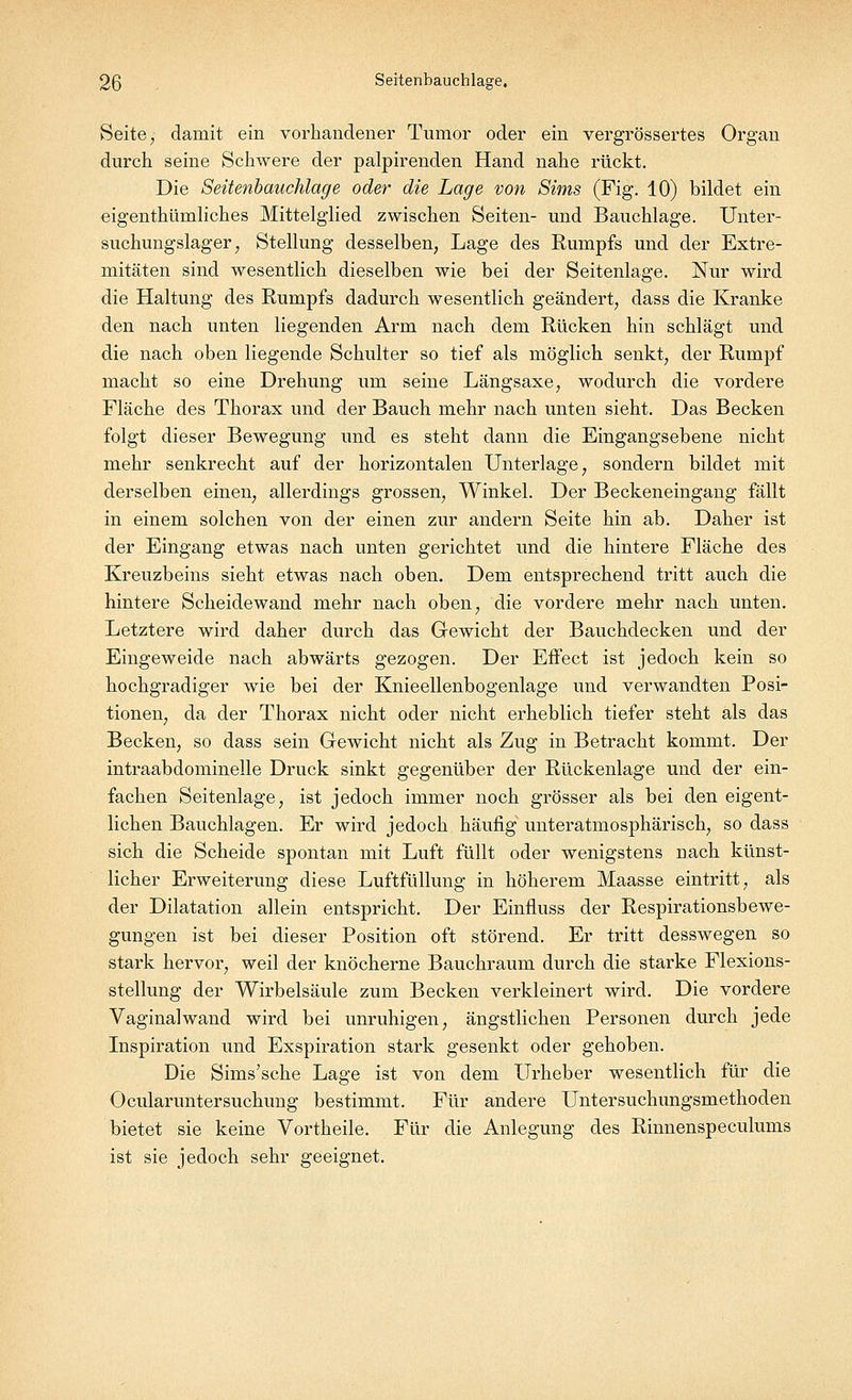 Seite, damit ein vorhandener Tumor oder ein vergrößertes Organ durch seine Schwere der palpirenden Hand nahe rückt. Die Seitenbauchlage oder die Lage von Sims (Fig. 10) bildet ein eigentümliches Mittelglied zwischen Seiten- und Bauchlage. Unter- suchungslager , Stellung desselben, Lage des Rumpfs und der Extre- mitäten sind wesentlich dieselben wie bei der Seitenlage. Nur wird die Haltung des Rumpfs dadurch wesentlich geändert, dass die Kranke den nach unten liegenden Arm nach dem Rücken hin schlägt und die nach oben liegende Schulter so tief als möglich senkt, der Rumpf macht so eine Drehung um seine Längsaxe, wodurch die vordere Fläche des Thorax und der Bauch mehr nach unten sieht. Das Becken folgt dieser Bewegung und es steht dann die Eingangs ebene nicht mehr senkrecht auf der horizontalen Unterlage, sondern bildet mit derselben einen, allerdings grossen, Winkel. Der Beckeneingang fällt in einem solchen von der einen zur andern Seite hin ab. Daher ist der Eingang etwas nach unten gerichtet und die hintere Fläche des Kreuzbeins sieht etwas nach oben. Dem entsprechend tritt auch die hintere Scheidewand mehr nach oben, die vordere mehr nach unten. Letztere wird daher durch das Gewicht der Bauchdecken und der Eingeweide nach abwärts gezogen. Der Effect ist jedoch kein so hochgradiger wie bei der Knieellenbogenlage und verwandten Posi- tionen, da der Thorax nicht oder nicht erheblich tiefer steht als das Becken, so dass sein Gewicht nicht als Zug in Betracht kommt. Der intraabdominelle Druck sinkt gegenüber der Rückenlage und der ein- fachen Seitenlage, ist jedoch immer noch grösser als bei den eigent- lichen Bauchlagen. Er wird jedoch häufig unteratmosphärisch, so dass sich die Scheide spontan mit Luft füllt oder wenigstens nach künst- licher Erweiterung diese Luftfüllung in höherem Maasse eintritt, als der Dilatation allein entspricht. Der Einfluss der Respirationsbewe- gungen ist bei dieser Position oft störend. Er tritt desswegen so stark hervor, weil der knöcherne Bauchraum durch die starke Flexions- stellung der Wirbelsäule zum Becken verkleinert wird. Die vordere Vagina]wand wird bei unruhigen, ängstlichen Personen durch jede Inspiration und Exspiration stark gesenkt oder gehoben. Die Sims'sche Lage ist von dem Urheber wesentlich für die Ocularuntersuchung bestimmt. Für andere Untersuchungsmethoden bietet sie keine Vortheile. Für die Anlegung des Rinnenspeculums ist sie jedoch sehr geeignet.