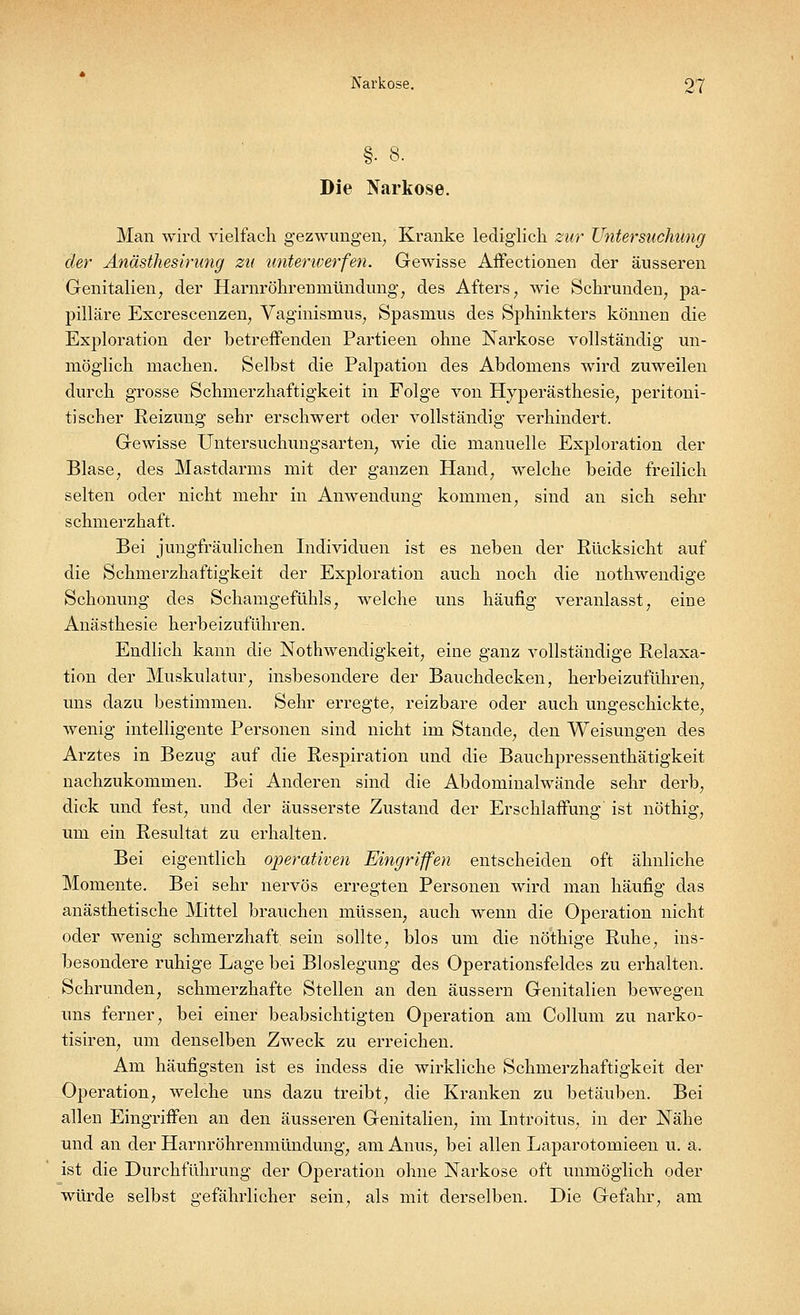 Die Narkose. Man wird vielfach gezwungen, Kranke lediglich zur Untersuchung der Anästhesirung zu unterwerfen. Gewisse Affectionen der äusseren Genitalien, der Harnröhrerimündüiig, des Afters, wie Schrunden, pa- pilläre Excrescenzen, Vaginismus, Spasmus des Sphinkters können die Exploration der betreffenden Partieen ohne Narkose vollständig un- möglich machen. Selbst die Palpation des Abdomens wird zuweilen durch grosse Schmerzhaftigkeit in Folge von Hyperästhesie, peritoni- tischer Reizung sehr erschwert oder vollständig verhindert. Gewisse Untersuchungsarten, wie die manuelle Exploration der Blase, des Mastdarms mit der ganzen Hand, welche beide freilich selten oder nicht mehr in Anwendung kommen, sind an sich sehr schmerzhaft. Bei jungfräulichen Individuen ist es neben der Rücksicht auf die Schmerzhaftigkeit der Exploration auch noch die nothwendige Schonung des Schamgefühls, welche uns häufig veranlasst, eine Anästhesie herbeizuführen. Endlich kann die Notwendigkeit, eine ganz vollständige Relaxa- tion der Muskulatur, insbesondere der Bauchdecken, herbeizuführen, uns dazu bestimmen. Sehr erregte, reizbare oder auch ungeschickte, wenig intelligente Personen sind nicht im Stande, den Weisungen des Arztes in Bezug auf die Respiration und die Bauchpressenthätigkeit nachzukommen. Bei Anderen sind die Abdominalwände sehr derb, dick und fest, und der äusserste Zustand der Erschlaffung' ist nöthig, um ein Resultat zu erhalten. Bei eigentlich operativen Eingriffen entscheiden oft ähnliche Momente. Bei sehr nervös erregten Personen wird man häufig das anästhetische Mittel brauchen müssen, auch wenn die Operation nicht oder wenig schmerzhaft, sein sollte, blos um die nötbige Ruhe, ins- besondere ruhige Lage bei Bloslegung des Operationsfeldes zu erhalten. Schrunden, schmerzhafte Stellen an den äussern Genitalien bewegen uns ferner, bei einer beabsichtigten Operation am Collum zu narko- tisiren, um denselben Zweck zu erreichen. Am häufigsten ist es indess die wirkliche Schmerzhaftigkeit der Operation, welche uns dazu treibt, die Kranken zu betäuben. Bei allen Eingriffen an den äusseren Genitalien, im Introitus, in der Nähe und an der Harnröhrenmündung, am Anus, bei allen Laparotomieen u. a. ist die Durchführung der Operation ohne Narkose oft unmöglich oder würde selbst gefährlicher sein, als mit derselben. Die Gefahr, am