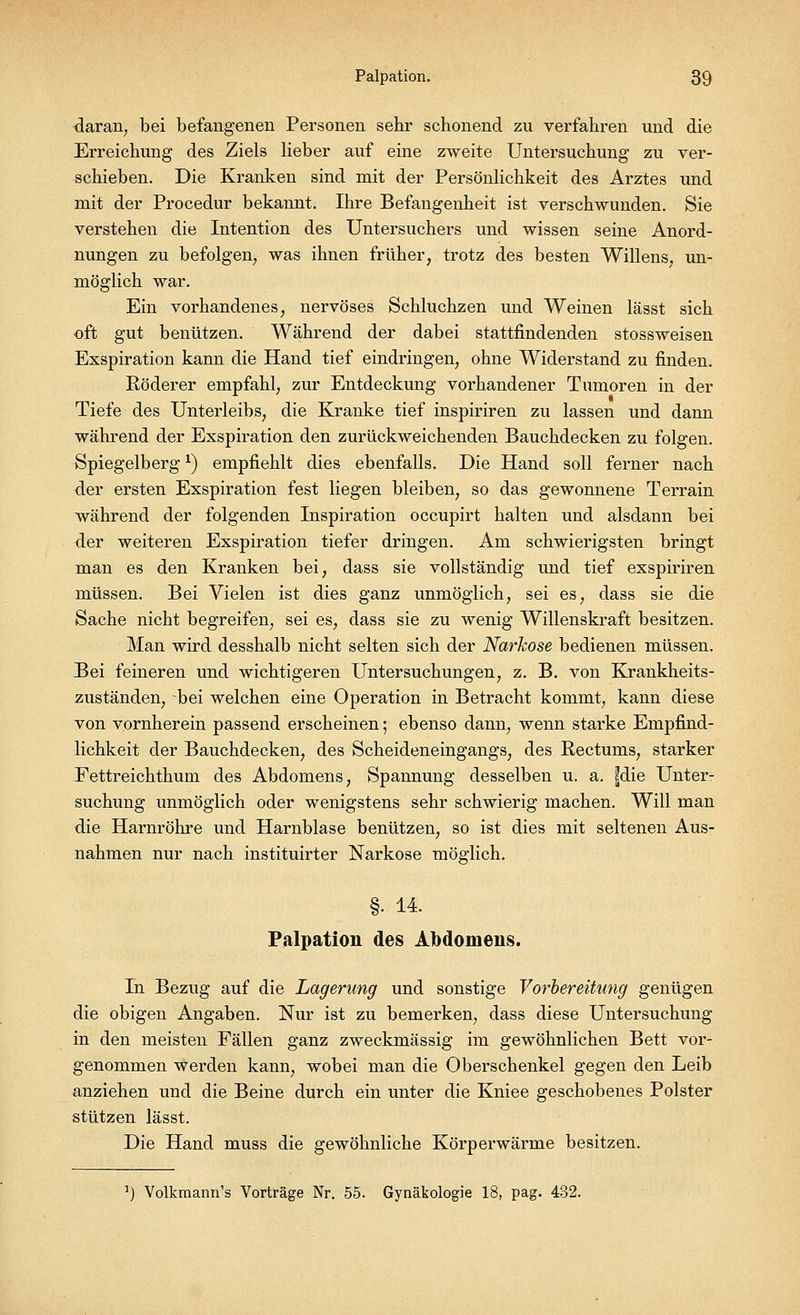 daran, bei befangenen Personen sehr schonend zu verfahren und die Erreichung des Ziels lieber auf eine zweite Untersuchung zu ver- schieben. Die Kranken sind mit der Persönlichkeit des Arztes und mit der Procedur bekannt. Ihre Befangenheit ist verschwunden. Sie verstehen die Intention des Untersuchers und wissen seine Anord- nungen zu befolgen, was ihnen früher, trotz des besten Willens, un- möglich war. Ein vorhandenes, nervöses Schluchzen und Weinen lässt sich oft gut benützen. Während der dabei stattfindenden stossweisen Exspiration kann die Hand tief eindringen, ohne Widerstand zu finden. Röderer empfahl, zur Entdeckung vorhandener Tumoren in der Tiefe des Unterleibs, die Kranke tief inspiriren zu lassen und dann während der Exspiration den zurückweichenden Bauchdecken zu folgen. Spiegelberg*) empfiehlt dies ebenfalls. Die Hand soll ferner nach der ersten Exspiration fest liegen bleiben, so das gewonnene Terrain während der folgenden Inspiration occupirt halten und alsdann bei der weiteren Exspiration tiefer dringen. Am schwierigsten bringt man es den Kranken bei, dass sie vollständig und tief exspiriren müssen. Bei Vielen ist dies ganz unmöglich, sei es, dass sie die Sache nicht begreifen, sei es, dass sie zu wenig Willenskraft besitzen. Man wird desshalb nicht selten sich der Narkose bedienen müssen. Bei feineren und wichtigeren Untersuchungen, z. B. von Krankheits- zuständen, bei welchen eine Operation in Betracht kommt, kann diese von vornherein passend erscheinen; ebenso dann, wenn starke Empfind- lichkeit der Bauchdecken, des Scheideneingangs, des Rectums, starker Fettreichthum des Abdomens, Spannung desselben u. a. fdie Unter- suchung unmöglich oder wenigstens sehr schwierig machen. Will man die Harnröhre und Harnblase benützen, so ist dies mit seltenen Aus- nahmen nur nach instituirter Narkose möglich. §• 14. Palpation des Abdomens. In Bezug auf die Lagerung und sonstige Vorbereitung genügen die obigen Angaben. Nur ist zu bemerken, dass diese Untersuchung in den meisten Fällen ganz zweckmässig im gewöhnlichen Bett vor- genommen werden kann, wobei man die Oberschenkel gegen den Leib anziehen und die Beine durch ein unter die Kniee geschobenes Polster stützen lässt. Die Hand muss die gewöhnliche Körperwärme besitzen. Volkmann's Vorträge Nr. 55. Gynäkologie 18, pag. 432.