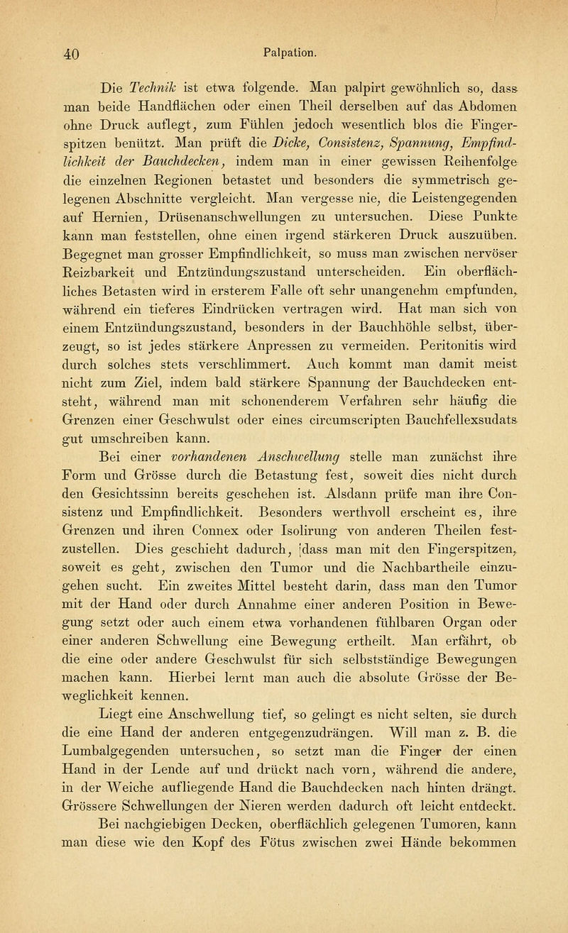 Die Technik ist etwa folgende. Man palpirt gewöhnlich so, dass man beide Handflächen oder einen Theil derselben auf das Abdomen ohne Druck auflegt, zum Fühlen jedoch wesentlich blos die Finger- spitzen benützt. Man prüft die Dicke, Consistenz, Spannung, Empfind- lichkeit der Bauchdecken, indem man in einer gewissen Reihenfolge die einzelnen Regionen betastet und besonders die symmetrisch ge- legenen Abschnitte vergleicht. Man vergesse nie, die Leistengegenden auf Hernien, Drüsenanschwellungen zu untersuchen. Diese Punkte kann man feststellen, ohne einen irgend stärkeren Druck auszuüben. Begegnet man grosser Empfindlichkeit, so muss man zwischen nervöser Reizbarkeit und Entzündungszustand unterscheiden. Ein oberfläch- liches Betasten wird in ersterem Falle oft sehr unangenehm empfunden, während ein tieferes Eindrücken vertragen wird. Hat man sich von einem Entzündungszustand, besonders in der Bauchhöhle selbst, über- zeugt, so ist jedes stärkere Anpressen zu vermeiden. Peritonitis wird durch solches stets verschlimmert. Auch kommt man damit meist nicht zum Ziel, indem bald stärkere Spannung der Bauchdecken ent- steht, während man mit schonenderem Verfahren sehr häufig die Grenzen einer Geschwulst oder eines circumscripten Bauchfellexsudat& gut umschreiben kann. Bei einer vorhandenen Anschwellung stelle man zunächst ihre Form und Grösse durch die Betastung fest, soweit dies nicht durch den Gesichtssinn bereits geschehen ist. Alsdann prüfe man ihre Con- sistenz und Empfindlichkeit. Besonders werthvoll erscheint es, ihre Grenzen und ihren Connex oder Isolirung von anderen Theilen fest- zustellen. Dies geschieht dadurch, jdass man mit den Fingerspitzen^ soweit es geht, zwischen den Tumor und die Nachbartheile einzu- gehen sucht. Ein zweites Mittel besteht darin, dass man den Tumor mit der Hand oder durch Annahme einer anderen Position in Bewe- gung setzt oder auch einem etwa vorhandenen fühlbaren Organ oder einer anderen Schwellung eine Bewegung ertheilt. Man erfährt, ob die eine oder andere Geschwulst für sich selbstständige Bewegungen machen kann. Hierbei lernt man auch die absolute Grösse der Be- weglichkeit kennen. Liegt eine Anschwellung tief, so gelingt es nicht selten, sie durch die eine Hand der anderen entgegenzudrängen. Will man z. B. die Lumbaigegenden untersuchen, so setzt man die Finger der einen Hand in der Lende auf und drückt nach vorn, während die andere, in der Weiche aufliegende Hand die Bauchdecken nach hinten drängt. Grössere Schwellungen der Nieren werden dadurch oft leicht entdeckt. Bei nachgiebigen Decken, oberflächlich gelegenen Tumoren, kami man diese wie den Kopf des Fötus zwischen zwei Hände bekommen