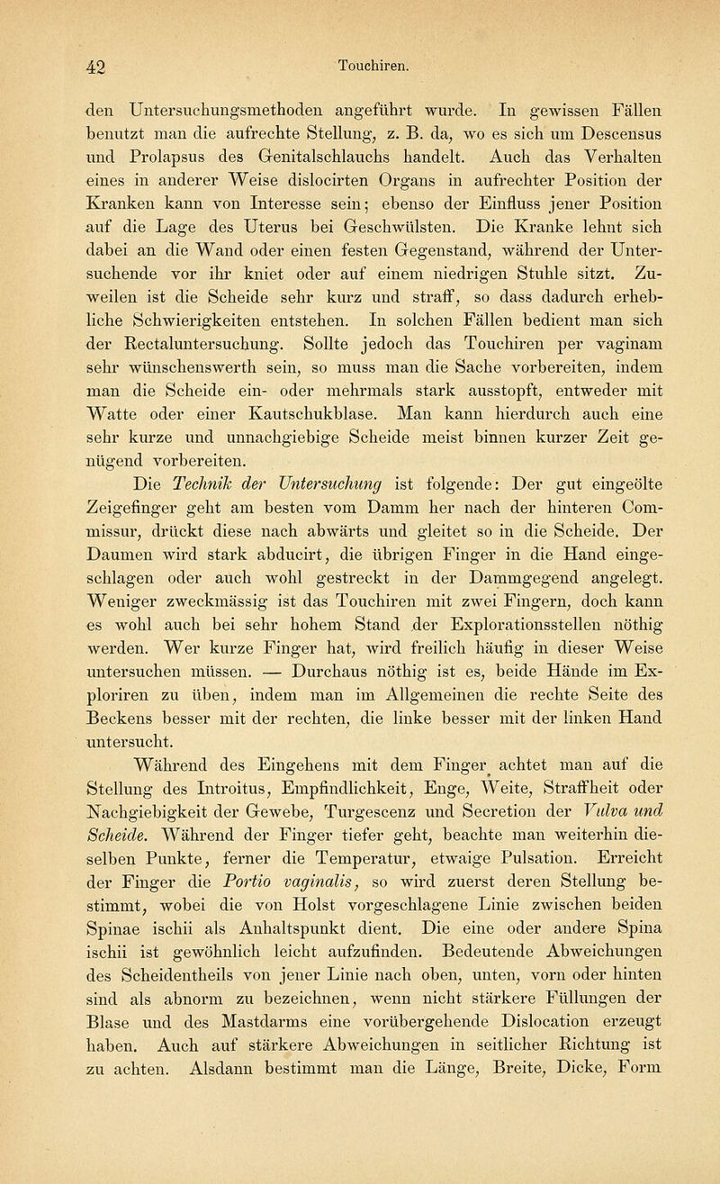 den Untersuchungsmethoden angeführt wurde. In gewissen Fällen benutzt man die aufrechte Stellung, z. B. da, wo es sich um Descensus und Prolapsus des Genitalschlauchs handelt. Auch das Verhalten ^ines in anderer Weise dislocirten Organs in aufrechter Position der Kranken kann von Interesse sein; ebenso der Einfluss jener Position auf die Lage des Uterus bei Geschwülsten. Die Kranke lehnt sich dabei an die Wand oder einen festen Gegenstand, während der Unter- suchende vor ihr kniet oder auf einem niedrigen Stuhle sitzt. Zu- weilen ist die Scheide sehr kurz und straff, so dass dadurch erheb- liche Schwierigkeiten entstehen. In solchen Fällen bedient man sich der Rectaluntersuchung. Sollte jedoch das Touchiren per vaginam sehr wünschenswerth sein, so muss man die Sache vorbereiten, indem man die Scheide ein- oder mehrmals stark ausstopft, entweder mit Watte oder einer Kautschukblase. Man kann hierdurch auch eine sehr kurze und unnachgiebige Scheide meist binnen kurzer Zeit ge- nügend vorbereiten. Die Technik der Untersuchung ist folgende: Der gut eingeölte Zeigefinger geht am besten vom Damm her nach der hinteren Com- missur, drückt diese nach abwärts und gleitet so in die Scheide. Der Daumen wird stark abducirt, die übrigen Finger in die Hand einge- schlagen oder auch wohl gestreckt in der Dammgegend angelegt. Weniger zweckmässig ist das Touchiren mit zwei Fingern, doch kann es wohl auch bei sehr hohem Stand der Explorationsstellen nöthig werden. Wer kurze Finger hat, wird freilich häufig in dieser Weise untersuchen müssen. — Durchaus nöthig ist es, beide Hände im Ex- ploriren zu üben, indem man im Allgemeinen die rechte Seite des Beckens besser mit der rechten, die linke besser mit der linken Hand untersucht. Während des Eingehens mit dem Finger> achtet man auf die Stellung des Introitus, Empfindlichkeit, Enge, Weite, Straffheit oder Nachgiebigkeit der Gewebe, Turgescenz und Secretion der Vulva und Scheide. Während der Finger tiefer geht, beachte man weiterhin die- selben Punkte, ferner die Temperatur, etwaige Pulsation. Erreicht der Finger die Portio vaginalis, so wird zuerst deren Stellung be- stimmt, wobei die von Holst vorgeschlagene Linie zwischen beiden Spinae ischii als Anhaltspunkt dient. Die eine oder andere Spina ischii ist gewöhnlich leicht aufzufinden. Bedeutende Abweichungen des Scheidentheils von jener Linie nach oben, unten, vorn oder hinten sind als abnorm zu bezeichnen, wenn nicht stärkere Füllungen der Blase und des Mastdarms eine vorübergehende Dislocation erzeugt haben. Auch auf stärkere Abweichungen in seitlicher Richtung ist zu achten. Alsdann bestimmt man die Länge, Breite, Dicke, Form