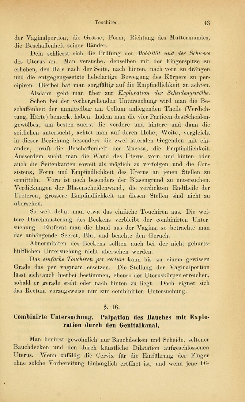 der Vagmalportion, die Grösse, Form, Richtung des Muttermundes, die Beschaffenheit seiner Ränder. Dem schliesst sich die Prüfung der Mobilität und der Schwere des Uterus an. Man versuche, denselben mit der Fingerspitze zu erheben, den Hals nach der Seite, nach hinten, nach vorn zu drängen und die entgegengesetzte hebelartige Bewegung des Körpers zu per- cipiren. Hierbei hat man sorgfältig auf die Empfindlichkeit zu achten. Alsdann geht man über zur Exploration der Scheidengewölbe. Schon bei der volmergehenden Untersuchung wird man die Be- schaffenheit der unmittelbar am Collum anliegenden Theile (Verdich- tung, Härte) bemerkt haben. Indem man die vier Partieen des Scheiden- gewölbes, am besten zuerst die vordere und hintere und dann die seitlichen untersucht, achtet man auf deren Höhe, Weite, vergleicht in dieser Beziehung besonders die zwei lateralen Gegenden mit ein- ander, prüft die Beschaffenheit der Mucosa, die Empfindlichkeit. Ausserdem sucht man die Wand des Uterus vorn und hinten oder auch die Seitenkanten soweit als möglich zu verfolgen und die Con- sistenz, Form und Empfindlichkeit des Uterus an jenen Stellen zu ermitteln. Vorn ist noch besonders der Blasengrund zu untersuchen. Verdickungen der Blasenscheidenwand, die verdickten Endtheile der Ureteren, grössere Empfindlichkeit an diesen Stellen sind nicht zu übersehen. So weit dehnt man etwa das einfache Touchiren aus. Die wei- tere Durchmusterung des Beckens verbleibt der combinirten Unter- suchung. Entfernt man die Hand aus der Vagina, so betrachte man das anhängende Secret, Blut und beachte den Geruch. Abnormitäten des Beckens sollten auch bei der nicht, geburts- hülflichen Untersuchung nicht übersehen werden. Das einfache Touchiren per rectum kann bis zu einem gewissen Grade das per vaginam ersetzen. Die Stellung der Vaginalportion lässt sich-auch hierbei bestimmen, ebenso der Uteruskörper erreichen, sobald er gerade steht oder nach hinten zu liegt. Doch eignet sich das Rectum vorzugsweise nur zur combinirten Untersuchung. §• 16. Combinirte Untersuchung. Palpation des Bauches mit Explo- ration durch den Oenitalkanal. Man benützt gewöhnlich nur Bauchdecken und Scheide, seltener Bauchdecken und den durch künstliche Dilatation aufgeschlossenen Uterus. Wenn zufällig die Cervix für die Einführung der Finger ohne solche Vorbereitung hinlänglich eröffnet ist, und wenn jene Di-