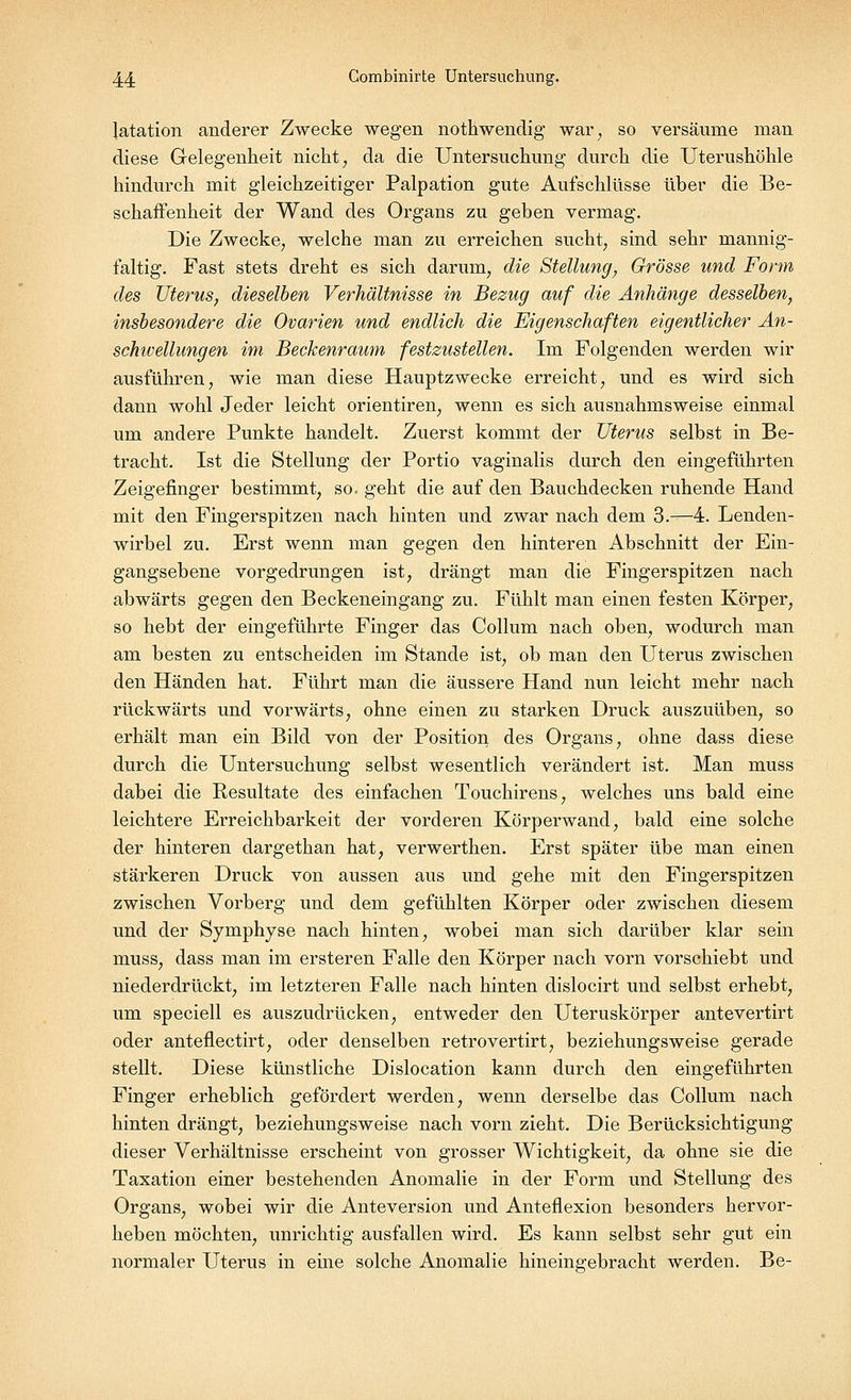 latation anderer Zwecke wegen nothwendig war, so versäume man diese Gelegenheit nicht, da die Untersuchung durch die Uterushöhle hindurch mit gleichzeitiger Palpation gute Aufschlüsse über die Be- schaffenheit der Wand des Organs zu geben vermag. Die Zwecke, welche man zu erreichen sucht, sind sehr mannig- faltig. Fast stets dreht es sich darum, die Stellung, Grösse und Form des Uterus, dieselben Verhältnisse in Bezug auf die Anhänge desselben, insbesondere die Ovarien und endlich die Eigenschaften eigentlicher An- schivellungen im Beckenraum festzustellen. Im Folgenden werden wir ausführen, wie man diese Hauptzwecke erreicht, und es wird sich dann wohl Jeder leicht orientiren, wenn es sich ausnahmsweise einmal um andere Punkte handelt. Zuerst kommt der Uterus selbst in Be- tracht. Ist die Stellung der Portio vaginalis durch den eingeführten Zeigefinger bestimmt, so. geht die auf den Bauchdecken ruhende Hand mit den Fingerspitzen nach hinten und zwar nach dem 3.—4. Lenden- wirbel zu. Erst wenn man gegen den hinteren Abschnitt der Ein- gangsebene vorgedrungen ist, drängt man die Fingerspitzen nach abwärts gegen den Beckeneingang zu. Fühlt man einen festen Körper, so hebt der eingeführte Finger das Collum nach oben, wodurch man am besten zu entscheiden im Stande ist, ob man den Uterus zwischen den Händen hat. Führt man die äussere Hand nun leicht mehr nach rückwärts und vorwärts, ohne einen zu starken Druck auszuüben, so erhält man ein Bild von der Position des Organs, ohne dass diese durch die Untersuchung selbst wesentlich verändert ist. Man muss dabei die Resultate des einfachen Touchirens, welches uns bald eine leichtere Erreichbarkeit der vorderen Körperwand, bald eine solche der hinteren dargethan hat, verwerthen. Erst später übe man einen stärkeren Druck von aussen aus und gehe mit den Fingerspitzen zwischen Vorberg und dem gefühlten Körper oder zwischen diesem und der Symphyse nach hinten, wobei man sich darüber klar sein muss, dass man im ersteren Falle den Körper nach vorn vorschiebt und niederdrückt, im letzteren Falle nach hinten dislocirt und selbst erhebt, um speciell es auszudrücken, entweder den Uteruskörper antevertirt oder anteflectirt, oder denselben retrovertirt, beziehungsweise gerade stellt. Diese künstliche Dislocation kann durch den eingeführten Finger erheblich gefördert werden, wenn derselbe das Collum nach hinten drängt, beziehungsweise nach vorn zieht. Die Berücksichtigung dieser Verhältnisse erscheint von grosser Wichtigkeit, da ohne sie die Taxation einer bestehenden Anomalie in der Form und Stellung des Organs, wobei wir die Anteversion und Anteflexion besonders hervor- heben möchten, unrichtig ausfallen wird. Es kann selbst sehr gut ein normaler Uterus in eine solche Anomalie hineingebracht werden. Be-