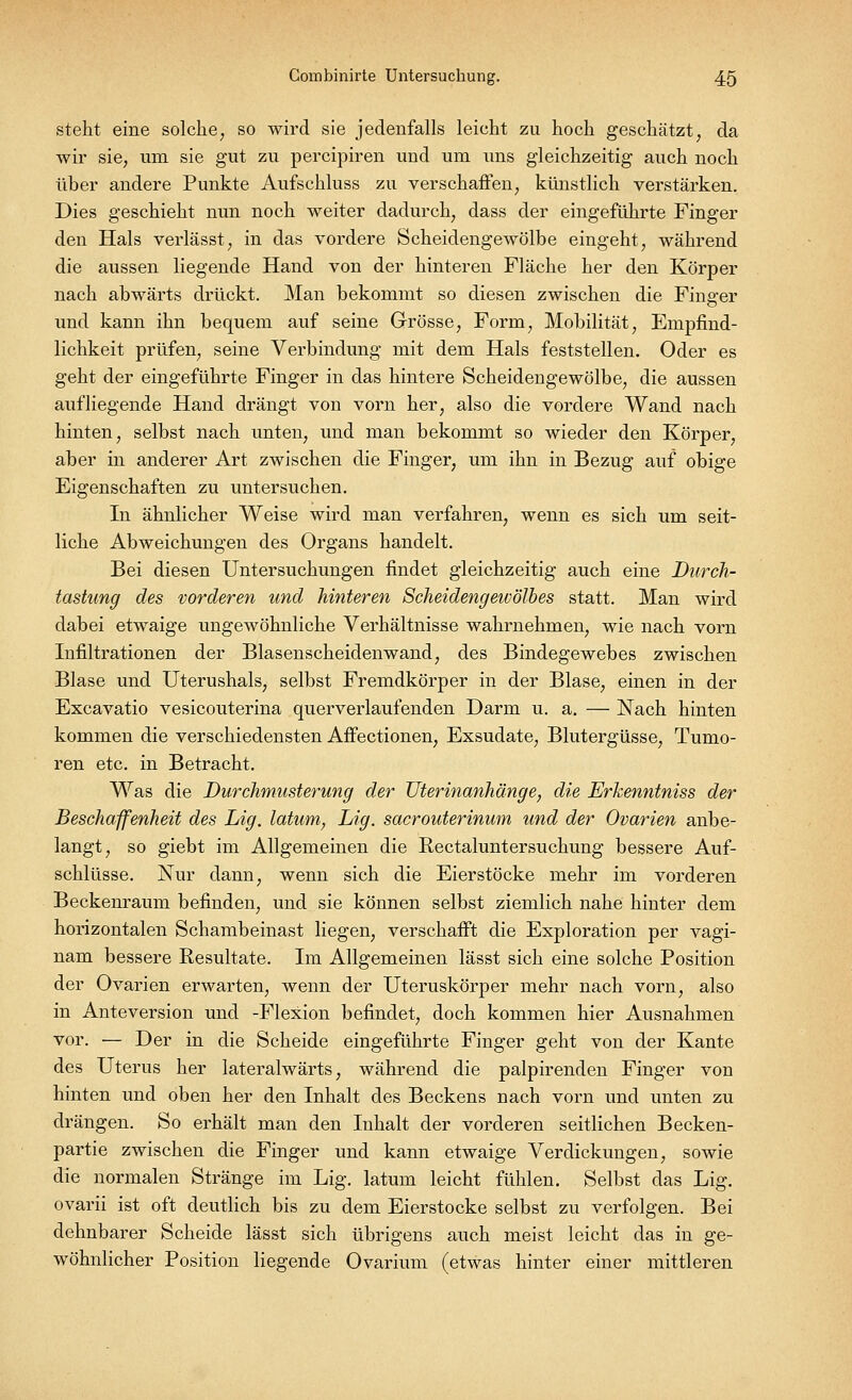 steht eine solche, so wird sie jedenfalls leicht zu hoch geschätzt, da wir sie, um sie gut zu percipiren und um uns gleichzeitig auch noch über andere Punkte Aufschluss zu verschaffen, künstlich verstärken. Dies geschieht nun noch weiter dadurch, dass der eingeführte Finger den Hals verlässt, in das vordere Scheidengewölbe eingeht, während die aussen liegende Hand von der hinteren Fläche her den Körper nach abwärts drückt. Man bekommt so diesen zwischen die Finger und kann ihn bequem auf seine Grösse, Form, Mobilität, Empfind- lichkeit prüfen, seine Verbindung mit dem Hals feststellen. Oder es geht der eingeführte Finger in das hintere Scheidengewölbe, die aussen aufliegende Hand drängt von vorn her, also die vordere Wand nach hinten, selbst nach unten, und man bekommt so wieder den Körper, aber in anderer Art zwischen die Finger, um ihn in Bezug auf obige Eigenschaften zu untersuchen. In ähnlicher Weise wird man verfahren, wenn es sich um seit- liche Abweichungen des Organs handelt. Bei diesen Untersuchungen findet gleichzeitig auch eine Durch- tastung des vorderen und hinteren Scheidengewölbes statt. Man wird dabei etwaige ungewöhnliche Verhältnisse wahrnehmen, wie nach vorn Infiltrationen der Blasenscheidenwand, des Bindegewebes zwischen Blase und Uterushals, selbst Fremdkörper in der Blase, einen in der Excavatio vesicouterina querverlaufenden Darm u. a. — Nach hinten kommen die verschiedensten Affectionen, Exsudate, Blutergüsse, Tumo- ren etc. in Betracht. Was die Durchmusterung der Uterinanhänge, die Erkenntniss der Beschaffenheit des Lig. latum, Lig. sacrouterinum und der Ovarien anbe- langt, so giebt im Allgemeinen die Rectaluntersuchung bessere Auf- schlüsse. Nur dann, wenn sich die Eierstöcke mehr im vorderen Beckenraum befinden, und sie können selbst ziemlich nahe hinter dem horizontalen Schambeinast liegen, verschafft die Exploration per vagi- nam bessere Resultate. Im Allgemeinen lässt sich eine solche Position der Ovarien erwarten, wenn der Uteruskörper mehr nach vorn, also in Anteversion und -Flexion befindet, doch kommen hier Ausnahmen vor. — Der in die Scheide eingeführte Finger geht von der Kante des Uterus her lateralwärts, während die palpirenden Finger von hinten und oben her den Inhalt des Beckens nach vorn und unten zu drängen. So erhält man den Inhalt der vorderen seitlichen Becken- partie zwischen die Finger und kann etwaige Verdickungen, sowie die normalen Stränge im Lig. latum leicht fühlen. Selbst das Lig. ovarii ist oft deutlich bis zu dem Eierstocke selbst zu verfolgen. Bei dehnbarer Scheide lässt sich übrigens auch meist leicht das in ge- wöhnlicher Position liegende Ovarium (etwas hinter einer mittleren