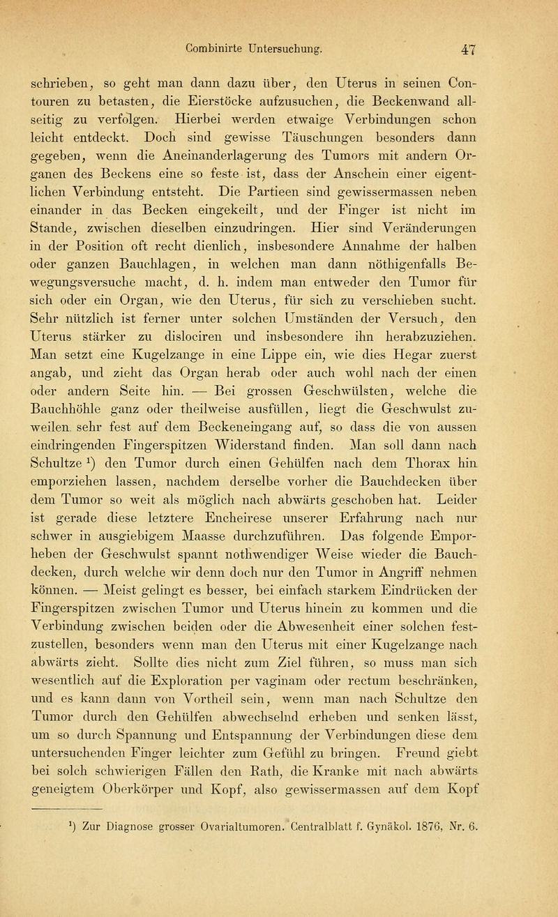 schrieben; so geht man dann dazu über; den Uterus in seinen Con- touren zu betasten, die Eierstöcke aufzusuchen, die Beckenwand all- seitig zu verfolgen. Hierbei werden etwaige Verbindungen schon leicht entdeckt. Doch sind gewisse Täuschungen besonders dann gegeben, wenn die Aneinanderlagerung des Tumors mit andern Or- ganen des Beckens eine so feste ist, dass der Anschein einer eigent- lichen Verbindung entsteht. Die Partieen sind gewissermassen neben einander in das Becken eingekeilt, und der Finger ist nicht im Stande, zwischen dieselben einzudringen. Hier sind Veränderungen in der Position oft recht dienlich, insbesondere Annahme der halben oder ganzen Bauchlagen, in welchen man dann nöthigenfalls Be- wegungsversuche macht, d. h. indem man entweder den Tumor für sich oder ein Organ, wie den Uterus, für sich zu verschieben sucht. Sehr nützlich ist ferner unter solchen Umständen der Versuch, den Uterus stärker zu dislociren und insbesondere ihn herabzuziehen. Man setzt eine Kugelzange in eine Lippe ein, wie dies Hegar zuerst angab, und zieht das Organ herab oder auch wohl nach der einen oder andern Seite hin. — Bei grossen Geschwülsten, welche die Bauchhöhle ganz oder theilweise ausfüllen, liegt die Geschwulst zu- weilen, sehr fest auf dem Beckeneingang auf, so dass die von aussen eindringenden Fingerspitzen Widerstand finden. Man soll dann nach Schultze x) den Tumor durch einen Gehülfen nach dem Thorax hin emporziehen lassen, nachdem derselbe vorher die Bauchdecken über dem Tumor so weit als möglich nach abwärts geschoben hat. Leider ist gerade diese letztere Encheirese unserer Erfahrung nach nur schwer in ausgiebigem Maasse durchzuführen. Das folgende Empor- heben der Geschwulst spannt nothwendiger Weise wieder die Bauch- decken, durch welche wir denn doch nur den Tumor in Angriff nehmen können. — Meist gelingt es besser, bei einfach starkem Eindrücken der Fingerspitzen zwischen Tumor und Uterus hinein zu kommen und die Verbindung zwischen beiden oder die Abwesenheit einer solchen fest- zustellen, besonders wenn man den Uterus mit einer Kugelzange nach abwärts zieht. Sollte dies nicht zum Ziel führen, so muss man sich wesentlich auf die Exploration per vaginam oder rectum beschränken,, und es kann dann von Vortheil sein, wenn man nach Schultze den Tumor durch den Gehülfen abwechselnd erheben und senken lässt, um so durch Spannung und Entspannung der Verbindungen diese dem untersuchenden Finger leichter zum Gefühl zu bringen. Freund giebt bei solch schwierigen Fällen den Rath, die Kranke mit nach abwärts geneigtem Oberkörper und Kopf, also gewissermassen auf dem Kopf *) Zur Diagnose grosser Ovarialtumoren. Gentralblatt f. Gynäkol. 1876, Nr. 6.
