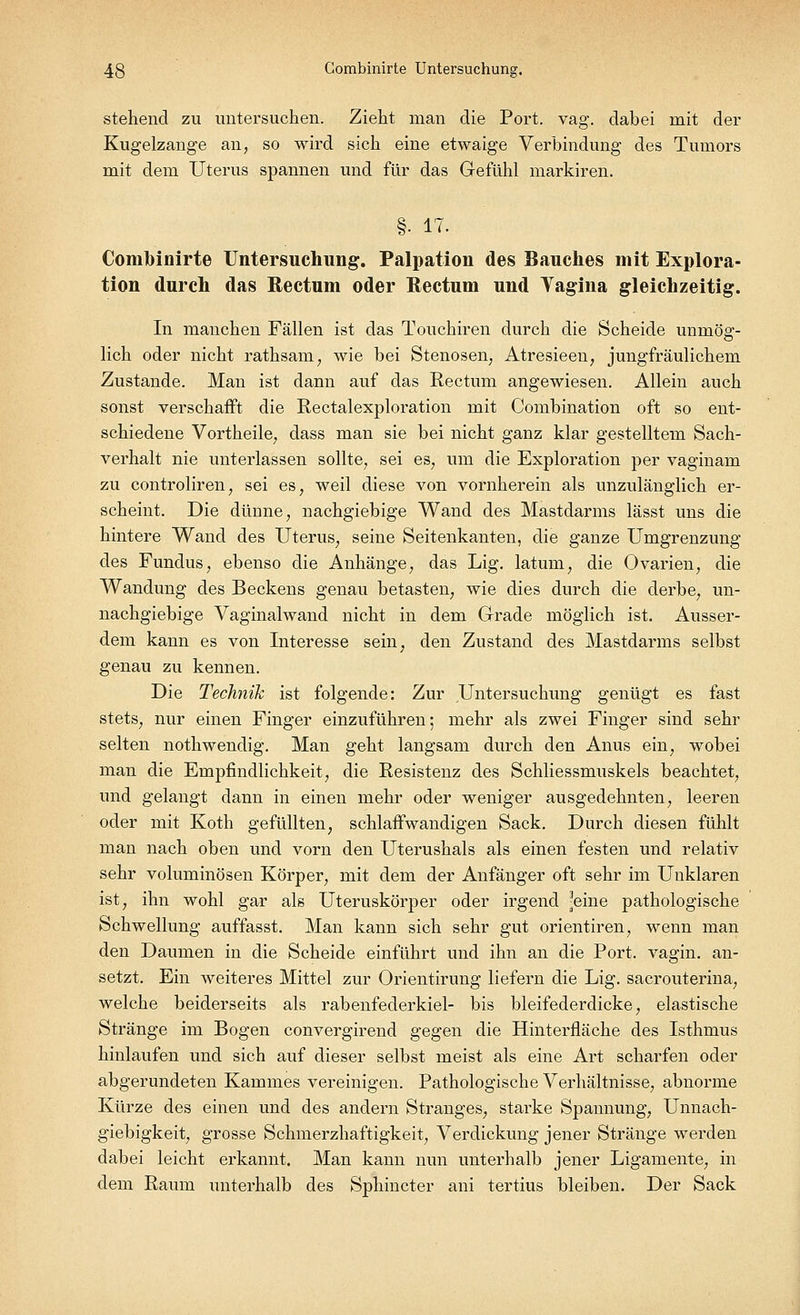 stehend zu untersuchen. Zieht man die Port. vag. dabei mit der Kugelzange an, so wird sich eine etwaige Verbindung des Tumors mit dem Uterus spannen und für das Gefühl markiren. §• 17. ComMnirte Untersuchung. Palpation des Bauches mit Explora- tion durch das Rectum oder Rectum und Tagina gleichzeitig. In manchen Fällen ist das Touchiren durch die Scheide unmög- lich oder nicht rathsam; wie bei Stenosen, Atresieen, jungfräulichem Zustande. Man ist dann auf das Rectum angewiesen. Allein auch sonst verschafft die Rectalexploration mit Combination oft so ent- schiedene Vortheile, dass man sie bei nicht ganz klar gestelltem Sach- verhalt nie unterlassen sollte, sei es, um die Exploration per vaginam zu controliren, sei es, weil diese von vornherein als unzulänglich er- scheint. Die dünne, nachgiebige Wand des Mastdarms lässt uns die hintere Wand des Uterus, seine Seitenkanten, die ganze Umgrenzung des Fundus, ebenso die Anhänge, das Lig. latum, die Ovarien, die Wandung des Beckens genau betasten, wie dies durch die derbe, un- nachgiebige Vaginalwand nicht in dem Grade möglich ist. Ausser- dem kann es von Interesse sein, den Zustand des Mastdarms selbst genau zu kennen. Die Technik ist folgende: Zur Untersuchung genügt es fast stets, nur einen Finger einzuführen; mehr als zwei Finger sind sehr selten nothwendig. Man geht langsam durch den Anus ein, wobei man die Empfindlichkeit, die Resistenz des Schliessmuskels beachtet, und gelangt dann in einen mehr oder weniger ausgedehnten, leeren oder mit Koth gefüllten, schlaffwandigen Sack. Durch diesen fühlt man nach oben und vorn den Uterushals als einen festen und relativ sehr voluminösen Körper, mit dem der Anfänger oft sehr im Unklaren ist, ihn wohl gar als Uteruskörper oder irgend -eine pathologische Schwellung auffasst. Man kann sich sehr gut orientiren, wenn man den Daumen in die Scheide einführt und ihn an die Port, vagin. an- setzt. Ein weiteres Mittel zur Orientirung liefern die Lig. sacrouterina, welche beiderseits als rabenfederkiel- bis bleifederdicke, elastische Stränge im Bogen convergirend gegen die Hinterfläche des Isthmus hinlaufen und sich auf dieser selbst meist als eine Art scharfen oder abgerundeten Kammes vereinigen. Pathologische Verhältnisse, abnorme Kürze des einen und des andern Stranges, starke Spannung, Unnach- giebigkeit, grosse Schmerzhaftigkeit, Verdickung jener Stränge werden dabei leicht erkannt. Man kann nun unterhalb jener Ligamente, in dem Raum unterhalb des Sphincter ani tertius bleiben. Der Sack