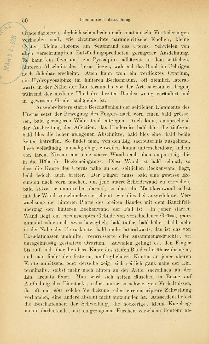 y Grade darbieten, obgleich schon bedeutende anatomische Veränderungen vorhanden sind, wie circumscripte paranietritische Knollen, kleine Cysten, kleine Fibrome am Seitenrand des Uterus, Schwielen von alten verschrumpften Entztindungsproducten geringerer Ausdehnung. Es kann ein Ovarium, ein Pyosalpinx adhärent an dem seitlichem hinteren Abschnitt des Uterus liegen, während das Band im Uebrigen noch dehnbar erscheint. Auch kann wohl ein verdicktes Ovarium, ein Hydropyosalpinx im hinteren Beckenraum, oft ziemlich lateral- wärts in der Nähe der Lin. terminalis vor der Art. sacroiliaca liegen, während der mediane Theil des breiten Bandes wenig verändert und in gewissem Grade nachgiebig ist. Ausgebreitetere starre Beschaffenheit der seitlichen Ligamente des Uterus setzt der Bewegung des Fingers nach vorn einen bald grösse- ren, bald geringeren Widerstand entgegen. Auch kann, entsprechend der Ausbreitung der Affection, das Hinderniss bald blos die tieferen, bald blos die höher gelegenen Abschnitte, bald blos eine, bald beide Seiten betreffen. So findet man, von den Lig. sacrouterinis ausgehend,, diese vollständig unnachgiebig, zuweilen kaum unterscheidbar, indem von ihrem Niveau aus eine starre Wand nach oben emporsteigt bis in die Höhe des Beckeneingangs. Diese Wand ist bald schmal, so dass die Kante des Uterus nahe an der seitlichen Beckenwand liegt, bald jedoch auch breiter. Der Finger muss bald eine gewisse Ex- cursion nach vorn machen, um jene starre Scheidewand zu erreichen, bald stösst er unmittelbar darauf, so dass die Mastdarmwand selbst mit der Wand verschmolzen erscheint, wie dies bei ausgedehnter Ver- wachsung der hinteren Platte des breiten Bandes mit dem Bauchfell- überzug der hinteren Beckenwand der Fall ist. In jener starren Wand liegt ein circumscriptes Gebilde von verschiedener Grösse, ganz immobil oder noch etwas beweglich, bald tiefer, bald höher, bald mehr in der Nähe der Uteruskante, bald mehr lateralwärts, das ist das von Exsudatmassen umhüllte, vergrösserte oder zusammengedrückte, oft unregelmässig gestaltete Ovarium. Zuweilen gelingt es, den Finger bis auf und über die obere Kante des steifen Bandes herüberzubringen, und man findet den festeren, umfänglicheren Knoten an jener oberen Kante aufsitzend oder derselbe zeigt sich seitlich ganz nahe der Lin. terminalis, selbst mehr nach hinten an der Artic. sacroiliaca an der Lin. arcuata fixirt. Man wird sich selten täuschen in Bezug auf Auffindung des Eierstocks, selbst unter so schwierigen Verhältnissen, da oft nur eine solche Verdickung oder circumscriptere Schwellung vorhanden, eine andere absolut nicht aufzufinden ist. Ausserdem liefert die Beschaffenheit der Schwellung, die höckerige, kleine Kugelseg- mente darbietende, mit eingezogenen Furchen versehene Contour ge-