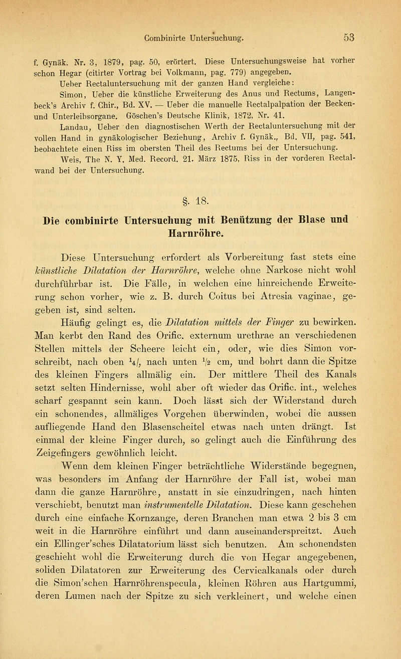 f. Gynäk. Nr. 3, 1879, pag. 50, erörtert. Diese Untersuchungsvveise hat vorher schon Hegar (citirter Vortrag bei Volkmann, pag. 779) angegeben. Ueber Rectaluntersuchung mit der ganzen Hand vergleiche: Simon, Ueber die künstliche Erweiterung des Anus und Rectums, Langen- beck's Archiv f. Chir., Bd. XV. — Ueber die manuelle Rectalpalpation der Becken- und Unterleibsorgane. Göschen's Deutsche Klinik, 1872, Nr. 41. Landau, Ueber den diagnostischen Werth der Rectaluntersuchung mit der vollen Hand in gynäkologischer Beziehung, Archiv f. Gynäk., Bd. VII, pag. 541, beobachtete einen Riss im obersten Theil des Rectums bei der Untersuchung. Weis, The N. Y. Med. Record. 21. März 1875, Riss in der vorderen Rectal- wand bei der Untersuchung. §• 18. Die combinirte Untersuchung mit Benützung der Blase und Harnröhre. Diese Untersuchimg erfordert als Vorbereitung fast stets eine künstliche Dilatation der Harnröhre, welche ohne Narkose nicht wohl durchführbar ist. Die Fälle, in welchen eine hinreichende Erweite- rung schon vorher, wie z. B. durch Coitus bei Atresia vaginae, ge- geben ist, sind selten. Häufig gelingt es, die Dilatation mittels der Finger zu bewirken. Man kerbt den Rand des Orific. externum urethrae an verschiedenen Stellen mittels der Scheere leicht ein, oder, wie dies Simon vor- schreibt, nach oben hj, nach unten x/2 cm, und bohrt dann die Spitze des kleinen Fingers allmälig ein. Der mittlere Theil des Kanals setzt selten Hindernisse, wohl aber oft wieder das Orific. int.; welches scharf gespannt sein kann. Doch lässt sich der Widerstand durch ein schonendes, allmäliges Vorgehen überwinden, wobei die aussen aufliegende Hand den Blasenscheitel etwas nach unten drängt. Ist einmal der kleine Finger durch, so gelingt auch die Einführung des Zeigefingers gewöhnlich leicht. Wenn dem kleinen Finger beträchtliche Widerstände begegnen, was besonders im Anfang der Harnröhre der Fall ist, wobei man dann die ganze Harnröhre, anstatt in sie einzudringen, nach hinten verschiebt, benutzt man instrumentelle Dilatation. Diese kann geschehen durch eine einfache Kornzange, deren Branchen man etwa 2 bis 3 cm weit in die Harnröhre einführt und dann auseinanderspreitzt. Auch ein Ellinger'sches Dilatatorium lässt sich benutzen. Am schonendsten geschieht wohl die Erweiterung durch die von Hegar angegebenen, soliden Dilatatoren zur Erweiterung des Cervicalkanals oder durch die Simon'schen Harnröhrenspecula, kleinen Röhren aus Hartgummi, deren Lumen nach der Spitze zu sich verkleinert, und welche einen