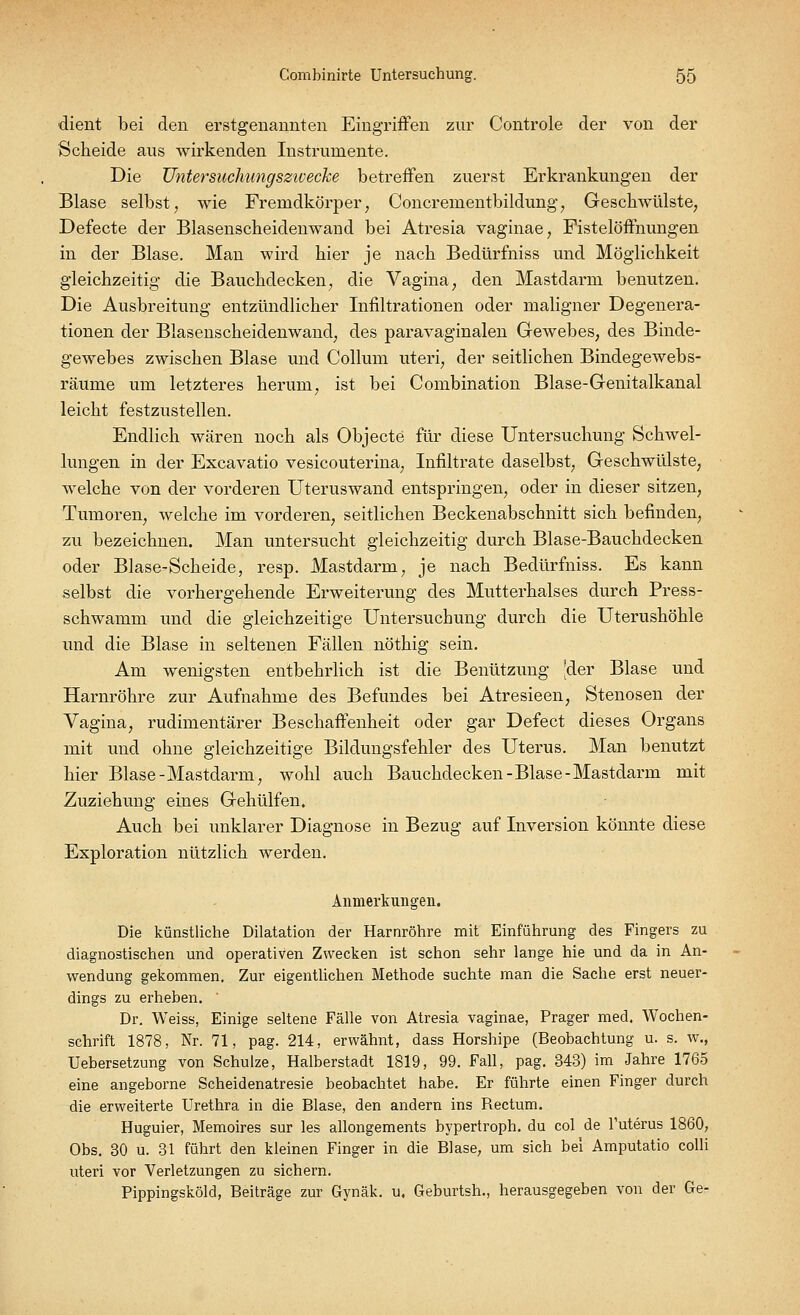 dient bei den erstgenannten Eingriffen zur Controle der von der Scheide aus wirkenden Instrumente. Die Untersuchung sziv ecke betreffen zuerst Erkrankungen der Blase selbst, wie Fremdkörper, Concrementbildung, Geschwülste, Defecte der Blasenscheidenwand bei Atresia vaginae, Fistelöffnungen in der Blase. Man wird hier je nach Bedürfniss und Möglichkeit gleichzeitig die Bauchdecken, die Vagina, den Mastdarm benutzen. Die Ausbreitung entzündlicher Infiltrationen oder maligner Degenera- tionen der Blasenscheidenwand, des paravaginalen Gewebes, des Binde- gewebes zwischen Blase und Collum uteri, der seitlichen Bindegewebs- räuine um letzteres herum, ist bei Combination Blase-Genitalkanal leicht festzustellen. Endlich wären noch als Objecto für diese Untersuchung Schwel- lungen in der Excavatio vesicouterina, Infiltrate daselbst, Geschwülste, welche von der vorderen Uteruswand entspringen, oder in dieser sitzen, Tumoren, welche im vorderen, seitlichen Beckenabschnitt sich befinden, zu bezeichnen. Man untersucht gleichzeitig durch Blase-Bauchdecken oder Blase-Scheide, resp. Mastdarm, je nach Bedürfniss. Es kann selbst die vorhergehende Erweiterung des Mutterhalses durch Press- schwamm und die gleichzeitige Untersuchung durch die Uterushöhle und die Blase in seltenen Fällen nöthig sein. Am wenigsten entbehrlich ist die Benützung Jder Blase und Harnröhre zur Aufnahme des Befundes bei Atresieen, Stenosen der Vagina, rudimentärer Beschaffenheit oder gar Defect dieses Organs mit und ohne gleichzeitige Bildungsfehler des Uterus. Man benutzt hier Blase-Mastdarm, wohl auch Bauchdecken-Blase-Mastdarm mit Zuziehung eines Gehülfen. Auch bei unklarer Diagnose in Bezug auf Inversion könnte diese Exploration nützlich werden. Anmerkungen. Die künstliche Dilatation der Harnröhre mit Einführung des Fingers zu diagnostischen und operativen Zwecken ist schon sehr lange hie und da in An- wendung gekommen. Zur eigentlichen Methode suchte man die Sache erst neuer- dings zu erheben. Dr. Weiss, Einige seltene Fälle von Atresia vaginae, Prager med. Wochen- schrift 1878, Nr. 71, pag. 214, erwähnt, dass Horshipe (Beobachtung u. s. w., Uebersetzung von Schulze, Halberstadt 1819, 99. Fall, pag. 343) im Jahre 1765 eine angeborne Scheidenatresie beobachtet habe. Er führte einen Finger durch die erweiterte Urethra in die Blase, den andern ins Bectum. Huguier, Memoires sur les allongements hypertroph, du col de Tuterus 1860, Obs. 30 u. 31 führt den kleinen Finger in die Blase, um sich bei Amputatio colli uteri vor Verletzungen zu sichern. Pippingsköld, Beiträge zur Gynäk. u. Geburtsh., herausgegeben von der Ge-