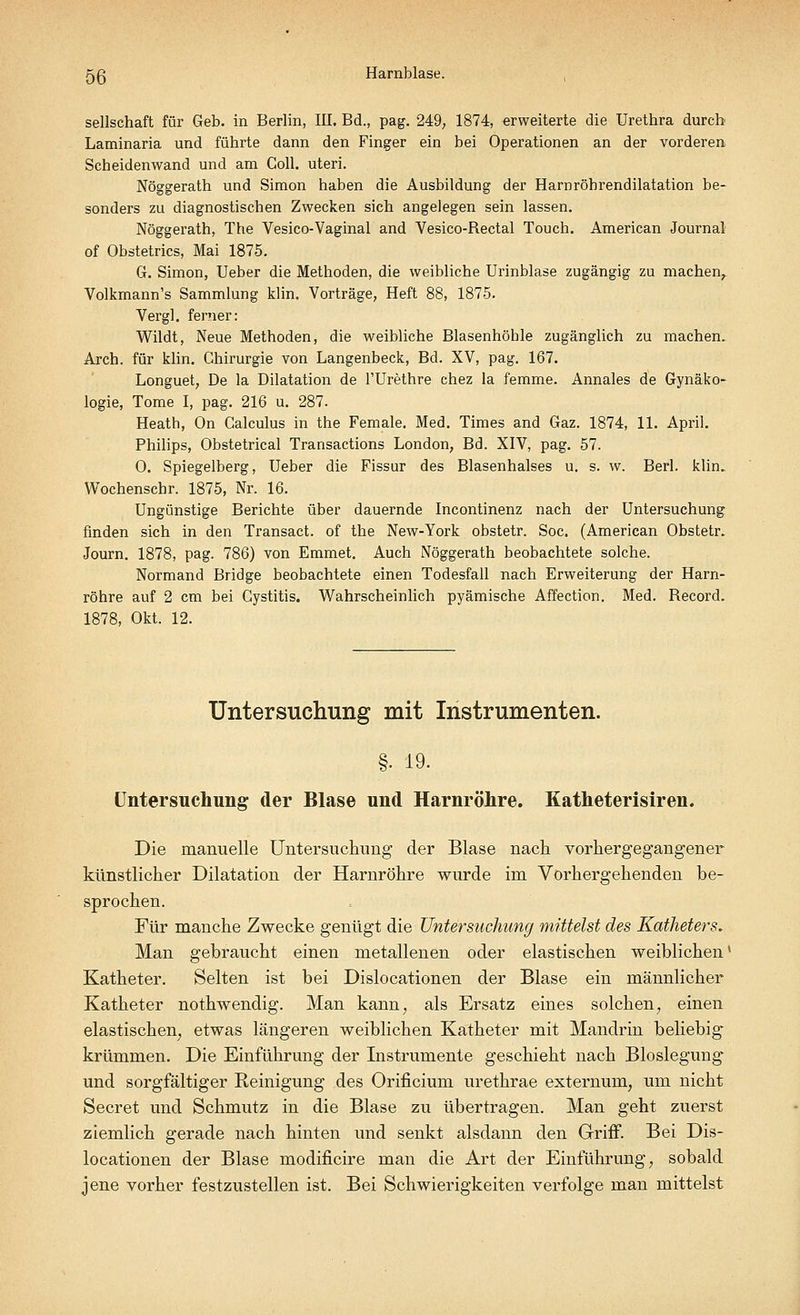5ß Harnblase. Seilschaft für Geb. in Berlin, III. Bd., pag. 249, 1874, erweiterte die Urethra durch Laminaria und führte dann den Finger ein bei Operationen an der vorderen Scheidenwand und am Coli, uteri. Nöggerath und Simon haben die Ausbildung der Harnröbrendilatation be- sonders zu diagnostischen Zwecken sich angelegen sein lassen. Nöggerath, The Vesico-Vaginal and Vesico-Rectal Touch. American Journal of Obstetrics, Mai 1875. G. Simon, Ueber die Methoden, die weibliche Urinblase zugängig zu machen, Volkmann's Sammlung klin. Vorträge, Heft 88, 1875. Vergl. ferner: Wildt, Neue Methoden, die weibliche Blasenhöhle zugänglich zu machen. Arch. für klin. Chirurgie von Langenbeck, Bd. XV, pag. 167. Longuet, De la Dilatation de l'Urethre chez la femme. Annales de Gynäko- logie, Tome I, pag. 216 u. 287. Heath, On Galculus in the Female. Med. Times and Gaz. 1874, 11. April. Philips, Obstetrical Transactions London, Bd. XIV, pag. 57. 0. Spiegelberg, Ueber die Fissur des Blasenhalses u. s. w. Berl. klin. Wochenschr. 1875, Nr. 16. Ungünstige Berichte über dauernde Incontinenz nach der Untersuchung finden sich in den Transact. of the New-York obstetr. Soc. (American Obstetr. Journ. 1878, pag. 786) von Emmet. Auch Nöggerath beobachtete solche. Normand Bridge beobachtete einen Todesfall nach Erweiterung der Harn- röhre auf 2 cm bei Cystitis. Wahrscheinlich pyämische Affection. Med. Becord. 1878, Okt. 12. Untersuchung mit Instrumenten. §• 19. Untersuchung der Blase und Harnröhre. Katheterisiren. Die manuelle Untersuchung der Blase nach vorhergegangener künstlicher Dilatation der Harnröhre wurde im Vorhergehenden be- sprochen. Für manche Zwecke genügt die Untersuchung mittelst des Katheters. Man gebraucht einen metallenen oder elastischen weiblichen' Katheter. Selten ist bei Dislocationen der Blase ein männlicher Katheter nothw endig. Man kann; als Ersatz eines solchen, einen elastischen, etwas längeren weiblichen Katheter mit Mandrin beliebig krümmen. Die Einführung der Instrumente geschieht nach Bloslegung und sorgfältiger Reinigung des Orificium urethrae externuim um nicht Secret und Schmutz in die Blase zu übertragen. Man geht zuerst ziemlich gerade nach hinten und senkt alsdann den Griff. Bei Dis- locationen der Blase modificire man die Art der Einführung; sobald jene vorher festzustellen ist. Bei Schwierigkeiten verfolge man mittelst