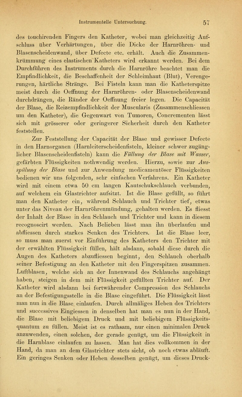 des touchirenden Fingers den Katheter, wobei man gleichzeitig Auf- schlnss über Verhärtungen, über die Dicke der Harnröhren- und Blasenscheidenwand, über Defecte etc. erhält. Auch die Zusammen- krümmung eines elastischen Katheters wird erkannt werden. Bei dem Durchführen des Instruments durch die Harnröhre beachtet man die Empfindlichkeit, die Beschaffenheit der Schleimhaut (Blut), Verenge- rungen, härtliche Stränge. Bei Fisteln kann man die Katheterspitze meist durch die Oeffnung der Harnröhren- oder Blasenscheidenwand durchdrängen, die Ränder der Oeffnung freier legen. Die Capacität der Blase, die Reizempfindlichkeit der Muscularis (Zusammenschliessen um den Katheter), die Gegenwart von Tumoren, Concrementen lässt sich mit grösserer oder geringerer Sicherheit durch den Katheter feststellen. Zur Feststellung der Capacität der Blase und gewisser Defecte in den Harnorganen (Harnleiterscheidenfisteln, kleiner schwer zugäng- licher Blasenscheidenfisteln) kann die Füllung der Blase mit Wasser, gefärbten Flüssigkeiten nothwendig werden. Hierzu, sowie zur Aus- spülung der Blase und zur Anwendung medicamentöser Flüssigkeiten bedienen wir uns folgenden, sehr einfachen Verfahrens. Ein Katheter wird mit einem etwa 50 cm langen Kautschukschlauch verbunden, auf welchem ein Glastrichter aufsitzt. Ist die Blase gefüllt, so führt man den Katheter ein, während Schlauch und Trichter tief, etwas unter das Niveau der Harnröhrenmündung, gehalten werden. Es fliesst der Inhalt der Blase in den Schlauch und Trichter und kann in diesem recognoscirt werden. Nach Belieben lässt man ihn überlaufen und abfliessen durch starkes Senken des Trichters. Ist die Blase leer, so muss man zuerst vor Einführung des Katheters den Trichter mit der erwählten Flüssigkeit füllen, hält alsdann, sobald diese durch die Augen des Katheters abzufliessen beginnt, den Schlauch oberhalb seiner Befestigung an den Katheter mit den Fingerspitzen zusammen. Luftblasen, welche sich an der Innenwand des Schlauchs angehängt haben, steigen in dem mit Flüssigkeit gefüllten Trichter auf. Der Katheter wird alsdann bei fortwährender Compression des Schlauchs an der Befestigungsstelle in die Blase eingeführt. Die Flüssigkeit lässt man nun in die Blase einlaufen. Durch allmäliges Heben des Trichters und successives Eingiessen in denselben hat man es nun in der Hand, die Blase mit beliebigem Druck und mit beliebigem Flüssigkeits- quantum zu füllen. Meist ist es rathsam, nur einen minimalen Druck anzuwenden, einen solchen, der gerade genügt, um die Flüssigkeit in die Harnblase einlaufen zu lassen. Man hat dies vollkommen in der Hand, da man an dem Glastrichter stets sieht, ob noch etwas abläuft. Ein geringes Senken oder Heben desselben genügt, um dieses Druck-
